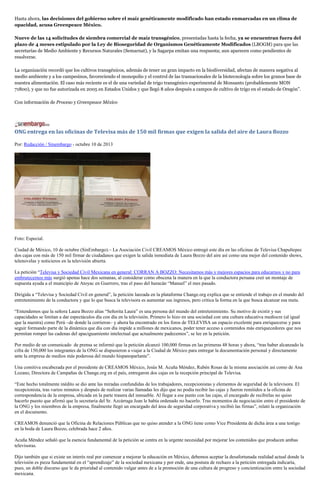 Hasta ahora, las decisiones del gobierno sobre el maíz genéticamente modificado han estado enmarcadas en un clima de
opacidad, acusa Greenpeace México.
Nueve de las 14 solicitudes de siembra comercial de maíz transgénico, presentadas hasta la fecha, ya se encuentran fuera del
plazo de 4 meses estipulado por la Ley de Bioseguridad de Organismos Genéticamente Modificados (LBOGM) para que las
secretarías de Medio Ambiente y Recursos Naturales (Semarnat), y la Sagarpa emitan una respuesta; aun aparecen como pendientes de
resolverse.
La organización recordó que los cultivos transgénicos, además de tener un gran impacto en la biodiversidad, afectan de manera negativa al
medio ambiente y a los campesinos, favoreciendo el monopolio y el control de las trasnacionales de la biotecnología sobre los granos base de
nuestra alimentación. El caso más reciente es el de una variedad de trigo transgénico experimental de Monsanto (probablemente MON
71800), y que no fue autorizada en 2005 en Estados Unidos y que llegó 8 años después a campos de cultivo de trigo en el estado de Oregón”.
Con información de Proceso y Greenpeace México
ONG entrega en las oficinas de Televisa más de 150 mil firmas que exigen la salida del aire de Laura Bozzo
Por: Redacción / Sinembargo - octubre 10 de 2013
Foto: Especial.
Ciudad de México, 10 de octubre (SinEmbargo).– La Asociación Civil CREAMOS México entregó este día en las oficinas de Televisa Chapultepec
dos cajas con más de 150 mil firmar de ciudadanos que exigen la salida inmediata de Laura Bozzo del aire así como una mejor del contenido shows,
telenovelas y noticieros en la televisión abierta.
La petición “Televisa y Sociedad Civil Mexicana en general: CORRAN A BOZZO: Necesitamos más y mejores espacios para educarnos y no para
embrutecernos más surgió apenas hace dos semanas, al considerar como obscena la manera en la que la conductora peruana creó un montaje de
supuesta ayuda a el municipio de Atoyac en Guerrero, tras el paso del huracán “Manuel” el mes pasado.
Dirigida a “Televisa y Sociedad Civil en general”, la petición lanzada en la plataforma Change.org explica que se entiende el trabajo en el mundo del
entretenimiento de la conductora y que lo que busca la televisora es aumentar sus ingresos, pero critica la forma en la que busca alcanzar esa meta.
“Entendemos que la señora Laura Bozzo alias “Señorita Laura” es una persona del mundo del entretenimiento. Su motivo de existir y sus
capacidades se limitan a dar espectáculos día con día en la televisión. Primero lo hizo en una sociedad con una cultura educativa mediocre (al igual
que la nuestra) como Perú –de donde la corrieron– y ahora ha encontrado en los foros de TELEVISA un espacio excelente para enriquecerse y para
seguir formando parte de la dinámica que día con día impide a millones de mexicanos, poder tener acceso a contenidos más enriquecedores que nos
permitan romper las cadenas del apaciguamiento intelectual que actualmente padecemos”, se lee en la petición.
Por medio de un comunicado de prensa se informó que la petición alcanzó 100,000 firmas en las primeras 48 horas y ahora, “tras haber alcanzado la
cifra de 150,000 los integrantes de la ONG se dispusieron a viajar a la Ciudad de México para entregar la documentación personal y directamente
ante la empresa de medios más poderosa del mundo hispanoparlante”.
Una comitiva encabezada por el presidente de CREAMOS México, Jesús M. Acuña Méndez, Rubén Rosas de la misma asociación así como de Ana
Lozano, Directora de Campañas de Change.org en el país, entregaron dos cajas en la recepción principal de Televisa.
“Este hecho totalmente inédito se dio ante las miradas confundidas de los trabajadores, recepcionistas y elementos de seguridad de la televisora. El
recepcionista, tras varios minutos y después de realizar varias llamadas les dijo que no podía recibir las cajas y fueron remitidos a la oficina de
correspondencia de la empresa, ubicada en la parte trasera del inmueble. Al llegar a ese punto con las cajas, el encargado de recibirlas no quiso
hacerlo puesto que afirmó que la secretaria del Sr. Azcárraga Jean le había ordenado no hacerlo. Tras momentos de negociación entre el presidente de
la ONG y los miembros de la empresa, finalmente llegó un encargado del área de seguridad corporativa y recibió las firmas”, relató la organización
en el documento.
CREAMOS denunció que la Oficina de Relaciones Públicas que no quiso atender a la ONG tiene como Vice Presidenta de dicha área a una testigo
en la boda de Laura Bozzo, celebrada hace 2 años.
Acuña Méndez señaló que la esencia fundamental de la petición se centra en la urgente necesidad por mejorar los contenidos que producen ambas
televisoras.
Dijo también que si existe un interés real por comenzar a mejorar la educación en México, debemos aceptar la desafortunada realidad actual donde la
televisión es pieza fundamental en el “aprendizaje” de la sociedad mexicana y por ende, una postura de rechazo a la petición entregada indicaría,
pues, un doble discurso que le da prioridad al contenido vulgar antes de a la promoción de una cultura de progreso y concientización entre la sociedad
mexicana.
 