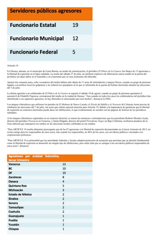 Artículo 19
En Oaxaca, además, en el municipio de Loma Bonita, un medio de comunicación, el periódico El Piñero de la Cuenca, fue blanco de 13 agresiones a
la libertad de expresión en el lapso señalado. La noche del sábado 27 de julio, un artefacto explosivo de fabricación casera estalló en la puerta del
periódico sin dejar daños en el inmueble y en el personal que en esos momentos ahí laboraba.
Apenas tres semanas antes, ocho voceadores del medio habían sido objeto de 11 actos de intimidación y ataques físicos, cuando un grupo de personas
ligadas a un político local los golpearon y les robaron los ejemplares en lo que se informaba de la quema de boletas electorales durante las elecciones
del 7 de julio.
La última agresión a un colaborador de El Piñero de la Cuenca se registró el sábado 10 de agosto, cuando un grupo de personas quemaron el
automóvil de Filadelfo Figueroa, corresponsal del medio en la ciudad de Oaxaca. “Aun cuando en todos los casos los colaboradores del periódico han
identificado a sus supuestos agresores, no hay detenidos ni sancionados por esos hechos”, denunció la ONG.
Los ataques cibernéticos que sufrieron los portales de El Mañana de Nuevo Laredo; el Zócalo de Saltillo y el Noroeste de Culiacán, horas previas de
celebrarse las elecciones del 7 de julio, son actos que cobran especial atención para Artículo 19, debido a la importancia de garantizar que la libertad
de expresión en contextos electorales pueda darse sin inhibiciones, lo que evidentemente no sucedió con las páginas de Internet de los periódicos
señalados.
A los ataques cibernéticos registrados en un contexto electoral, se suman las amenazas e intimidaciones que los periodistas Roberto Morales Ayala,
director del periódico Presencia en Veracruz, y Jaime Delgado, director del portal Periodismo Negro en Baja California, recibieron producto de la
línea editorial que manejaron sus medios en las elecciones locales celebradas en sus estados.
“Para ARTICLE 19 resulta altamente preocupante que de las 67 agresiones a la libertad de expresión documentadas en el tercer trimestre de 2013, no
exista castigo para los responsables de estos actos, más cuando los responsables, en 46% de los casos, son servidores públicos vinculados con
corporaciones policíacas.
“Para ARTICLE 19 es primordial que las autoridades federales y locales adopten protocolos de actuación que permitan que un derecho fundamental
como la libertad de expresión se desarrolle sin ningún tipo de inhibiciones, pero sobre todo que se castigue a los servidores públicos responsables de
estos actos”, denunció.
 