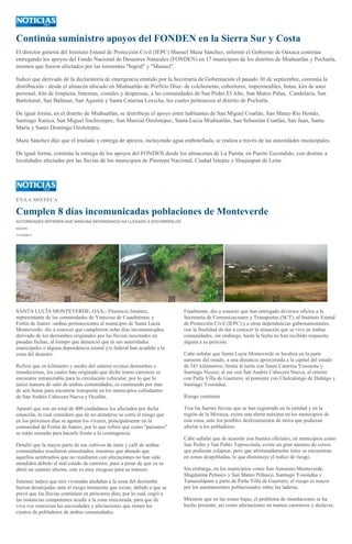 Continúa suministro apoyos del FONDEN en la Sierra Sur y Costa
El director general del Instituto Estatal de Protección Civil (IEPC) Manuel Maza Sánchez, informó el Gobierno de Oaxaca continúa
entregando los apoyos del Fondo Nacional de Desastres Naturales (FONDEN) en 17 municipios de los distritos de Miahuatlán y Pochutla,
mismos que fueron afectados por las tormentas "Ingrid" y "Manuel".
Indicó que derivado de la declaratoria de emergencia emitido por la Secretaría de Gobernación el pasado 30 de septiembre, continúa la
distribución - desde el almacén ubicado en Miahuatlán de Porfirio Díaz- de colchonetas, cobertores, impermeables, botas, kits de aseo
personal, kits de limpieza, linternas, costales y despensas, a las comunidades de San Pedro El Alto, San Mateo Piñas, Candelaria, San
Bartolomé, San Baltasar, San Agustín y Santa Catarina Loxicha, los cuales pertenecen al distrito de Pochutla.
De igual forma, en el distrito de Miahuatlán, se distribuye el apoyo entre habitantes de San Miguel Coatlán, San Mateo Río Hondo,
Santiago Xanica, San Miguel Suchixtepec, San Marcial Ozolotepec, Santa Lucia Miahuatlán, San Sebastián Coatlán, San Juan, Santa
María y Santo Domingo Ozolotepec.
Maza Sánchez dijo que el traslado y entrega de apoyos, incluyendo agua embotellada, se realiza a través de las autoridades municipales.
De igual forma, continúa la entrega de los apoyos del FONDEN desde los almacenes de La Parota, en Puerto Escondido, con destino a
localidades afectadas por las lluvias de los municipios de Pinotepa Nacional, Ciudad Ixtepec y Huajuapan de León.
EN LA MIXTECA
Cumplen 8 días incomunicadas poblaciones de Monteverde
AUTORIDADES REFIEREN QUE NINGUNA DEPENDENCIA HA LLEGADO A SOCORRERLOS
IGAVEC
11/10/2013
SANTA LUCÍA MONTEVERDE, OAX.- Florencio Jiménez,
representante de las comunidades de Yutecoso de Cuauhtémoc y
Fortín de Juárez -ambas pertenecientes al municipio de Santa Lucía
Monteverde- dio a conocer que cumplieron ocho días incomunicados,
derivado de los derrumbes originados por las lluvias suscitados en
pasadas fechas, al tiempo que denunció que ni sus autoridades
municipales o alguna dependencia estatal y/o federal han acudido a la
zona del desastre.
Refirió que en kilómetro y medio del camino existen derrumbes e
inundaciones, los cuales han originado que dicho tramo carretero se
encuentre intransitable para la circulación vehicular, por lo que la
única manera de salir de ambas comunidades, es caminando por más
de seis horas para encontrar transporte en los municipios colindantes
de San Andrés Cabecera Nueva y Ocotlán.
Apuntó que son un total de 400 ciudadanos los afectados por dicha
situación, la cual consideró que de no atenderse se corre el riesgo que
en los próximos días se agoten los víveres, principalmente en la
comunidad de Fortín de Juárez, por lo que refirió que como "paisanos"
se están uniendo para hacerle frente a la contingencia.
Detalló que la mayor parte de sus cultivos de maíz y café de ambas
comunidades resultaron siniestrados, mientras que abundó que
aquellos sembradíos que no resultaron con afectaciones no han sido
atendidos debido al mal estado de caminos, pues a pesar de que ya se
abrió un camino alterno, este es muy riesgoso para su tránsito.
Jiménez indicó que tres viviendas aledañas a la zona del derrumbe
fueron desalojadas ante el riesgo inminente que existe, debido a que se
prevé que las lluvias continúen en próximos días; por lo cual, urgió a
las instancias competentes acudir a la zona siniestrada, para que de
viva voz conozcan las necesidades y afectaciones que tienen los
cientos de pobladores de ambas comunidades.
Finalmente, dio a conocer que han entregado diversos oficios a la
Secretaría de Comunicaciones y Transportes (SCT), al Instituto Estatal
de Protección Civil (IEPC) y a otras dependencias gubernamentales,
con la finalidad de dar a conocer la situación que se vive en ambas
comunidades, sin embargo, hasta la fecha no han recibido respuesta
alguna a su petición.
Cabe señalar que Santa Lucía Monteverde se localiza en la parte
suroeste del estado, a una distancia aproximada a la capital del estado
de 341 kilómetros; limita al norte con Santa Catarina Yosonotu y
Santiago Nuyoo; al sur con San Andrés Cabecera Nueva; al oriente
con Putla Villa de Guerrero; al poniente con Chalcatongo de Hidalgo y
Santiago Yosondua.
Riesgo constante
Tras las fuertes lluvias que se han registrado en la entidad y en la
región de la Mixteca, existe una alerta máxima en los municipios de
esta zona, ante los posibles deslizamientos de tierra que pudieran
afectar a los pobladores.
Cabe señalar que de acuerdo con fuentes oficiales, en municipios como
San Pedro y San Pablo Teposcolula, existe un gran número de cerros
que pudieran colapsar, pero que afortunadamente éstos se encuentran
en zonas despobladas, lo que disminuye el índice de riesgo.
Sin embargo, en los municipios como San Antonino Monteverde,
Magdalena Peñasco y San Mateo Peñasco, Santiago Yosondúa y
Tamazulápam y parte de Putla Villa de Guerrero, el riesgo es mayor
por los asentamientos poblacionales sobre las laderas.
Mientras que en las zonas bajas, el problema de inundaciones se ha
hecho presente, así como afectaciones en tramos carreteros y deslaves.
 