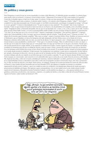 De política y cosas peores
CATÓN
Don Chinguetas se enteró de que un vecino requebraba a su mujer, doña Macalota, y le dedicaba piropos encendidos. La robusta dama
tenía mucho vello en los brazos, y el procaz vecino le decía al paso: "¡Mamasota! Si así tienes la Villa ¡cómo tendrás La Lagunilla!".
Cierto día el ofendido esposo se topó con el salaz sujeto. Lo encaró y le dijo con tono amenazante: "Si sigue usted cortejando a mi
mujer.". El hombre irguió toda su estatura -el caborón medía 2 metros- y le contestó a don Chinguetas, retador: "¿Qué?". "¡Se la dejo!" -
completó él en tono más amenazador aún. El recién casado se veía flébil, escuchimizado, cuculmeque. Le preguntó un amigo: "¿Por qué
te ves así, agotado?". Contestó el desmadejado joven: "Es que mi esposa es muy maternal". "No entiendo" -dijo el otro. Explicó el
lacerado: "Cada vez que termino de hacerle el amor me toma en sus brazos y me da palmaditas en la espalda, como a los bebés, para que
repita". Empédocles Etílez, el borrachín del pueblo, iba cae que no cae haciendo eses -y emes, y oes, y efes, y equis- por la calle. Acertó a
pasar por ahí el buen Padre Arsilio, y al verlo en tan lamentable estado le habló con tono al mismo tiempo de reproche y conmiseración:
"¡Ay, hijo! ¡Se me hace que no te voy a ver en el Cielo!". Inquirió, consternado, el temulento: "¿Pos qué hizo, padrecito?". Capronio,
sujeto ruin y desconsiderado, le dijo a su mujer, que en ese momento salía de la ducha: "Cada día más cuero". "¡Gracias, mi amor!" -se
alegró ella al escuchar aquel desusado cumplido. "Más cuero te cuelga" -remató el insolente bribón. (Nota: Hombres así merecen morir en
el finibusterre, que así llamaban a la horca los hampones del siglo antepasado; del latín finibus terrae, en los finales de la tierra.
Hampones culteranos deben haber sido esos tales, no como los de ahora). Un tipo le preguntó a otro: "¿Puede alguien decirte algo que al
mismo tiempo te cause pesadumbre y satisfacción?". "Claro que sí -le contestó el amigo-. Mira: le acabo de hacer el amor a tu mujer, y
me dijo que en la cama eres mucho mejor que yo". Este pasado lunes viví algo que me llenó a la vez de gozo y de tristeza. Sucede que a
una escuela primaria de mi ciudad, Saltillo, le fue impuesto el nombre de mi madre, Carmen Aguirre de Fuentes. Los padres de familia
acordaron ese homenaje para ella por su calidad de maestra, mujer de teatro y letras y pionera de la lucha de la mujer por sus derechos.
Con mis hermanos asistí al bello acto en que se hizo oficial el nombre de la escuela. Es un plantel sencillo, situado en un barrio populoso
en el rumbo donde termina la ciudad por el lado noroeste. Sus instalaciones son modestas, y están aún en construcción. No hay todavía,
por ejemplo, oficina para la dirección, y dos de sus aulas son de las llamadas móviles. Sin embargo el personal docente y los pequeños
escolares trabajan cada día con empeño en esa bella tarea que es la de enseñar y aprender. Yo, que fui maestro durante 40 años -en el aula;
frente al grupo; no comisionado- sentí emoción al ver la admirable labor que se realiza ahí, en un medio lleno de carencias y dificultades.
Me alegré por las niñas y niños de la escuela, atendidas por maestras y maestros dedicados a su labor, generosos en su entrega e imbuidos
de su responsabilidad. Gracias a educadores como ellos se abre ante los pequeños escolares un horizonte mejor, más claro y promisorio.
Eso, lo dije, me llenó de emoción y me alegró. Sentí tristeza, sin embargo, al pensar en la suerte tan distinta de cientos de miles de niños
en Oaxaca y otros estados del país dominados por esa lacra llamada CNTE, que algunos se empeñan neciamente en considerar
organización de lucha social y sindical, y que es en verdad un centro de corrupción y de chantaje para obtención de medro personal y
preservación de indebidos privilegios. Doy gracias a quien corresponda por vivir en una ciudad como la mía, donde alienta el noble
espíritu de la Centenaria y Benemérita Escuela Normal de Coahuila -en ella también me eduqué yo-, y doy gracias también por su
gentileza y atenciones a la directora, a las maestras y maestros, a los padres de familia y a las niñas y niños de la Escuela Primaria Carmen
Aguirre de Fuentes. (¡Qué nombre tan hermoso!). FIN.
 
