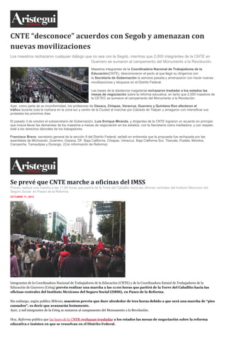 CNTE “desconoce” acuerdos con Segob y amenazan con
nuevas movilizaciones
Los maestros rechazaron cualquier diálogo que no sea con la Segob, mientras que 2,000 integrantes de la CNTE en
Guerrero se sumaron al campamento del Monumento a la Revolución.
Maestros integrantes de la Coordinadora Nacional de Trabajadores de la
Educación(CNTE), desconocieron el pacto al que llegó su dirigencia con
la Secretaría de Gobernación la semana pasada y amenazaron con hacer nuevas
movilizaciones y bloqueos en el Distrito Federal.
Las bases de la disidencia magisterial rechazaron trasladar a los estados las
mesas de negociación sobre la reforma educativa, en tanto que 2,000 maestros de
la CETEC se sumaron al campamento del Monumento a la Revolución.
Ayer, como parte de su inconformidad, los profesores de Oaxaca, Chiapas, Veracruz, Guerrero y Quintana Roo afectaron el
tráfico durante toda la mañana en la zona sur y centro de la Ciudad al marchar por Calzada de Tlalpan y amagaron con intensificar sus
protestas los próximos días.
El pasado 3 de octubre el subsecretario de Gobernación, Luis Enrique Miranda, y dirigentes de la CNTE lograron un acuerdo en principio
que incluía llevar las demandas de los maestros a mesas de negociación en los estados, con la Secretaría como mediadora, y con respeto
total a los derechos laborales de los trabajadores.
Francisco Bravo, secretario general de la sección 9 del Distrito Federal, señaló en entrevista que la propuesta fue rechazada por las
asambleas de Michoacán, Guerrero, Oaxaca, DF, Baja California, Chiapas, Veracruz, Baja California Sur, Tlaxcala, Puebla, Morelos,
Campeche, Tamaulipas y Durango. (Con información de Reforma)
Se prevé que CNTE marche a oficinas del IMSS
Prevén realizar una marcha a las 11:00 horas que partirá de la Torre del Caballito hacia las oficinas centrales del Instituto Mexicano del
Seguro Social, en Paseo de la Reforma.
OCTUBRE 11, 2013
Integrantes de la Coordinadora Nacional de Trabajadores de la Educación (CNTE) y de la Coordinadora Estatal de Trabajadores de la
Educación de Guerrero (Ceteg) prevén realizar una marcha a las 11:00 horas que partirá de la Torre del Caballito hacia las
oficinas centrales del Instituto Mexicano del Seguro Social (IMSS), en Paseo de la Reforma.
Sin embargo, según publica Milenio, maestros prevén que dure alrededor de tres horas debido a que será una marcha de “pies
cansados”, es decir que avanzarán lentamente.
Ayer, 2 mil integrantes de la Ceteg se sumaron al campamento del Monumento a la Revolución.
Hoy, Reforma publica que las bases de la CNTE rechazan trasladar a los estados las mesas de negociación sobre la reforma
educativa e insisten en que se resuelvan en el Distrito Federal.
 