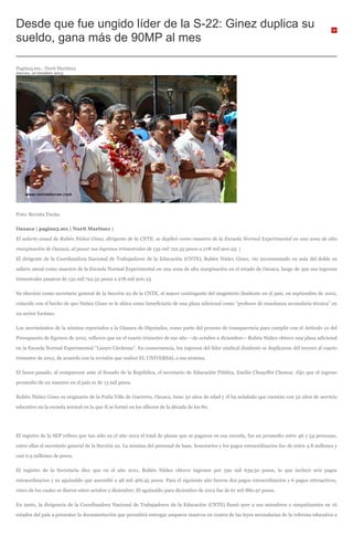 Desde que fue ungido líder de la S-22: Ginez duplica su
sueldo, gana más de 90MP al mes
Pagina3.mx.- Nurit Martínez
Jueves, 10 Octubre 2013
Foto: Revista Tucán.
Oaxaca | pagina3.mx | Nurit Martínez |
El salario anual de Rubén Núñez Ginez, dirigente de la CNTE, se duplicó como maestro de la Escuela Normal Experimental en una zona de alta
marginación de Oaxaca, al pasar sus ingresos trimestrales de 132 mil 722.52 pesos a 278 mil 900.23. |
El dirigente de la Coordinadora Nacional de Trabajadores de la Educación (CNTE), Rubén Núñez Ginez, vio incrementado en más del doble su
salario anual como maestro de la Escuela Normal Experimental en una zona de alta marginación en el estado de Oaxaca, luego de que sus ingresos
trimestrales pasaron de 132 mil 722.52 pesos a 278 mil 900.23
Su elección como secretario general de la Sección 22 de la CNTE, el mayor contingente del magisterio disidente en el país, en septiembre de 2012,
coincide con el hecho de que Núñez Ginez se le ubica como beneficiario de una plaza adicional como “profesor de enseñanza secundaria técnica” en
un sector foráneo.
Los movimientos de la nómina reportados a la Cámara de Diputados, como parte del proceso de transparencia para cumplir con el Artículo 10 del
Presupuesto de Egresos de 2012, refieren que en el cuarto trimestre de ese año —de octubre a diciembre— Rubén Núñez obtuvo una plaza adicional
en la Escuela Normal Experimental “Lázaro Cárdenas”. En consecuencia, los ingresos del líder sindical disidente se duplicaron del tercero al cuarto
trimestre de 2012, de acuerdo con la revisión que realizó EL UNIVERSAL a esa nómina.
El lunes pasado, al comparecer ante el Senado de la República, el secretario de Educación Pública, Emilio Chuayffet Chemor, dijo que el ingreso
promedio de un maestro en el país es de 13 mil pesos.
Rubén Núñez Ginez es originario de la Putla Villa de Guerrero, Oaxaca, tiene 50 años de edad y él ha señalado que cuentan con 32 años de servicio
educativo en la escuela normal en la que él se formó en los albores de la década de los 80.
El registro de la SEP refiere que tan sólo en el año 2012 el total de plazas que se pagaron en esa escuela, fue en promedio entre 46 y 54 personas,
entre ellas el secretario general de la Sección 22. La nómina del personal de base, honorarios y los pagos extraordinarios fue de entre 4.8 millones y
casi 6.9 millones de pesos.
El registro de la Secretaría dice que en el año 2011, Rubén Núñez obtuvo ingresos por 592 mil 639.50 pesos, lo que incluyó seis pagos
extraordinarios y su aguinaldo que ascendió a 48 mil 466.95 pesos. Para el siguiente año fueron dos pagos extraordinarios y 6 pagos retroactivos,
cinco de los cuales se dieron entre octubre y diciembre. El aguinaldo para diciembre de 2012 fue de 61 mil 880.97 pesos.
En tanto, la dirigencia de la Coordinadora Nacional de Trabajadores de la Educación (CNTE) llamó ayer a sus miembros y simpatizantes en 16
estados del país a presentar la documentación que permitirá entregar amparos masivos en contra de las leyes secundarias de la reforma educativa a
 