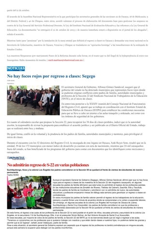 partir del 21 de octubre.
El acuerdo de la Asamblea Nacional Representativa en la que participan los secretarios generales de las secciones 22 de Oaxaca, 18 de Michoacán, 9
del Distrito Federal y 40 de Chiapas, entre otros, acordó culminar el proceso de elaboración del documento base para gestionar los amparos en
contra de la Ley General del Servicio Profesional Docente, la Ley del Instituto Nacional de Evaluación Educativa y las reformas a la Ley General de
Educación. La documentación “se entregará el 21 de octubre de 2013 y de manera inmediata estará a disposición en el portal de los abogados”,
señala el acuerdo.
Mientras tanto para “presionar” por la instalación de la mesa estatal que definirá el regreso a clases en Oaxaca y demandar una mesa nacional en la
Secretaría de Gobernación, maestros de Oaxaca, Veracruz y Chiapas se trasladaron en “operación hormiga” a las inmediaciones de la embajada de
Estados Unidos.
Los maestros bloquearon ayer nuevamente Paseo de la Reforma durante ocho horas, en el tramo que va del Ángel de la Independencia al cruce con
Insurgentes. Hubo momentos de tensión. ( nurit.martinez@eluniversal.com.mx )
No hay focos rojos por regreso a clases: Segego
YURI SOSA
10/10/2013
El secretario General de Gobierno, Alfonso Gómez Sandoval, aseguró que el
gobierno del estado no ha detectado municipios que representen focos rojos donde
se pudieran originar conflictos entre padres de familia, autoridades municipales y
profesores de la Sección 22 del Sindicato Nacional de Trabajadores de la Educación
(SNTE), en el inicio de clases.
En entrevista posterior a la XXXIV reunión del Consejo Nacional de Funcionarios
del Registro Civil, apuntó que se trabaja en coordinación con el Instituto Estatal de
Educación Pública de Oaxaca (IEEPO) para establecer las condiciones necesarias
para que se lleve a cabo un retorno a las aulas tranquilo y ordenado, así como con
los órdenes de seguridad de los gobiernos.
En cuanto al calendario escolar que propuso la Sección 22, para recuperar los 38 días de clases perdidos, indicó que es la autoridad
escolar, la responsable de revisar la propuesta para establecer el acuerdo jurídico y ser publicado en el Diario Oficial del Estado, trabajo
que se realizará entre hoy y mañana.
De igual forma, confió en la voluntad y la prudencia de los padres de familia, autoridades municipales y mentores, para privilegiar el
inicio de clases.
Durante el encuentro con los 32 directores del Registro Civil, la encargada de este órgano en Oaxaca, Aidé Reyes Soto, resaltó que en la
entidad, 59 de los 172 municipios con menor índice de desarrollo ya cuentan con acta de nacimiento, mientras que 24 mil oaxaqueños
fuera del estado, se han beneficiado de los programas del gobierno para contar con documentos que los identifiquen como mexicanos y
oaxaqueños.
NoadmitiránregresodeS-22envariaspoblaciones
Suchilquitongo, Xoxo y la colonia Los Ángeles los padres coincidieron en la Sección 59 se quedará al frente de cientos de estudiantes de manera
permanente
Yadira SOSA
Aunque el secretario General de Gobierno (Segego), Alfonso Gómez Sandoval, afirmó ayer que no hay focos
rojos para el regreso a clases de los maestros de la Sección 22 del magisterio oaxaqueño, en algunas
escuelas los padres de familia afirmaron que este lunes no permitirán el ingreso de los profesores paristas.
En las instituciones educativas de Zimatlán de Álvarez, Tlalixtac de Cabrera, Zaachila, Etla y Tlacolula,
donde los padres de familia se movilizaron y advirtieron con no admitirlos de nuevo, las autoridades
educativas y profesores empezaron mesas de diálogo esta semana para garantizar un regreso a clases sin
contratiempos.
En estos municipios los padres de familia valoran permitir el regreso de los trabajadores de la educación,
siempre y cuando firmen una minuta de acuerdos donde se comprometan a no volver a suspender labores.
Sin embargo, en algunas escuelas de la colonia Los Ángeles del municipio de Oaxaca de Juárez,
Suchilquitongo y Santa Cruz Xoxocotlán, los padres de familia coincidieron en que los profesores y
profesionistas asesorados por la Sección 59 se quedarán al frente de cientos de estudiantes de manera
permanente.
De esta forma, el regreso a las aulas de los profesores de la Sección 22 no será posible en el jardín de niños, escuelas primaria y secundaria de la colonia Los
Ángeles, en la secundaria 114 de Suchilquitongo, Etla, ni en el preescolar Simón Bolívar, de San Antonio Arrazola de Santa Cruz Xoxocotlán.
En esas escuelas, por mayoría de votos de los padres de familia, la Sección 22 del SNTE ya no es bienvenida desde que se negó a regresar a las aulas.
“Tenemos un compromiso con los profesores que sí quisieron trabajar con nosotros y que están dando clases a nuestros hijos; no podemos darles las gracias y
permitir que la 22 regrese”, señaló Javier Velásquez, padre de familia.
Pese a esta situación, el secretario general de Gobierno expresó por separado que el regreso de los profesores no tendrá contratiempos en ninguna escuela,
porque esta semana la ocuparon para dialogar con los padres inconformes.
 