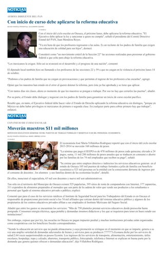 AFIRMA DIRIGENTE DEL PAN
Con inicio de curso debe aplicarse la reforma educativa
SILVIA CHAVELA RIVAS/Foto: ALEJANDRO AQUINO
11/10/2013
Con el inicio del ciclo escolar en Oaxaca, el próximo lunes, debe aplicarse la reforma educativa. "El
Ejecutivo debe aplicar la ley y sancionar a quien no cumpla", señaló el presidente del Comité Directivo
Estatal del PAN, Juan Mendoza Reyes.
"Ya era hora de que los profesores regresaran a las aulas. Es un reclamo de los padres de familia que exigen
una educación de calidad para sus hijos", destacó.
Consideró como "un movimiento estéril de la Sección 22" las acciones realizadas para presionar al gobierno
federal a que eche para abajo la reforma educativa.
"Los mexicanos la exigen. Sólo así se avanzará en el desarrollo y el progreso de una nación", comentó
El diputado local también hizo un llamando a los profesores de las secciones 22 y 59 a que no caigan en la violencia el próximo lunes 14
de octubre.
"Pedimos a los padres de familia que no caigan en provocaciones y que permitan el ingreso de los profesores a las escuelas", agregó.
Opinó que los maestros han estado en el error al querer detener la reforma, pero ésta ya fue aprobada y se tiene que aplicar.
"Con tantos días sin clases, ahora es momento de que los maestros se pongan a trabajar. Por eso no hay que cerrarles las puertas", añadió.
Por su parte, el Estado debe dialogar y negociar con los padres de familia para garantizar un inicio de curso escolar pacífico.
Resaltó que, en tanto, el Ejecutivo federal debe hacer valer el Estado de Derecho aplicando la reforma educativa sin distingos, "porque en
México no debe haber privilegios ni mexicanos de primera o segunda clase. En cualquier parte para cobrar primero hay que trabajar",
enfatizó.
CON INICIO DE CURSO ESCOLAR
Moverán maestros $11 mil millones
SERVICIOS EDUCATIVOS GENERAN 105 MIL PUESTOS DE TRABAJO FORMALES Y BENEFICIA A 525 MIL PERSONAS: ECONOMISTA
SILVIA CHAVELA RIVAS/Foto: MARIO JIMÉNEZ LEYVA
11/10/2013
El economista José María Villalobos Rodríguez reportó que con el inicio del ciclo escolar
2013-2014 se moverán 160 millones de pesos.
"La nómina que paga el IEEPO es de 470 millones de pesos cada quincena; elevado a 24
pagos, suma, 11 mil 280 millones de pesos anuales que se traducen en consumo o ahorro
por las familias de los 74 mil empleados que reciben su pago", señaló.
"Se estima que entre empleos directos e indirectos los servicios educativos generan en el
estado de Oaxaca 105 mil puestos de trabajo formales a jefes de familia con beneficio
económico a 525 mil personas en la entidad con la consecuente derrama de ingresos por
el consumo de docentes , los alumnos y sus familias dentro de las economías locales", detalló.
De ellos, mencionó el especialista, 65 mil son docentes y nueve mil son administrativos.
Tan sólo en el territorio del Municipio de Oaxaca existen 525 papelerías, 395 sitios de renta de computadoras con Internet, 377 zapaterías,
311 expendios de alimentos preparados al menudeo que son parte de la cadena de valor que vende sus productos a los estudiantes o
personal que ligado al sistema educativo privado o público, explicó.
Comentó que para el caso de los servicios médicos el Instituto de Seguridad Social para los Trabajadores del Estado es en Oaxaca el
responsable de proporcionar previsión social a los 74 mil afiliados que cotizan dentro del sistema educativo público y algunos de los
propietarios de los centros educativos privados afilian a sus empleados al Instituto Mexicano del Seguro Social.
Añadió que entre los gastos se encuentran los servicios: "Más de 750 planteles prestan servicios educativos desde preescolar hasta
postgrado. Consumen energía eléctrica, agua potable y demandan insumos didácticos y los que se requieren para tener en buen estado sus
instalaciones".
Sin embargo, expuso que por ley, las escuelas en Oaxaca no pagan impuesto predial y muchas instituciones privadas están organizadas
como cooperativas con los beneficios fiscales correspondientes.
"Siendo la educación un servicio que no puede almacenarse y cuya prestación se extingue en el momento en que se imparte, genera a su
vez una amplia variedad de demandas adicionales de bienes y servicios para su produccir.???????s Econara dicho per los servicios de
salud.2.64 veces sueperioresdido en pesoss Econón. Los ingresos de los servicios de transporte, alimentación, entretenimiento, útiles
escolares, hospedaje, ropa y calzado, abarrotes, transporte público, fotocopiado, telefonía e Internet se explican en buena parte por la
demanda que genera quienes ofrecen o demandan educación", dijo Villalobos Rodríguez.
 