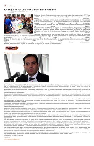 CNTE y CETEG ‘queman’ Gaceta Parlamentaria
JUEVES, 10 DE OCTUBRE DE 2013 18:51
AGENCIAS
Ciudad de México • Durante su mitin en el Hemiciclo a Juárez, los maestros de la CETEG y
la CNTE realizaron la quema simbólica de la Gaceta Parlamentaria como protesta contra la
reforma educativa.
Luego de que finalice por el mitin, los docentes de la Coordinadora Estatal de Trabajadores
de la Educación en Guerrero y de la Coordinadora Nacional, se dirigirán hacia el plantón
instalado en el Monumento a la Revolución.
La policía capitalina mantiene una valla humana frente al Palacio de Bellas Artes y sobre
Eje Central y Madero.
Alrededor de las 15:15 horas, se registró un connato de bronca, luego de que integrantes
de la CETEG pretendían rebasar la valla humana de elementos del cuerpo de granaderos
colocados en el cruce de 20 de noviembre e Izazaga para impedir el paso hacia la plancha
del Zócalo.
Luego de marchar durante más de tres horas sobre calzada de Tlalpan, el grupo de
maestros de la CETEG, se incorporó a 20 de noviembre y al querer seguir de frente, arremetieron en contra de los uniformados que se
encontraban en el cruce de Izazaga.
El grupo de docentes que va a la vanguardia, lanzó latas llenas de refresco y botellas de agua en contra de los granaderos, al tiempo que
gritaban "Zócalo, zócalo, zócalo".
"Estamos encabronados y vamos hasta las últimas consecuencias".
En tanto, los comerciantes bajaron las cortinas de los negocios, al paso de los manifestantes.
Prospectiva: Los profes tienen razón
Por JAIME RÍOS OTERO
Veracruz, Veracruz. 11 de octubre de 2013.- Finalmente, armándose de valor, el gobierno del Estado decide poner un hasta aquí al conflicto magisterial, al advertir sanciones
para los profesores paristas que no regresen a trabajar. El secretario de Educación, Adolfo Mota Hernández, anunció castigo para los faltistas y paristas y, su intención de
sustituirlos de inmediato si persisten en la interrupción de clases.
Aparentemente no hay opción para los docentes, que doblegarse ante el poder del Estado. Por lo menos jurídicamente no tienen alternativa, pues como lo razona el licenciado Luis
Alberto Viades Blanco, va a ser imposible que alguien que sea despedido por más de tres faltas continuas o cinco discontinuas, pueda fundar un amparo alegando que se están
violentando sus derechos constitucionales.
De acuerdo con lo establecido por la norma, el acuerdo del Movimiento Magisterial con la Secretaría de Educación, no puede estar por encima de la disposición de la Ley Estatal
del Servicio Civil de Veracruz, que establece la sanción de la terminación o cese de los efectos del nombramiento, si se dan los supuestos de aquellas ausencias mencionadas
arriba.
Entonces, jurídicamente parecieran no tener alternativa. Las expresiones del secretario de Educación, Adolfo Mota, son contundentes. La Contraloría del Estado, y los mandos
intermedios iniciaron una supervisión en los planteles para verificar que los docentes estén dando clases. Si no lo hacen así, se procederá a abrir los planteles y a fincar
responsabilidades contra quienes se opongan.
Las sanciones, presuntamente, comenzarán a aplicarse a partir de hoy. Los docentes rebeldes serán sustituidos en forma inmediata y se colocará en sus lugares a algunos de los
(miles de) profesores en lista de espera para obtener plazas.
Hasta ahí todo parece lógico y razonable.
Sin embargo, quedan pendientes las cuestiones opacas, oscuras o francamente perversas que contiene la Ley General de Educación, especialmente en lo relativo a por lo menos
tres líneas de alto “sospechosismo”. La primera es la modificación del concepto de estabilidad laboral para los maestros. Prácticamente desaparece.
Se convierte en algo así como aquellas contrataciones que se realizan en las empresas de Estados Unidos, donde el patrón puede cesar al empleado sólo tronándole los dedos, sin
que éste tenga garantías de defensa, aunque sí la protección del seguro de desempleo.
La adscripción laboral se vuelve frágil. Cada quien puede estar seguro de algo: de que no la tiene segura. Se amplían las causales por las cuales los profesores pueden ser
despedidos y, en general, la contratación laboral, que en México ha sido históricamente una garantía especialmente diseñada para favorecer a la clase trabajadora, se convierte en
algo muy flexible.
Otro de los temas es la evaluación. Al no definirse los criterios bajo los cuales se evaluará, quién lo hará y cómo lo hará, hay un escenario muy amplio que boga en contra de los
evaluados, puesto que podrán ser sometidos a cualquier tipo de examen, sin que tengan certidumbre sobre la calidad de la evaluación ni sobre la honorabilidad de la calificación.
Y el tercero, naturalmente, es que los padres de familia vendrán a ver mermada su ya de por sí precaria economía familiar, porque con la autonomía de gestión que la ley concede
a las escuelas, éstas deberán buscar recursos por su propia cuenta, fuera del presupuesto de la Secretaría de Educación y, la más inmediata, segura y cautiva fuente de dinero
serán los padres de familia. No habrá más. Las economías familiares tendrán que cargar con el peso del mantenimiento de los planteles.
Pero otro tema que realmente pega en los sindicatos pequeños o estatales, es aquel también comentado por el licenciado Viades, de que la nómina de los profesores será
manejada de manera central por la Secretaría de Educación del señor Emilio Chuayffet. La federación expedirá los cheques hacia todos los estados. También dijo que la SEP va a
tratar los temas de incrementos y prestaciones, pero con un solo sindicato, que será el titular del contrato.
Así las cosas, la decisión del gobierno de Veracruz, aunque carezca de bases jurídicas, en el caso de que los profesores persistan en su exigencia, que al final resulta que sí es
justa, e inclusive benéfica para los propios padres de familia, sólo podría ser combatida como lo vienen haciendo los paristas, por la vía política.
No hay de otra. La beben o la derraman.
Hasta lunes.
columnaprospectiva@gmail.com
 