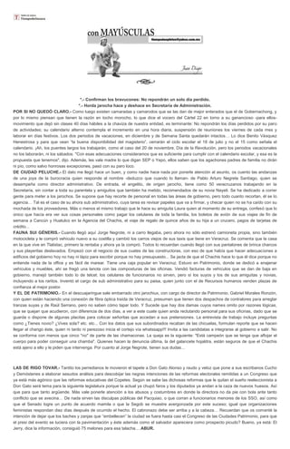 *.- Confirman los bravucones: No repondrán un solo día perdido.
*.- Horda jarocha hace y deshace en Secretaría de Administración.
POR SI NO QUEDÓ CLARO.- Como luego existen camaradas y camarodos que se las dan de mejor enterados que el de Gobernachong, y
por lo mismo piensan que tienen la razón en tocho morocho, lo que dice el vocero del Cártel 22 en torno a su ganancioso -para ellos-
movimiento que dejó sin clases 40 días hábiles a la chaviza de nuestra entidad, es terminante: No repondrán los días perdidos por su paro
de actividades; su calendario alterno contempla el incremento en una hora diaria, suspensión de reuniones los viernes de cada mes y
laborar en días festivos. Los dos periodos de vacaciones, en diciembre y de Semana Santa quedarán intactos… Lo dice Benito Vásquez
Henestrosa y para que vean “la buena disponibilidad del magisterio”, cerrarán el ciclo escolar el 18 de julio y no el 15 como señala el
calendario. ¡Ah, los puentes largos los trabajarán, como el caso del 20 de noviembre, Día de la Revolución, pero los periodos vacacionales
no los laborarán, ni los sábados. "Con esas adecuaciones consideramos que es suficiente para cumplir con el calendario escolar, y esa es la
propuesta que tenemos", dijo. Además, les vale madre lo que digan SEP o Yepo, ellos saben que los agachones padres de familia no dirán
ni pío, como salvo honrosas excepciones, pasó con su paro loco.
DE CIUDAD PELUCHE.- El dato me llegó hace un buen, y como nadie hace nada por ponerle atención al asunto, os cuento las andanzas
de una joya de la burocracia quien responde al nombre -deduzco que cuando lo llaman- de Pablo Arturo Negrete Santiago, quien se
desempeña como director administrativo. De entrada, el angelito, de origen jarocho, tiene como 50 veracruzanos trabajando en la
Secretaría, sin contar a toda su parentela y amiguitos que también ha metido, recomendados de su novia Nayeli. Se ha dedicado a correr
gente para meter a los jarochos. Se supone que hay recorte de personal en todas las áreas de gobierno, pero todo cuanto recortan, él se lo
agencia… Tal es el caso de su ahora sub administrativo, cuya tarea es revisar papeles que va a firmar, y checar quien no se ha caído con su
mochada de los proveedores. Más o menos el mismo trabajo que le hace su amiguita Laura quien al momento de su entrega, confesó que lo
único que hacía era ver sus cosas personales como pagar los celulares de toda la familia, los boletos de avión de sus viajes de fin de
semana a Cancún y Huatulco en la Agencia del Chachis, el viaje de regalo de quince años de su hija a un crucero, pagos de tarjetas de
crédito...
FAUNA SUI GÉNERIS.- Cuando llegó aquí Jorge Negrote, ni a carro llegaba, pero ahora no sólo estrenó camioneta propia, sino también
motocicleta y le compró vehículo nuevo a su costilla y cambió los carros viejos de sus taxis que tiene en Veracruz. Se comenta que la casa
en la que vive en Tlalixtac, primero la rentaba y ahora ya la compró. Todos lo recuerdan cuando llegó con sus pantalones de brinca charcos
y sus playeritas deslavados. Empezó con el negocio de sus cuates de las constructoras, con eso de que había que hacer adecuaciones a
edificios del gobierno hoy no hay ni lápiz para escribir porque no hay presupuesto... Se jacta de que el Chachis hace lo que él dice porque no
entiende nada de la office y es fácil de marear. Tiene una caja popular en Veracruz. Estuvo en Patrimonio, donde se dedicó a enajenar
vehículos y muebles, ahí se fregó una lanota con las composturas de las oficinas. Vendió facturas de vehículos que se dan de baja en
gobierno, manejó también todo lo de telcel; los celulares de funcionarios no sirven, pero sí los suyos y los de sus amiguitas y novias,
incluyendo a los raritos. Inventó el cargo de sub administrativo para su paisa, quien junto con el de Recursos humanos venden plazas de
confianza al mejor postor.
Y EL DE PATRIMONIO.- En el descuajaringue sale embarrado otro jarochiux, con cargo de director de Patrimonio, Gabriel Morales Ronzón,
con quien están haciendo una conexión de fibra óptica traída de Veracruz, presumen que tienen dos despachos de contralores para arreglar
tranzas suyas y de Raúl Serrano, pero no saben cómo tapar todo. Y Sucede que hay dos damas cuyos names omito por razones lógicas,
que se quejan que acudieron, con diferencia de dos días, a ver a este cuate quien anda reclutando personal para sus oficinas, dado que se
guarda o dispone de algunas placitas para colocar señoritas que accedan a sus pretensiones. La entrevista de trabajo incluye preguntas
como ¿Tienes novio? ¿Vives sola? etc. etc... Con los datos que sus subordinados recaban de las chicuelas, formulan reporte que se hacen
llegar al chango éste, quien ni tardo ni perezoso inicia el cortejo vía whatssapp!!! Invita a las candidatas a integrarse al gobierno a salir. No
se conforma con menos que cinco "no" de parte de las chamaconas. La queja es la siguiente: "Está campeón que se tenga que aflojar el
cuerpo para poder conseguir una chamba". Quienes hacen la denuncia última, la del galancete hojaldra, están seguros de que el Chachis
está ajeno a ello y le piden que intervenga. Por cuanto al Jorge Negrote, tienen sus dudas…
LAS DE RIGO TOVAR.- Tantito los perredianos le movieron el tapete a Don Gato Alonso y raudo y veloz que pone a sus escribanos Cucho
y Demóstenes a elaborar sesudos análisis para descobijar las negras intenciones de las reformas electorales remitidas a un Congreso que
ya está más agónico que las reformas educativas del Copetes. Según se sabe las dichosas reformas que le quitan el sueño reeleccionista a
Don Gato será tema para la siguiente legislatura porque la actual ya chupó faros y los diputados ya andan a la caza de nuevos huesos. Así
que para que tanto argüende. Más vale ponerle atención a los abusos y costumbres en donde la directora no da pie con bola ante tanto
conflicto que se avecina… De nada sirven las disculpas públicas del Pacquiao, o que corran a funcionarios menores de los SSO, así como
que el Senado logre un punto de acuerdo mamila o que la Segob se muestre avergonzada por este suceso; igual que organizaciones
feministas respondan diez días después de ocurrido el hecho. El cabronazo debe ser arriba y a la cabeza… Recuerdan que os comenté la
intención de dejar que los baches y zanjas que “embellecen” la ciudad se fuera hasta casi el Congreso de las Ciudades Patrimonio, para que
el presi del evento se luciera con la pavimentación y éste además como el salvador apareciera como prospecto picudo? Bueno, ya está: El
Jerry, dice la información, consiguió 75 melones para esa talacha….ABUR.
 