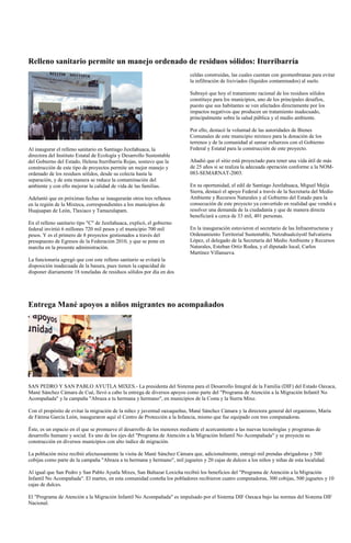 Relleno sanitario permite un manejo ordenado de residuos sólidos: Iturribarría
                                                                           celdas construidas, las cuales cuentan con geomenbranas para evitar
                                                                           la infiltración de lixiviados (líquidos contaminados) al suelo.

                                                                           Subrayó que hoy el tratamiento racional de los residuos sólidos
                                                                           constituye para los municipios, uno de los principales desafíos,
                                                                           puesto que sus habitantes se ven afectados directamente por los
                                                                           impactos negativos que producen un tratamiento inadecuado,
                                                                           principalmente sobre la salud pública y el medio ambiente.

                                                                           Por ello, destacó la voluntad de las autoridades de Bienes
                                                                           Comunales de este municipio mixteco para la donación de los
                                                                           terrenos y de la comunidad al sumar esfuerzos con el Gobierno
Al inaugurar el relleno sanitario en Santiago Juxtlahuaca, la              Federal y Estatal para la construcción de este proyecto.
directora del Instituto Estatal de Ecología y Desarrollo Sustentable
del Gobierno del Estado, Helena Iturribarría Rojas, sostuvo que la         Añadió que el sitio está proyectado para tener una vida útil de más
construcción de este tipo de proyectos permite un mejor manejo y           de 25 años si se realiza la adecuada operación conforme a la NOM-
ordenado de los residuos sólidos, desde su colecta hasta la                083-SEMARNAT-2003.
separación, y de esta manera se reduce la contaminación del
ambiente y con ello mejorar la calidad de vida de las familias.            En su oportunidad, el edil de Santiago Juxtlahuaca, Miguel Mejía
                                                                           Sierra, destacó el apoyo Federal a través de la Secretaría del Medio
Adelantó que en próximas fechas se inaugurarán otros tres rellenos         Ambiente y Recursos Naturales y al Gobierno del Estado para la
en la región de la Mixteca, correspondientes a los municipios de           consecución de este proyecto ya convertido en realidad que vendrá a
Huajuapan de León, Tlaxiaco y Tamazulapam.                                 resolver una demanda de la ciudadanía y que de manera directa
                                                                           beneficiará a cerca de 33 mil, 401 personas.
En el relleno sanitario tipo "C" de Juxtlahuaca, explicó, el gobierno
federal invirtió 6 millones 720 mil pesos y el municipio 700 mil           En la inauguración estuvieron el secretario de las Infraestructuras y
pesos. Y es el primero de 8 proyectos gestionados a través del             Ordenamiento Territorial Sustentable, Netzahualcóyotl Salvatierra
presupuesto de Egresos de la Federación 2010, y que se pone en             López, el delegado de la Secretaría del Medio Ambiente y Recursos
marcha en la presente administración.                                      Naturales, Esteban Ortiz Rodea, y el diputado local, Carlos
                                                                           Martínez Villanueva.
La funcionaria agregó que con este relleno sanitario se evitará la
disposición inadecuada de la basura, pues tienen la capacidad de
disponer diariamente 18 toneladas de residuos sólidos por día en dos




Entrega Mané apoyos a niños migrantes no acompañados




SAN PEDRO Y SAN PABLO AYUTLA MIXES.- La presidenta del Sistema para el Desarrollo Integral de la Familia (DIF) del Estado Oaxaca,
Mané Sánchez Cámara de Cué, llevó a cabo la entrega de diversos apoyos como parte del "Programa de Atención a la Migración Infantil No
Acompañada" y la campaña "Abraza a tu hermana y hermano", en municipios de la Costa y la Sierra Mixe.

Con el propósito de evitar la migración de la niñez y juventud oaxaqueñas, Mané Sánchez Cámara y la directora general del organismo, María
de Fátima García León, inauguraron aquí el Centro de Protección a la Infancia, mismo que fue equipado con tres computadoras.

Éste, es un espacio en el que se promueve el desarrollo de los menores mediante el acercamiento a las nuevas tecnologías y programas de
desarrollo humano y social. Es uno de los ejes del "Programa de Atención a la Migración Infantil No Acompañada" y se proyecta su
construcción en diversos municipios con alto índice de migración.

La población mixe recibió afectuosamente la visita de Mané Sánchez Cámara que, adicionalmente, entregó mil prendas abrigadoras y 500
cobijas como parte de la campaña "Abraza a tu hermana y hermano", mil juguetes y 20 cajas de dulces a los niños y niñas de esta localidad.

Al igual que San Pedro y San Pablo Ayutla Mixes, San Baltazar Loxicha recibió los beneficios del "Programa de Atención a la Migración
Infantil No Acompañada". El martes, en esta comunidad costeña los pobladores recibieron cuatro computadoras, 300 cobijas, 500 juguetes y 10
cajas de dulces.

El "Programa de Atención a la Migración Infantil No Acompañada" es impulsado por el Sistema DIF Oaxaca bajo las normas del Sistema DIF
Nacional.
 