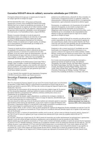 Garantiza SEDAFP obras de calidad y necesarias subsidiadas por COUSSA
El programa abastecerá de agua que se requiere para los riegos de           productivos de establecimiento y desarrollo de obras orientadas a la
los campos agrícolas en tiempos de sequía.                                  conservación y recuperación de tierras, la captación, conducción,
                                                                            almacenamiento e infiltración del agua de lluvia y a la regeneración,
REYES MANTECÓN, OAX.- El Secretario de Desarrollo                           mejoramiento y aprovechamiento racional de la cubierta vegetal.
Agropecuario, Forestal y Pesca (Sedafp) del Gobierno del Estado,
Salomón Jara Cruz se reunió con productores provenientes de 16              Precisamente, en cumplimiento a los lineamientos de las reglas de
comunidades rurales de las regiones de los Valles Centrales, Cañada         operación del programa, en esta reunión se proporcionó a los
y Mixteca, beneficiarios con obras de captación y almacenamiento            participantes información relacionado con sus derechos y
de agua para cultivos agrícolas, subsidiadas a través del programa          obligaciones sobre los procesos de construcción de las obras, con la
de Conservación y Uso Sustentable de Suelo y Agua (COUSSA).                 finalidad de que las comunidades de alta marginalidad puedan
                                                                            abastecer el agua que requieren para los riegos de los campos
Durante el encuentro efectuado en la sala de juntas de la                   agrícolas en tiempos de sequía.
dependencia estatal, en la mañana de este miércoles, el responsable
de la política agropecuaria en Oaxaca, expuso que en años                   Asimismo, se realizó la firma de los convenios con cada uno de los
anteriores el referido programa financiado por los Gobiernos                comités responsables de las obras, lo cual permitirá la apertura de
Federal y Estatal, era operado por un órgano auxiliar, sin embargo,         una cuenta bancaria, donde se hará un primer depósito, del 30 por
con el actual gobierno se ha determinado que la Sedafp sea la               ciento del costo total de la obra aprobada, para que inmediatamente
directamente responsable.                                                   se proceda el comienzo de los trabajos de construcción.

“Tenemos un equipo de técnicos profesionales que están                      Finalmente se dio a conocer que de las 61 localidades que serán
acompañando a los productores, desde la elaboración del proyecto,           beneficiadas con el programa COUSSA-Concurrencia, en su
la gestión necesaria y la asesoría en la construcción de la obra            mayoría se ubican en las regiones de los Valles Centrales, Cañada,
aprobada, ya sea una represa, tanque de almacenamiento o una olla           Mixteca, mientras que una minoría en la Sierra Norte y Sur, entonto
de almacenamiento de agua, entre otros, la intención es que las             que el Istmo de Tehuntepec, no cuenta con ninguna comunidad
cosas se hagan y se han bien”, indicó Jara Cruz acompañado del              beneficiada.
responsable del referido programa, Mariano Morales Guerra.
                                                                            En el evento estuvieron presentes autoridades municipales y
Además, acompañado por los Subsecretarios Lenin López Nelio y               agrarias provenientes de Ejutla de Crespo, San Sebastián
Emigdio López Avendaño, el titular de la Sedafp destacó que las             Atoyalquillo, San Andrés Xinaxtla, San Pedro Mártir Yucuxaco,
autoridades municipales y agrarias, como miembros del comité del            San Martín Guamelulpan, San Pedro Xocotipac, San Martín
proyecto productivo, tienen toda la facultad de estar al pendientes y       Toxpala, San Miguel El Grande Miguel Hidalgo, Santa Cruz
supervisar el proceso de construcción, para garantizar que la obra          Tayata, Peña Colorada Ñúmi, Santo Domingo Tianguistengo
sea de buena calidad y necesaria.                                           Chazumba, Chalcatongo de Hildalgo, Santiago Tilantongo,
                                                                            Nazareno Etla, Guadalupe de Ramírez y Cozoltepec entre otros.
Y es que, Salomón Jara consideró de suma importancia el programa
COUSSA-Concurrencia, debido a que financia proyectos
Investiga Finanzas a gasolineros
Misael Sánchez

[08:17] La Secretaría de Finanzas informó ayer que inició 26 revisiones fiscales junto con la Secretaría
de Hacienda y Crédito Público (SHCP) a concesionarios de gasolineras en Oaxaca luego de que se
detectara que desde los ejercicios 2009 y 2010 han sido evasores del pago del Impuesto Especial sobre
Producción y Servicios.
Al precisar que los concesionarios de las estaciones de servicios han evadido el pago de 36 centavos
por litro de gasolina despachado, señaló que también de manera coordinada con las autoridades
hacendarias federales se programaron 837 auditorías a distintos contribuyentes omisos en el
cumplimiento de sus obligaciones fiscales.
Y es que a partir del año pasado, según la dependencia, se cambiaron las estrategias y métodos de
análisis para la detección de los contribuyentes omisos en el pago de impuestos, descubriéndose que         Los concesionarios han evitado el
en varios sectores prevalece la evasión en Oaxaca.                                                          pago de 36 centavos por litro de
Ante esta situación se indicó que el área de fiscalización también está realizando operativos especiales gasolina despachado; esto, desde los
para fiscalizar eventos masivos de espectáculos, ya que existe evasión en el pago del Impuesto sobre        ejercicios 2009 y 2010, informa Sefin
Diversiones y Espectáculos Públicos, lo cual permitió el año pasado incrementar la recaudación en un
333 por ciento al pagar los contribuyentes por este concepto 1 millón de pesos.
Según el reporte oficial, en 2011 se llevó a cabo un intenso programa de vigilancia de obligaciones fiscales emitiéndose un total de 47 mil 353
requerimientos, lo que generó un crecimiento de 210 por ciento en la recaudación adicional obtenida respecto de lo logrado el año anterior por
actos de fiscalización.
Precisó que en el 2011, el número de requerimientos emitidos creció en más de 1 mil por ciento en relación al ejercicio anterior, al pasar de 3
mil 749 a 47 mil 353 actos de vigilancia, por lo que se alcanzó una cobertura del 8.8 por ciento de un padrón total de 420 mil 775
contribuyentes.
Por otra parte, informó que se logró pasar de 29 a 460 el número de municipios que reciben oportunamente las participaciones y aportaciones
federales a través del sistema de pagos electrónicos interbancarios, previa aprobación de actas de acuerdos de cada Cabildo.
Reportó también que el año pasado se incrementó en 33.9 por ciento el número de llamadas atendidas en materia de asesoría fiscal al registrarse
un total de 18 mil 357 llamadas telefónicas, mientras que la recaudación estimada a través de instituciones bancarias fue del orden de 1 mil 234
millones de pesos, lo que representó el 53.5 por ciento del total de transacciones y un crecimiento del 1.6 por ciento respecto del año 2010.
Por último dio a conocer que en el 2011 se generaron 287 mil 968 declaraciones de pagos a través del portal de Internet, lo que significó un
crecimiento de 11.4 por ciento respecto del mismo periodo del año anterior; mientras que en materia de recepción de pagos en línea, se
realizaron 5 mil 146 pagos con un importe de 82.2 millones de pesos que representó un incremento del 82.1 por ciento con relación al año
previo.
 