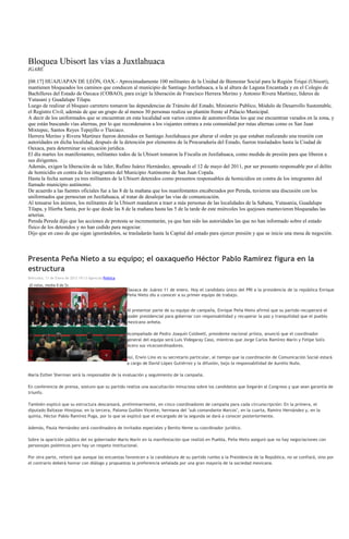 Bloquea Ubisort las vías a Juxtlahuaca
IGABE

[08:17] HUAJUAPAN DE LEÓN, OAX.- Aproximadamente 100 militantes de la Unidad de Bienestar Social para la Región Triqui (Ubisort),
mantienen bloqueados los caminos que conducen al municipio de Santiago Juxtlahuaca, a la al altura de Laguna Encantada y en el Colegio de
Bachilleres del Estado de Oaxaca (COBAO), para exigir la liberación de Francisco Herrera Merino y Antonio Rivera Martínez, líderes de
Yutasani y Guadalupe Tilapa.
Luego de realizar el bloqueo carretero tomaron las dependencias de Tránsito del Estado, Ministerio Publico, Módulo de Desarrollo Sustentable,
el Registro Civil, además de que un grupo de al menos 30 personas realiza un plantón frente al Palacio Municipal.
A decir de los uniformados que se encuentran en esta localidad son varios cientos de automovilistas los que ese encuentran varados en la zona, y
que están buscando vías alternas, por lo que recondenaron a los viajantes entrara a esta comunidad por rutas alternas como es San Juan
Mixtepec, Santos Reyes Tepejillo o Tlaxiaco.
Herrera Merino y Rivera Martínez fueron detenidos en Santiago Juxtlahuaca por alterar el orden ya que estaban realizando una reunión con
autoridades en dicha localidad, después de la detención por elementos de la Procuraduría del Estado, fueron trasladados hasta la Ciudad de
Oaxaca, para determinar su situación jurídica.
El día martes los manifestantes, militantes todos de la Ubisort tomaron la Fiscalía en Juxtlahuaca, como medida de presión para que liberen a
sus dirigentes.
Además, exigen la liberación de su líder, Rufino Juárez Hernández, apresado el 12 de mayo del 2011, por ser presunto responsable por el delito
de homicidio en contra de los integrantes del Municipio Autónomo de San Juan Copala.
Hasta la fecha suman ya tres militantes de la Ubisort detenidos como presuntos responsables de homicidios en contra de los integrantes del
llamado municipio autónomo.
De acuerdo a las fuentes oficiales fue a las 8 de la mañana que los manifestantes encabezados por Pereda, tuvieron una discusión con los
uniformados que pernoctan en Juxtlahuaca, al tratar de desalojar las vías de comunicación.
Al tensarse los ánimos, los militantes de la Ubisort mandaron a traer a más personas de las localidades de la Sabana, Yutasania, Guadalupe
Tilapa, y Hierba Santa, por lo que desde las 8 de la mañana hasta las 5 de la tarde de este miércoles los quejosos mantuvieron bloqueadas las
arterias.
Pereda Pereda dijo que las acciones de protesta se incrementarán, ya que han sido las autoridades las que no han informado sobre el estado
físico de los detenidos y no han cedido para negociar.
Dijo que en caso de que sigan ignorándolos, se trasladarán hasta la Capital del estado para ejercer presión y que se inicie una mesa de negoción.




Presenta Peña Nieto a su equipo; el oaxaqueño Héctor Pablo Ramírez figura en la
estructura
Miércoles, 11 de Enero de 2012 19:13 Agencias Politica

(0 votos, media 0 de 5)
                                                         Oaxaca de Juárez 11 de enero. Hoy el candidato único del PRI a la presidencia de la república Enrique
                                                         Peña Nieto dio a conocer a su primer equipo de trabajo.


                                                         Al presentar parte de su equipo de campaña, Enrique Peña Nieto afirmó que su partido recuperará el
                                                         poder presidencial para gobernar con responsabilidad y recuperar la paz y tranquilidad que el pueblo
                                                         mexicano anhela.

                                                         Acompañado de Pedro Joaquín Coldwell, presidente nacional priista, anunció que el coordinador
                                                         general del equipo será Luis Videgaray Caso, mientras que Jorge Carlos Ramírez Marín y Felipe Solís
                                                         Acero sus vicecoordinadores.

                                                         Así, Erwin Lino es su secretario particular, al tiempo que la coordinación de Comunicación Social estará
                                                         a cargo de David López Gutiérrez y la difusión, bajo la responsabilidad de Aurelio Nuño.

María Esther Sherman será la responsable de la evaluación y seguimiento de la campaña.

En conferencia de prensa, sostuvo que su partido realiza una auscultación minuciosa sobre los candidatos que llegarán al Congreso y que sean garantía de
triunfo.

También explicó que su estructura descansará, preliminarmente, en cinco coordinadores de campaña para cada circunscripción: En la primera, el
diputado Baltazar Hinojosa; en la tercera, Paloma Guillén Vicente, hermana del "sub comandante Marcos", en la cuarta, Ramiro Hernández y, en la
quinta, Héctor Pablo Ramírez Puga, por lo que se explicó que el encargado de la segunda se dará a conocer posteriormente.

Además, Paula Hernández será coordinadora de invitados especiales y Benito Neme su coordinador jurídico.

Sobre la aparición pública del ex gobernador Mario Marín en la manifestación que realizó en Puebla, Peña Nieto aseguró que no hay negociaciones con
personajes polémicos pero hay un respeto institucional.

Por otra parte, reiteró que aunque las encuestas favorecen a la candidatura de su partido rumbo a la Presidencia de la República, no se confiará, sino por
el contrario deberá honrar con diálogo y propuestas la preferencia señalada por una gran mayoría de la sociedad mexicana.
 