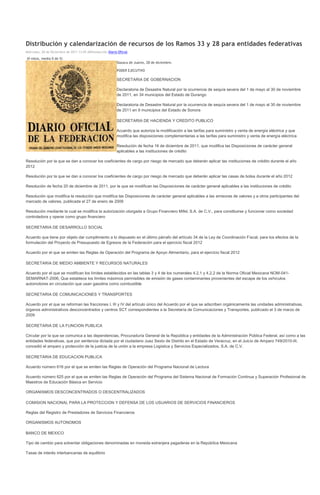 Distribución y calendarización de recursos de los Ramos 33 y 28 para entidades federativas
Miércoles, 28 de Diciembre de 2011 13:05 ADNredacción Diario Oficial

(0 votos, media 0 de 5)
                                                            Oaxaca de Juárez, 28 de diciembre.

                                                            PODER EJECUTIVO

                                                            SECRETARIA DE GOBERNACION

                                                            Declaratoria de Desastre Natural por la ocurrencia de sequía severa del 1 de mayo al 30 de noviembre
                                                            de 2011, en 34 municipios del Estado de Durango

                                                            Declaratoria de Desastre Natural por la ocurrencia de sequía severa del 1 de mayo al 30 de noviembre
                                                            de 2011 en 9 municipios del Estado de Sonora

                                                            SECRETARIA DE HACIENDA Y CREDITO PUBLICO

                                                            Acuerdo que autoriza la modificación a las tarifas para suministro y venta de energía eléctrica y que
                                                            modifica las disposiciones complementarias a las tarifas para suministro y venta de energía eléctrica

                                                            Resolución de fecha 16 de diciembre de 2011, que modifica las Disposiciones de carácter general
                                                            aplicables a las instituciones de crédito

Resolución por la que se dan a conocer los coeficientes de cargo por riesgo de mercado que deberán aplicar las instituciones de crédito durante el año
2012

Resolución por la que se dan a conocer los coeficientes de cargo por riesgo de mercado que deberán aplicar las casas de bolsa durante el año 2012

Resolución de fecha 20 de diciembre de 2011, por la que se modifican las Disposiciones de carácter general aplicables a las instituciones de crédito

Resolución que modifica la resolución que modifica las Disposiciones de carácter general aplicables a las emisoras de valores y a otros participantes del
mercado de valores, publicada el 27 de enero de 2009

Resolución mediante la cual se modifica la autorización otorgada a Grupo Financiero Mifel, S.A. de C.V., para constituirse y funcionar como sociedad
controladora y operar como grupo financiero

SECRETARIA DE DESARROLLO SOCIAL

Acuerdo que tiene por objeto dar cumplimiento a lo dispuesto en el último párrafo del artículo 34 de la Ley de Coordinación Fiscal, para los efectos de la
formulación del Proyecto de Presupuesto de Egresos de la Federación para el ejercicio fiscal 2012

Acuerdo por el que se emiten las Reglas de Operación del Programa de Apoyo Alimentario, para el ejercicio fiscal 2012

SECRETARIA DE MEDIO AMBIENTE Y RECURSOS NATURALES

Acuerdo por el que se modifican los límites establecidos en las tablas 3 y 4 de los numerales 4.2.1 y 4.2.2 de la Norma Oficial Mexicana NOM-041-
SEMARNAT-2006, Que establece los límites máximos permisibles de emisión de gases contaminantes provenientes del escape de los vehículos
automotores en circulación que usan gasolina como combustible

SECRETARIA DE COMUNICACIONES Y TRANSPORTES

Acuerdo por el que se reforman las fracciones I, III y IV del artículo único del Acuerdo por el que se adscriben orgánicamente las unidades administrativas,
órganos administrativos desconcentrados y centros SCT correspondientes a la Secretaría de Comunicaciones y Transportes, publicado el 3 de marzo de
2009

SECRETARIA DE LA FUNCION PUBLICA

Circular por la que se comunica a las dependencias, Procuraduría General de la República y entidades de la Administración Pública Federal, así como a las
entidades federativas, que por sentencia dictada por el ciudadano Juez Sexto de Distrito en el Estado de Veracruz, en el Juicio de Amparo 749/2010-III,
concedió el amparo y protección de la justicia de la unión a la empresa Logística y Servicios Especializados, S.A. de C.V.

SECRETARIA DE EDUCACION PUBLICA

Acuerdo número 616 por el que se emiten las Reglas de Operación del Programa Nacional de Lectura

Acuerdo número 625 por el que se emiten las Reglas de Operación del Programa del Sistema Nacional de Formación Continua y Superación Profesional de
Maestros de Educación Básica en Servicio

ORGANISMOS DESCONCENTRADOS O DESCENTRALIZADOS

COMISION NACIONAL PARA LA PROTECCION Y DEFENSA DE LOS USUARIOS DE SERVICIOS FINANCIEROS

Reglas del Registro de Prestadores de Servicios Financieros

ORGANISMOS AUTONOMOS

BANCO DE MEXICO

Tipo de cambio para solventar obligaciones denominadas en moneda extranjera pagaderas en la República Mexicana

Tasas de interés interbancarias de equilibrio
 