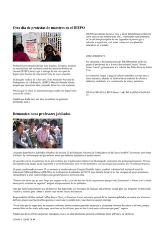Otro día de protestas de maestros en el IEEPO
                                                                            IEEPO para obtener la clave, pero si dicha dependencia no libera la
                                                                            clave antes de que termine este 2012, continuarán manifestándose
                                                                            en las oficinas principales de esta dependencia para exigir la
                                                                            solución a su petición y así poder contar con más planteles
                                                                            educativos en el estado.



                                                                            OTRA PROTESTA

                                                                            Por otra parte, a las instalaciones del IEEPO también arribó un
                                                                            grupo de profesores de la Escuela Secundaria General "Benito
Profesores provenientes de San Juan Bautista, Tuxtepec, tomaron
                                                                            Juárez García", perteneciente a la colonia San Pablo Norte de Salina
las instalaciones del Instituto Estatal de Educación Publica de
                                                                            Cruz.
Oaxaca (IEEPO) para exigir la entrega de una clave para la
Supervisión Escolar de Educación Física de nueva creación.
                                                                            Los mentores exigen el pago de salarios retenidos por tres años a
                                                                            cinco maestros, además, de la dotación de material de oficina y
El delegado sindical de la Sección 22 del Sindicato Nacional de
                                                                            didáctico, mobiliario y la construcción de aulas y sanitarios.
Trabajadores de la Educación (SNTE), Marcelo Bernabé Zárate,
aseguró que tienen tres años exigiendo dicha clave sin respuesta.

Precisó que sin clave los documentos que expide esta Supervisión
carecen de validez.                                                         SILVIA CHAVELA RIVASFoto: CARLOS SALINAS/IMAGEN
                                                                            33
Añadió que desde hace tres años se realizan las gestiones
pertinentes ante el




Demandan bono profesores jubilados




Un grupo de profesores jubilados afiliados a la Sección 22 del Sindicato Nacional de Trabajadores de la Educación (SNTE) protestó ayer frente
al Palacio de Gobierno para exigir un bono anual que debieron liquidarles el pasado martes.

De acuerdo con los inconformes, de no ser recibidos por el gobernador Gabino Cué Monteagudo, realizarían una protesta permanente. El bono
fue logrado en la pasada lucha magisterial y serían beneficiados unos 10 mil profesores, con una erogación cercana a los 10 millones de pesos.

El grupo, conformado por unos 25 ex mentores y encabezados por Ezequiel Rodolfo López, condenó la lentitud del Instituto Estatal de
Educación Pública de Oaxaca (IEEPO) y de la dirigencia de jubilados del SNTE pues hasta la fecha no les han otorgado el apoyo económico
extraordinario a unas cuatro mil personas que pertenecen a la tercera edad.

"Primero nos dicen que ya esta, luego que vengan un día, y ese día dan otra fecha, seguramente porque están 'jineteando' el dinero y no lo darán
hasta que lo terminen de exprimir" aseguró el representante de los jubilados.

Dijo que tienen conocimiento que el dinero ya fue depositado a la Secretaría de Finanzas del gobierno estatal, pero sus dirigentes los han traído
"vueltas y vueltas, para cobrar el dinero cuyo monto exacto desconocen.

Responsabilizó al líder sindical Odilón López Pérez y a Francisco Curiel, secretario general de los maestros jubilados, de contar con el recurso
del bono, puesto que fueron ellos quienes avisaron que ya estaba listo y que ahora no quieren entregar.

"No se vale que no hagan esto, no estamos conforme, ahorita estamos gastando en pasajes y ni siquiera sabemos de cuánto es el bono, porque
nuestro líder no dice nada, solo pegan cartulinas en las oficinas, pero no dan la cara para explicarnos que pasa", expuso.

Añadió que de no obtener respuestas inmediatas, pese a su edad efectuarían protestas cotidianas frente al Palacio de Gobierno.

ISMAEL GARCÍA M.
 