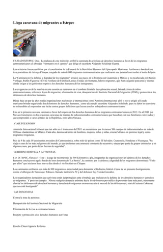 Llega caravana de migrantes a Ixtepec




CIUDAD IXTEPEC, Oax.- La mañana de este miércoles arribó la caminata de activistas de derechos humanos a favor de los migrantes
centroamericanos al albergue "Hermanos en el camino" que dirige el sacerdote Alejandro Solalinde Guerra.

Los activistas fueron recibidos por el coordinador de la Pastoral de la Movilidad Humana del Episcopado Mexicano. Arribaron a bordo de un
tren procedente de Arraiga Chiapas, cargado de más de 800 migrantes centroamericanos que realizaron una paradad con rumbo al norte del país.

La "Caminata por la defensa y dignidad de los migrantes" arrancó sus pasos en la frontera con Guatemala y México y es encabezada por Ramón
Verdugo, Rubén Figueroa y Elvira Arellano de Familias Latinas Unidas sin fronteras, líderes migrantes, que iban cargando pancartas y mantas
donde exigen a los gobiernos respeto a los derechos humanos de los inmigrantes.

Las exigencias en de la marcha en esta ocasión se centraron en el combate frontal a la explotación sexual, laboral y trata de niños
centroamericanos, reforma a leyes de migración, eliminación de visa, desaparición del Instituto Nacional de Migración (INM) y protección a los
defensores de derechos humanos.

Desde hace un par de años varias organizaciones nacionales e internaciones como Amnistía Internacional alzó la voz y exigió al Estado
mexicano brindar seguridad a los defensores de derechos humanos , como el caso del sacerdote Alejandro Solalinde, pues su labor los convierte
en vulnerables al emprender una lucha contra grupos delictivos que lucran con los trabajadores centroamericanos.

Esta es la primera caravana caminata a favor del respeto de los derechos humanos de los migrantes centroamericanos en 2012. En el 2011 por
México transitaron en dos ocasiones caravanas de madres de indocumentados centroamericanos que buscaban a de sus familiares extraviados y
que comprendió a varios estados de la República, entre ellos Oaxaca.

VIAJE PELIGROSO

Amnistía Internacional informó que tan sólo en el transcurso del 2011 se encontraron por lo menos 306 cuerpos de indocumentados en más de
40 fosas clandestinas en México. Cada año, decenas de miles de hombres, mujeres, niños y niñas, cruzan México sin permiso legal y como
migrantes irregulares.

Más de 9 de cada 10 caminantes proceden de Centroamérica, sobre todo de países como El Salvador, Guatemala, Honduras o Nicaragua. "Su
viaje es uno de los más peligrosos del mundo, ya que enfrentan una amenaza constante de secuestro y ataque por parte de grupos criminales y en
algunos casos, por parte de las fuerzas de seguridad".

GOBIERNO HOSTIGA A ACTIVISTAS

CD. IXTEPEC, Oaxaca 11-Ene .- Luego de recorrer más de 300 kilómetros a pie, integrantes de organizaciones en defensa de los derechos
humanos concluyeron aquí a bordo del tren denominado "La Bestia", la caminata por la defensa y dignidad de los migrantes denominada "Todo
por ellos" que iniciaron hace nueve días desde el río Suchiate en Chiapas.

Los caminantes arribaron con más de 800 migrantes a esta ciudad para demandar al Gobierno federal el cese de un presunto hostigamiento
contra el albergue de Tenosique, Tabasco, llamado también la 72 y del defensor fray Tomás González.

Los organizadores destacaron que activistas están desprotegidos ante el trabajo que realizan en la defensa de los derechos humanos y derechos
de migrantes . Y puso un ejemplo: "Ahora cualquier denuncia anónima hacia los defensores por tráfico de personas tiene más peso, tristemente
ahorita los defensores de derechos humanos y derechos de migrantes estamos no sólo a merced de los delincuentes, sino del mismo Gobierno
que nos está hostigando".

LAS DEMANDAS

Contra la trata de personas

Desaparición del Instituto Nacional de Migración

Eliminación de la visa a centroamericanos

Respeto y protección a los derechos humanos activistas



Roselia Chaca/Agencia Reforma
 