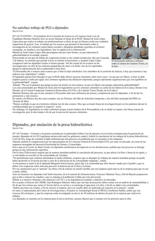 No satisface trabajo de PGJ a diputados
Sayra Cruz

[07:18] TUXTEPEC.- El presidente de la Comisión de Justicia en el Congreso local, Luis de
Guadalupe Martínez Ramírez hizo un severo llamado al titular de la PGJE, Manuel de Jesús López
López para que realice su trabajo con profesionalismo a efecto de que en Oaxaca exista una verdadera
impartición de justicia. Esto, al señalar que los avances que presentó el funcionario sobre la
investigación de los crímenes contra líderes sociales y dirigentes partidistas ocurridos en territorio
oaxaqueño, no satisface a los legisladores “por lo raquítico de la información”.
Manuel de Jesús López López debe preocuparse más por estos hechos, ya que representa la
gobernabilidad en la entidad, expresó.
Entrevistado en una gira de trabajo de congresista locales a esta ciudad tuxtepecana, dijo que el pasado
2 de febrero, la comisión que preside le hizo el exhortó al funcionario, y después López López             El funcionario informó a tribunos
compareció ante los diputados locales el martes pasado. Ahí dio cuenta de los avances en las               sobre el crimen de Catarino Torres, en
investigaciones, no sólo de los crímenes perpetrados de enero a la fecha, sino de los registrados          la foto.
durante la administración del ex gobernador Ulises Ruiz.
“El Procurador dio a conocer unos avances que si bien no dejó satisfechos a los miembros de la comisión de Justicia, si hay que reconocer, hay
indicios muy importantes”, señaló.
El legislador panista hizo hincapié en que la PGJE debe ofrecer mayores elementos sobre estos casos, “ya que por ser líderes, si bien se debe
impartir justicia a todos por igual, esos crímenes significan una distinción importante, porque representan organizaciones que son equilibrio en
la gobernabilidad”, expuso.
Abundó: “Por eso le pedimos que ponga un poco de interés en esos asuntos, no por ser líderes sino porque representan gobernabilidad”.
Los casos presentados por Manuel de Jesús ante los legisladores son los crímenes cometidos en contra de los líderes de la Cuenca, Renato Cruz
Morales, de la Central Campesina Cardenista Democrática (CCCD) y de Catarino Torres Pereda, de la (Codeci).
Martínez Ramírez dijo que en dos semanas el Procurador dará una conferencia de prensa y comparecerá ante los diputados, a fin de dar los
pormenores y más avances.
En cuanto a la Mixteca hay dos casos sonados, uno en Tlaxiaco, del líder de Antorcha Campesina y otro del líder municipal del PRD, en
Tacache de Mina.
“Hemos confiado en que en el próximo informe nos dé más avances. Dice que ya tienen líneas de investigación pero no los podemos dar por la
confidencialidad que se requiere al respecto”, acotó.
Sin embargo, los legisladores no están conformes porque existen titubeos de la Procuraduría y de su titular en cuanto a las líneas exactas de
investigación, pero le dan tiempo a fin de que los prevea de mayores elementos.




Diputados, por anulación de la presa hidroeléctrica
Sayra Cruz

[07:18] Tuxtepec.- Contrario a la postura asumida por el gobernador Gabino Cué de apertura a la inversión extranjera para la generación de
energía, diputados de la LXI Legislatura promoverán ante los gobiernos estatal y federal la cancelación de los trabajos de la presa hidroeléctrica
Cerro de Oro, luego de constatar el daño ambiental que ésta provoca a la población que se encuentra en las márgenes.
Además, pedirán la comparecencia de los representantes de la Comisión Federal de Electricidad (CFE), por estar involucrada, así como de las
empresas encargadas del proyecto Electricidad de Oriente y Comexhidro.
Pese a que en el evento en Santa Úrsula, los diputados manifestaron divergencias en sus declaraciones, pedirán que este proyecto se detenga
porque no hay información específica.
Flavio Sosa Villavicencio aseguró que de manera inmediata pedirán la cancelación del proyecto, ya que afecta a la flora y fauna de la región, y
se está dando un ecocidio en las comunidades de Tuxtepec.
“No permitiremos que continué afectándose el medio ambiente, exigimos que se detengan los trabajos de manera inmediata porque no puede
haber desarrollo ni inversión privada a costa de la afectación de las comunidades indígenas”, señaló.
A esta postura se sumó la de la diputada Margarita García García, quien dijo a la comunidad que ellos fueron votados por el pueblo y que se
deben a las exigencias sobre todo para prevenir la destrucción de la flora y la fauna.
Por eso, propusieron que se “pararan” las obras a fin de realizar un estudio factible, por una empresa ajena más no de la empresa para que no sea
a modo, señaló.
Ante tal situación, los diputados Joel Isidro Inocente, de la Comisión de Infraestructuras, Francisco Martínez Nery y David Mayrén propusieron
que se den a conocer los estudios y que se exponga a la población el daño que esto provocaría.
Debido a lo anterior, llamarán a las empresas a la CFE y a las dependencias estatales y federales involucradas.
Por su parte, el director del CIIDIR, Juan Rodríguez Ramírez indicó que este tipo de proyectos deben contar con un análisis de sustentabilidad, a
fin de que las cortinas que surten al Arroyo Sal no se cierren y se mantenga el agua pese a la obra, a fin de no dañar a las comunidades.
“Habría que hacer un estudio, a fin de conocer el impacto, pero ese estudio debe ser analizado por expertos en la materia”, señaló.
En tanto, el representante del Centro de Investigaciones y Estudios en Antropología Social (CIIESA), Guillermo Padilla, señaló que son
recursos del extranjero, y que las empresas están investigando un desvío de 30 millones de dólares de parte de la empresa que realiza los
trabajos.
Los diputados se reunirán con la empresa para el jueves próximo, quienes dijeron que sí cuentan con los permisos para la obra.
 