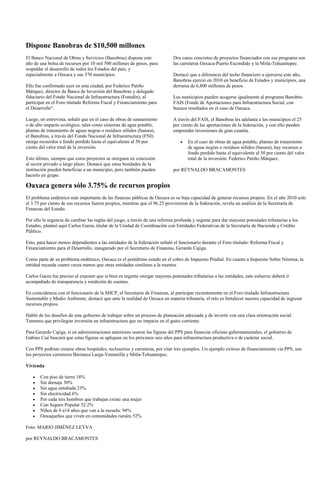 Dispone Banobras de $10,500 millones
El Banco Nacional de Obras y Servicios (Banobras) dispone este               Dos casos concretos de proyectos financiados con ese programa son
año de una bolsa de recursos por 10 mil 500 millones de pesos, para          las carreteras Oaxaca-Puerto Escondido y la Mitla-Tehuantepec.
respaldar el desarrollo de todos los Estados del país, y
especialmente a Oaxaca y sus 570 municipios.                                 Destacó que a diferencia del techo financiero a ejercerse este año,
                                                                             Banobras ejerció en 2010 en beneficio de Estados y municipios, una
Ello fue confirmado ayer en esta ciudad, por Federico Patiño                 derrama de 6,800 millones de pesos.
Márquez, director de Banca de Inversión del Banobras y delegado
fiduciario del Fondo Nacional de Infraestructura (Fonadin), al               Los municipios pueden acogerse igualmente al programa Banobra-
participar en el Foro titulado Reforma Fiscal y Financiamiento para          FAIS (Fonde de Aportaciones para Infraestructura Social, con
el Desarrollo".                                                              buenos resultados en el caso de Oaxaca.

Luego, en entrevista, señaló que en el caso de obras de saneamiento          A través del FAIS, el Banobras les adelanta a los municipios el 25
o de alto impacto ecológico, tales como sistemas de agua potable,            por ciento de las aportaciones de la federación, y con ello pueden
plantas de tratamiento de aguas negras o residuos sólidos (basura),          emprender inversiones de gran cuantía.
el Banobras, a través del Fondo Nacional de Infraestructura (FNI)
otorga recuerdos a fondo perdido hasta el equivalente al 50 por                     En el caso de obras de agua potable, plantas de tratamiento
ciento del valor total de la inversión.                                             de aguas negras o residuos sólidos (basura), hay recursos a
                                                                                    fondo perdido hasta el equivalente al 50 por ciento del valor
Esto último, siempre que estos proyectos se otorguen en concesión                   total de la inversión: Federico Patiño Márquez.
al sector privado a largo plazo. Destacó que estas bondades de la
institución pueden beneficiar a un municipio, pero también pueden            por REYNALDO BRACAMONTES
hacerlo en grupo.

Oaxaca genera sólo 3.75% de recursos propios
El problema endémico más importante de las finanzas públicas de Oaxaca es su baja capacidad de generar recursos propios. En el año 2010 solo
el 3.75 por ciento de sus recursos fueron propios, mientras que el 96.25 provinieron de la federación, revela un análisis de la Secretaría de
Finanzas del Estado.

Por ello la urgencia de cambiar las reglas del juego, a través de una reforma profunda y urgente para dar mayores potestades tributarias a los
Estados, planteó aquí Carlos Garza, titular de la Unidad de Coordinación con Entidades Federativas de la Secretaría de Hacienda y Crédito
Público.

Esto, para hacer menos dependientes a las entidades de la federación señaló el funcionario durante el Foro titulado: Reforma Fiscal y
Financiamiento para el Desarrollo, inaugurado por el Secretario de Finanzas, Gerardo Cajiga.

Como parte de su problema endémico, Oaxaca es el penúltimo estado en el cobro de Impuesto Predial. En cuanto a Impuesto Sobre Nómina, la
entidad recauda cuatro veces menos que otras entidades similares a la nuestra.

Carlos Garza fue preciso al exponer que si bien es urgente otorgar mayores potestades tributarias a las entidades, este esfuerzo deberá ir
acompañado de transparencia y rendición de cuentas.

En coincidencia con el funcionario de la SHCP, el Secretario de Finanzas, al participar recientemente en el Foro titulado Infraestructura
Sustentable y Medio Ambiente, destacó que ante la realidad de Oaxaca en materia tributaria, el reto es fortalecer nuestra capacidad de ingresar
recursos propios.

Habló de los desafíos de este gobierno de trabajar sobre un proceso de planeación adecuada y de invertir con una clara orientación social.
Tenemos que privilegiar inversión en infraestructura que no impacte en el gasto corriente.

Para Gerardo Cajiga, si en administraciones anteriores usaron las figuras del PPS para financiar oficinas gubernamentales, el gobierno de
Gabino Cué buscará que estas figuras se apliquen en los próximos seis años para infraestructura productiva o de carácter social.

Con PPS podrían crearse obras hospitales, reclusorios y carreteras, por citar tres ejemplos. Un ejemplo exitoso de financiamiento vía PPS, son
los proyectos carreteros Barranca Larga-Ventanilla y Mitla-Tehuantepec.

Vivienda

       Con piso de tierra 18%
       Sin drenaje 30%
       Sin agua entubada 23%
       Sin electricidad 6%
       Por cada tres hombres que trabajan existe una mujer
       Con Seguro Popular 52.2%
       Niños de 6 a14 años que van a la escuela: 94%
       Oaxaqueños que viven en comunidades rurales 52%

Foto: MARIO JIMÉNEZ LEYVA

por REYNALDO BRACAMONTES
 