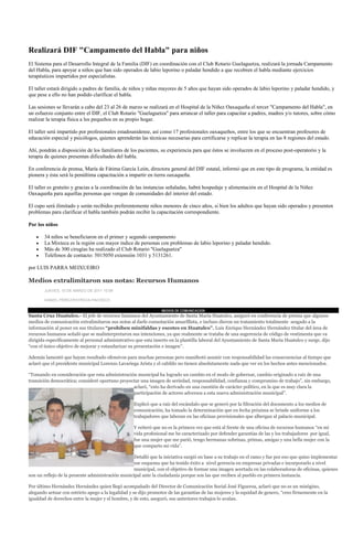 Realizará DIF "Campamento del Habla" para niños
El Sistema para el Desarrollo Integral de la Familia (DIF) en coordinación con el Club Rotario Guelaguetza, realizará la jornada Campamento
del Habla, para apoyar a niños que han sido operados de labio leporino o paladar hendido a que recobren el habla mediante ejercicios
terapéuticos impartidos por especialistas.

El taller estará dirigido a padres de familia, de niños y niñas mayores de 5 años que hayan sido operados de labio leporino y paladar hendido, y
que pese a ello no han podido clarificar el habla.

Las sesiones se llevarán a cabo del 23 al 26 de marzo se realizará en el Hospital de la Niñez Oaxaqueña el tercer "Campamento del Habla", en
un esfuerzo conjunto entre el DIF, el Club Rotario "Guelaguetza" para arrancar el taller para capacitar a padres, madres y/o tutores, sobre cómo
realizar la terapia física a los pequeños en su propio hogar.

El taller será impartido por profesionales estadounidense, así como 17 profesionales oaxaqueños, entre los que se encuentran profesores de
educación especial y psicólogos, quienes aprenderán las técnicas necesarias para certificarse y replicar la terapia en las 8 regiones del estado.

Ahí, pondrán a disposición de los familiares de los pacientes, su experiencia para que éstos se involucren en el proceso post-operatorio y la
terapia de quienes presentan dificultades del habla.

En conferencia de prensa, María de Fátima García León, directora general del DIF estatal, informó que en este tipo de programa, la entidad es
pionera y ésta será la penúltima capacitación a impartir en tierra oaxaqueña.

El taller es gratuito y gracias a la coordinación de las instancias señaladas, habrá hospedaje y alimentación en el Hospital de la Niñez
Oaxaqueña para aquellas personas que vengan de comunidades del interior del estado.

El cupo será ilimitado y serán recibidos preferentemente niños menores de cinco años, si bien los adultos que hayan sido operados y presenten
problemas para clarificar el habla también podrán recibir la capacitación correspondiente.

Por los niños

       34 niños se beneficiaron en el primer y segundo campamento
       La Mixteca es la región con mayor índice de personas con problemas de labio leporino y paladar hendido.
       Más de 300 cirugías ha realizado el Club Rotario "Guelaguetza"
       Teléfonos de contacto: 5015050 extensión 1031 y 5131261.

por LUIS PARRA MEIXUEIRO

Medios extralimitaron sus notas: Recursos Humanos
       JUEVES, 10 DE MARZO DE 2011 10:08

       DANIEL PÉREZ/PATRICIA PACHECO

                                                                 MEDIOS DE COMUNICACION
Santa Cruz Huatulco.- El jefe de recursos humanos del Ayuntamiento de Santa María Huatulco, aseguró en conferencia de prensa que algunos
medios de comunicación extralimitaron sus notas al darle connotación amarillista, e incluso dieron un tratamiento totalmente sesgado a la
información al poner en sus titulares “prohíben minifaldas y escotes en Huatulco”. Luis Enrique Hernández Hernández titular del área de
recursos humanos señaló que se malinterpretaron sus intenciones, ya que realmente se trataba de una sugerencia de código de vestimenta que va
dirigida específicamente al personal administrativo que esta inserto en la plantilla laboral del Ayuntamiento de Santa María Huatulco y surge, dijo
“con el único objetivo de mejorar y estandarizar su presentación e imagen”.

Además lamentó que hayan resultado ofensivos para muchas personas pero manifestó asumir con responsabilidad las consecuencias al tiempo que
aclaró que el presidente municipal Lorenzo Lavariega Arista y el cabildo no tienen absolutamente nada que ver en los hechos antes mencionados.

“Tomando en consideración que esta administración municipal ha logrado un cambio en el modo de gobernar, cambio originado a raíz de una
transición democrática; consideré oportuno proyectar una imagen de seriedad, responsabilidad, confianza y compromiso de trabajo”, sin embargo,
                                                 aclaró, “esto ha derivado en una cuestión de carácter político, en la que es muy clara la
                                                 participación de actores adversos a esta nueva administración municipal”.

                                                   Explicó que a raíz del escándalo que se generó por la filtración del documento a los medios de
                                                   comunicación, ha tomado la determinación que en fecha próxima se brinde uniforme a los
                                                   trabajadores que laboran en las oficinas provisionales que albergan al palacio municipal.

                                                   Y reiteró que no es la primera vez que está al frente de una oficina de recursos humanos “en mi
                                                   vida profesional me he caracterizado por defender garantías de las y los trabajadores por igual,
                                                   fue una mujer que me parió, tengo hermanas sobrinas, primas, amigas y una bella mujer con la
                                                   que comparto mi vida”.

                                                  Detalló que la iniciativa surgió en base a su trabajo en el ramo y fue por eso que quiso implementar
                                                  ese esquema que ha tenido éxito a nivel gerencia en empresas privadas e incorporarlo a nivel
                                                  municipal, con el objetivo de formar una imagen acertada en las colaboradoras de oficinas, quienes
son un reflejo de la presente administración municipal ante la ciudadanía porque son las que reciben al pueblo en primera instancia.

Por último Hernández Hernández quien llegó acompañado del Director de Comunicación Social José Figueroa, aclaró que no es un misógino,
alegando actuar con estricto apego a la legalidad y se dijo promotor de las garantías de las mujeres y la equidad de genero, “creo firmemente en la
igualdad de derechos entre la mujer y el hombre, y de esto, aseguró, sus anteriores trabajos lo avalan.
 