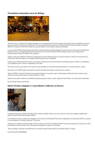 Normalistas demandan mesa de diálogo




Alumnos de las 11 normales de la entidad, aglutinados en la Coordinadora de Escuelas Normales del Estado de Oaxaca (CENEO), efectuaron
ayer un acto político cultural en la Alameda de León como medida de presión para que el Instituto Estatal de Educación Pública de Oaxaca
(IEEPO) y la Sección 22 del SNTE instalen una mesa de diálogo a fin de atender su pliego de demandas.

La vocera de la CENEO, Diana Ortiz dijo que la base estudiantil reclama fundamentalmente la cancelación de la Alianza por la Calidad de la
Educación (ACE) y el Programa Estatal de Fortalecimiento a las Escuelas Normales (PEFEN) porque atenta contra las disposiciones
constitucionales de educación pública, laica y gratuita.

Además, expuso que el PEFEN condiciona la asignación de recursos financieros para las escuelas normales a cambio de la presentación de
exámenes de oposición donde no se contempla el perfil de egreso de los estudiantes.

Explicó que la CENEO determinó realizar un acto político cultural como una forma distinta de manifestación para no afectar a la ciudadanía y
con el propósito de dar a conocer su aprendizaje en las aulas.

"De lo que se trata es que la gente se dé cuenta de lo que aprendemos y que posteriormente aplicaremos con nuestros alumnos", indicó.

Ortiz dijo que la CENEO seguirá realizando este tipo de actividades hasta lograr la atención de sus reclamos.

"Quizá el IEEPO y la Sección 22 piensan que nuestras demandas no son justas o que no tienen porque atender peticiones de alumnos, pero
muchos de nosotros dentro de poco seremos profesores", indicó.

Durante el acto político cultural, los estudiantes presentaron poesías, bailes, y cantos, algunos de estos últimos, con mímica para sordomudos.

por OCTAVIO VÉLEZ ASCENCIO

Inicia Noroña campaña vs el presidente Calderón en Oaxaca




El diputado federal por el Partido del Trabajo (PT), Gerardo Fernández Noroña, convocó en Oaxaca a iniciar una campaña ciudadana para
exigir la renuncia del presidente Felipe Calderón.

En conferencia de prensa, exhortó a los integrantes de la Sección 22 del Sindicato Nacional de Trabajadores de la Educación (SNTE), a sumarse
a esta actividad que se realizará el próximo 27 de marzo.

Explicó que la campaña consistirá en pegar en lonas y mantas con la foto del mandatario federal en la que presuntamente se encuentra en estado
de ebriedad, la cual enviará por correo a las personas interesadas en sumarse a la actividad.

"Hay que obligar a renunciar al presidente por la vía pacífica porque ha deteriorado la vida política del país", aseguró.

Con información de Iván Flores.
 