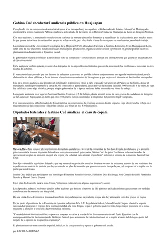 Gabino Cué encabezará audiencia pública en Huajuapan
Cumpliendo con su compromiso de escuchar de cerca a las oaxaqueñas y oaxaqueños, el Gobernador del Estado, Gabino Cué Monteagudo,
encabezará la tercera Audiencia Pública a realizarse este sábado 12 de marzo en la Heroica Ciudad de Huajuapan de León, en la región Mixteca.

Con estas acciones, el mandatario estatal escucha y atiende de manera directa las demandas y necesidades de la ciudadanía, pues muchas veces
lo que genera irritación e inconformidad es que no se les escucha, por ello, desde el mes de enero puso en marcha estas jornadas de trabajo.

Las instalaciones de la Universidad Tecnológica de la Mixteca (UTM), ubicada en Carretera a Acatlima Kilómetro 2.5 en Huajuapan de León,
serán sede de este encuentro, donde autoridades municipales, productores, organizaciones sociales y población en general podrán hacer sus
planteamientos directamente al Ejecutivo estatal.

El gobernador iniciará actividades a partir de las ocho de la mañana y concluirá hasta atender a la última persona que quiera ser escuchado por
el Ejecutivo estatal.

En la audiencia también estarán presentes los delegados de las dependencias federales, pues en la atención de los problemas se necesitan los tres
niveles de gobierno.

El mandatario ha expresado que con la suma de esfuerzos y recursos, es posible elaborar conjuntamente una agenda interinstitucional para la
elaboración de obras públicas, a fin de detonar el crecimiento económico de las regiones y que mejoren el bienestar de las familias oaxaqueñas.

Esta es la tercera audiencia que presidirá el gobernador; la primera se llevó a cabo el pasado 5 de enero en el Palacio de Gobierno, donde el
mandatario atendió personalmente a cerca de 300 comisiones y particulares, desde las 8 de la mañana hasta las 5:00 horas del 6 de enero, lo cual
fue calificado como algo histórico, porque ningún gobernador de la época moderna había sostenido este ritmo de trabajo.

La segunda audiencia tuvo lugar en San Juan Bautista Tuxtepec el 5 de febrero, donde atendió a más de cien grupos de ciudadanos de la región
de la Cuenca del Papaloapan, en tanto que otros 450 grupos fueron canalizados a integrantes del gabinete legal y ampliado.

Con estos encuentros, el Gobernador del Estado ratifica su compromiso de priorizar acciones de alto impacto, cuya efectividad se refleje en el
mejoramiento de las condiciones vida de las familias que viven en los 570 municipios.

Diputados federales y Gabino Cué analizan el caso de copala




Oaxaca, Oax.-Para conocer el cumplimiento de medidas cautelares a favor de la comunidad de San Juan Copala, Juxtlahuaca, y la atención
gubernamental a la zona, diputados federales se entrevistaron con el gobernador Gabino Cué, de quien "recibimos información sobre la
operación de un plan de atención integral a la región y la voluntad para atender el conflicto", informó al término de la reunión, Juanita Cruz
Cruz.

Nos dijo --abundó la legisladora federal--, que hay mesas de negociación entre los diversos sectores de esta zona, además de una revisión a los
expedientes en materia de justicia, que hay en marcha un plan de atención que generen en corto tiempo la paz y el progreso en la región con la
participación de todos.

Juanita Cruz indicó que participaron sus homólogos Florentina Rosario Morales, Heliodoro Díaz Escárraga, José Gerardo Rodolfo Fernández
Noroña y Manuel García Corpus.

En el plan de desarrollo para la zona Triqui, "ofrecimos colaborar con algunas sugerencias", asentó.

Los diputados, subrayó, recibimos detalles sobre acciones que buscan el retorno de 135 personas exiliadas mismas que cuentan con medidas
cautelares ante la amenaza a su integridad.

De una visita de esa Comisión a la zona de conflicto, respondió que no es prudente porque aún hay crispación entre los grupos en pugna.

Por su parte, el presidente de la Comisión de Asuntos Indígenas de la LXI Legislatura federal, Manuel García Corpus, planteó la urgente
necesidad de propiciar el regreso de la institucionalidad a la zona Triqui, y que el gobierno cada vez más, tenga mayor presencia en la zona,
mediante la atención y solución a la problemática existente.

"Cuando hablo de institucionalidad, es procurar mayores servicios a través de las diversas secretarías del Poder Ejecutivo con la
corresponsabilidad de las instancias del Gobierno Federal, para acrecentar la vida institucional en la región a través del diálogo a partir del
respeto de la opinión de los pueblos originarios".

El planteamiento de esta comisión especial, indicó, es de coadyuvancia y apoyo al gobierno del estado.

por RACIEL MARTÍNEZ
 