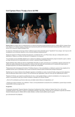 Usó Cipriano Flores 75 mdp a favor del PRI




Oaxaca, Oax-En el último año de su administración el ex director del Instituto Estatal de Educación para los Adultos (IEEA), Cipriano Flores
Cruz, dispuso de 75 millones de pesos, solamente para la promoción política del Partido Revolucionario Institucional (PRI), afirmó el actual
director de la institución, Rogelio Rodríguez Ruiz.

En entrevista, el funcionario aseveró que incluso 3 millones de pesos fueron destinados para la "liquidación" de sus amigos, "por lo que no sólo
incumplieron con sus funciones educativas, sino se llevaron millonarias indemnizaciones".

Después de inaugurar la "Primera Jornada de Incorporación y Acreditación 2011", en el Paseo Juárez, dijo que es indispensable sanear la
dependencia, "porque en los últimos seis años privó el amiguismo y la corrupción".

"Ya convenimos con las autoridades federales que se realicen tres auditorias a la pasada administración, porque la situación es grave y todavía
nos llega información de las irregularidades que se cometían", puntualizó Rogelio Rodríguez Ruiz.

Rogelio Rodríguez Ruiz señaló que todas las irregularidades detectadas en cuanto a personal que no se justificaba, supuestas reparaciones de
automóviles, gastos disfrazados de tareas educativas, etcétera ya han sido hechas del conocimiento de la Contraloría del estado, quien se
encargará de promover las sanciones administrativas y penales que correspondan.

"Prácticamente todo el presupuesto del instituto, 70 millones de pesos y 5 más extraordinarios, se dedicaron a promover las campañas de los
candidatos priístas, pero se justificaban como eventos de educación, desde las pintas de bardas hasta entrega de desayunos".

Manifestó que los mismos informes de los delegados regionales son detallados en cuanto a la pinta de bardas, entrega de lonchs (alimentos),
rentas elevadas para obtener dinero en efectivo, las movilizaciones que organizaban y todos los costos que ello implicaba para el IEEA.

"Rentamos 20 oficinas, que ocupan las coordinaciones de zona, y cuatro grandes bodegas y a todos los arrendatarios se les exigía que en los
recibos se incrementara la renta, pero el dinero excedente se entregara en la oficinas centrales".

- ¿Pero los 20 coordinadores que hicieron todas estas actividades todavía laboran en la dependencia, no?

- Tenemos que sanear el instituto, eso es definitivo. Vamos a revisar puntualmente la actuación de los coordinadores y quienes hayan cometido
irregularidades tendrá que pagar por ello.

El operativo

El documento denominado "Esquema Operativo General por Coordinación de Zona", ideado por Cipriano Flores Cruz y del cual fue
coordinador operativo, tenía bajo su control 22 coordinadores distritales, todos priístas, mismos que era coordinadores regionales del Instituto
Estatal de Educación para los Adultos (IEEA), donde cobraban y recibían recursos públicos para sus gastos.

por LUIS IGNACIO VELÁSQUEZ
 