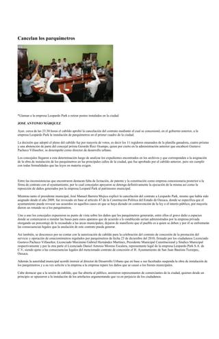 Cancelan los parquímetros




*Llaman a la empresa Leopardo Park a retirar postes instalados en la ciudad

JOSE ANTONIO MÁRQUEZ

Ayer, cerca de las 23:30 horas el cabildo aprobó la cancelación del contrato mediante el cual se concesionó, en el gobierno anterior, a la
empresa Leopardo Park la instalación de parquímetros en el primer cuadro de la ciudad.

La decisión que adoptó el pleno del cabildo fue por mayoría de votos, es decir los 11 regidores emanados de la planilla ganadora, cuatro priistas
y una abstención de parte del concejal priista Gerardo Ruiz Ocampo, quien por cierto en la administración anterior que encabezó Gustavo
Pacheco Villaseñor, se desempeñó como director de desarrollo urbano.

Los concejales llegaron a esta determinación luego de analizar los expedientes encontrados en los archivos y que corresponden a la asignación
de la obra de instalación de los parquímetros en las principales calles de la ciudad, que fue aprobado por el cabildo anterior, pero sin cumplir
con todas formalidades que las leyes en materia exigen.



Entre las inconsistencias que encontraron destacan falta de licitación, de patente y la constitución como empresa concesionaria posterior a la
firma de contrato con el ayuntamiento, por lo cual concejales apoyaron se detenga definitivamente la ejecución de la misma así como la
reposición de daños generados por la empresa Leopard Park al patrimonio municipal.

Mientras tanto el presidente municipal, José Manuel Barrera Mojica explicó la cancelación del contrato a Leopardo Park, mismo que había sido
asignado desde el año 2009, fue revocado en base al artículo 47 de la Constitución Política del Estado de Oaxaca, donde se especifica que el
ayuntamiento puede revocar sus acuerdos en aquellos casos en que se haya dictado en contravención de la ley o el interés público, por mayoría
dieron un rotundo no a los parquímetros.

Uno a uno los concejales expusieron su punto de vista sobre los daños que los parquímetros generarán, entre ellos el grave daño a espacios
donde se comenzaron a instalar las bases para estos aparatos que de acuerdo a lo establecido serían administrados por la empresa privada
otorgando un porcentaje de lo recaudado a las arcas municipales; dejaron de manifiesto que el pueblo es a quien se deben y por él se enfrentarán
las consecuencias legales que la anulación de este contrato pueda generar.

Así también, se desconoce por no contar con la autorización de cabildo para la celebración del contrato de concesión de la prestación del
servicio y operación de estacionómetros regulados por parquímetros de fecha 23 de diciembre del 2010, firmado por los ciudadanos Licenciado
Gustavo Pacheco Villaseñor, Licenciado Maximino Gabriel Hernández Martínez, Presidente Municipal Constitucional y Síndico Municipal
respectivamente y por la otra parte el Licenciado Daniel Antonio Moreno Escalera, representante legal de la empresa Leopardo Park S.A. de
C.V, siendo ajeno a las consecuencias legales del mencionado contrato de concesión el H. Ayuntamiento de San Juan Bautista Tuxtepec,
Oaxaca.

Además la autoridad municipal acordó instruir al director de Desarrollo Urbano que en base a sus facultades suspenda la obra de instalación de
los parquímetros y a su vez solicite a la empresa a la empresa repare los daños que se causó a los bienes municipales.

Cabe destacar que a la sesión de cabildo, que fue abierta al público, asistieron representantes de comerciantes de la ciudad, quienes desde un
principio se opusieron a la instalación de los artefactos argumentando que va en perjuicio de los ciudadanos.
 