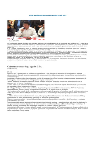 Crece la disidencia dentro de la sección 22 del SNTE




   Carlos CERVANTES

Fue el pasado 8 de este mes durante la mega marcha de la sección 22 del Sindicato Nacional de los Trabajadores de la Educación (SNTE), cuando se dio
a conocer públicamente la disidencia de la misma, ya que sospechan de que la dirigencia sindical encabezada por el profesor Azael Santiago Chepi, tiene
tratos oscuros con el gobierno, por eso no ha llevado a cabo acciones contundentes en protesta por la agresión sufrida el pasado 15 del mes de febrero
de este año.
El día 8 mientras la mega marcha pasaba por la alameda de León pudieron ver de cerca de los disidentes que instalaron su propio mitin, y desde un
carro de sonido lanzaban reproches a la dirigencia sindical tachándola de vendida.
Al respecto, Azael Santiago Chepi dijo: “Descarto esa parte. Seguramente habrá inconformidad y quiero comentar que somos un movimiento plural, no
tengo conocimiento quienes sean ellos, pero hay temas internos que están siendo resueltos, que presentan dificultades y que esa parte no nos lastima.
No tengo información, pero sobre todo hay voluntad de diálogo por parte de las estructuras sindicales del movimiento”.
Los disidentes llamaron títere al dirigente de la sección 22, y que el movimiento magisterial debe ser combativo, porque históricamente el maestro ha
estado al lado de las causas populares. Que los maestros y el pueblo de Oaxaca fueron masacrados el dia 15 de febrero, por las fuerzas del
ultraderechista Calderón y por las de Gabino Cué y eso es lo que no perdonan.
Ayer trascendió que la disidencia ha llevado a cabo sus propias reuniones y que en caso necesario, si la dirigencia seccional no actúa adecuadamente,
entonces entrarán los inconformes para formar un frente unido contra la represión de estado.




Contaminación de hoy, legado: CEA
Iván Castellanos

[03:42]
El director de la Comisión Estatal del Agua (CEA), Rolando García Varela manifestó que la situación que fue heredada por la pasada
administración en el tema de saneamiento y agua potable en varios municipios es dramática, ya que se tienen problemas de contaminación en
diversos municipios.
Explicó que la Oaxaca de Juárez, Puerto Escondido, Juchitán de Zaragoza y Puerto Ángel presentan serios problemas que deben atenderse de
forma urgente y con una importante inversión para evitar mayores complicaciones.
También destacó que hay plantas de tratamiento de aguas residuales inconclusas, inoperantes, y otras cuyas metas constructivas no se
alcanzaron pero los recursos sí se ejercieron.
Además, indicó que en el municipio de Oaxaca el colapso del emisor y parte de los colectores de la planta de tratamiento de aguas residuales
son una realidad y tienen en paro técnico el sistema.
Sin embargo, señaló que la planta está en condiciones de operar sólo que depende de la liberación de los recursos del Fondo Nacional de
Desastres Naturales (Fonden), toda vez que el problema fue generado por las intensas lluvias del año pasado.
“Los trabajos no se han iniciado debido a que dependemos de las nuevas reglas de operación, en las cuales en lugar de que las aportaciones sean
de 50 y 50 por ciento ahora es un 80 y 20 por ciento, se modificaron los lineamientos y se alargaron los plazos pero el trámite esta en curso”,
detalló.
A 100 días del inicio de la actual administración estatal, indicó que el problema del saneamiento se ha abordado con toda responsabilidad y
profesionalismo, ya que es un problema muy sentido que fue abandonado por mucho tiempo.
El agua es un asunto estratégico y de seguridad nacional que requiere de trabajo decidido y responsable, y de ahí las acciones a seguir para
poder enfrentar el reto, indicó.
Sobre el agua potable, aseguró que tiene vital importancia el abastecimiento de la misma, y de aquí el proyecto de la presa Paso Ancho, por lo
que apenas la semana pasada las dependencias del sector se reunieron con la Comisión Federal de Electricidad (CFE) y se confirmó que el
proyecto es factible de desarrollar, muy posiblemente este mismo 2011 de inicio el proceso de licitación.
Además a través del programa Fonregion se daría la pauta de construcción y conclusión de 17 plantas de tratamiento de aguas residuales más en
las poblaciones con mayores necesidades, el proyecto ejecutivo está listo para arrancar de inmediato en Juchitán de Zaragoza, Puerto Escondido,
Puerto Ángel y Santa Catarina Juquila.
 