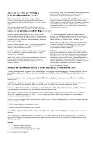 Anuncian inversión por 400 mdp a                                           del año anterior, con lo cual se ampliaran las asesorías en programas
                                                                           alimentarios, aprovechamiento de suelo y agua, esto en los
programa alimentario en Oaxaca                                             municipios de alta y muy alta marginación, aseguró.

El subsecretario de Desarrollo Rural, Luis Ignacio Rivera                  Cabe destacar que el Taller de Difusión del Proyecto Conocimiento
Rodríguez, informó que las autoridades destinarán a Oaxca en el            y Cambio en Pobreza Rural y Desarrollo tendrá un costo de 950
Programa Especial de Seguridad Alimentaria (PESA), 400 millones            millones de pesos, con dicho taller se pretende que por lo menos una
de pesos.                                                                  universidad de cada estado de la república, dedique parte de su
                                                                           investigación en proyectos para superar la crisis que atraviesa el
El monto que se destinó para PESA a nivel nacional es de 2 mil             sector agropecuario en el país.
quinientos millones de pesos, superando los mil trescientos millones
Costoso y sin garantía, el padrón de proveedores
Inscribirse al padrón de proveedores en Oaxaca cuesta 4 mil 800            "En Canacintra proponemos destinar las compras directas de
pesos y es de los costos más elevados en el país. El problema es que       gobierno a las pequeñas y medianas empresas. Asimismo, que se
eso no garantiza las compras de gobierno, señaló el presidente de la       legisle para que sea obligatoria la creación de una expo compras en
Cámara Nacional de la Industria de la Transformación (Canacintra),         las que participen los gobiernos estatal y municipal", dijo.
Jesús Martín Fernández.
                                                                           Martín Fernández señaló que el gobierno del estado es uno de los
Dijo que todas las compras de bienes y servicios de gobierno deben         principales compradores de bienes y servicios, y este poder de
de ir a empresas oaxaqueñas para aterrizar, ya con hechos, el              compra se debe traducir en oportunidades de crecimiento y
impulso al mercado interno de la entidad.                                  desarrollo para las empresas en Oaxaca.

Consideró que el gobierno debe favorecer las compras internas para         "Si bien todos queremos tener un estado diferente, tenemos que
que en una reacción en cadena las empresas de Oaxaca generen               actuar de diferente manera. Se habla de cobrar tenencia, y se nos
empleos a corto y largo plazo.                                             habla de que somos unos de los estados con menor recaudación de
                                                                           impuestos a nivel nacional, pero a medida que se regularice esta
Deben crearse también programas para que las empresas locales, sin         recaudación que se otorguen, al mismo tiempo, estímulos hacia el
importar el sector, tengan la capacidad, inclusive, de construir           sector empresarial para la creación de fuentes de empleo para
carreteras hasta crear la industria necesaria para productos que           impulsar el desarrollo y crecimiento que todos anhelamos. El sector
requiera el gobierno.                                                      empresarial esta a la disposición para que esto suceda".

                                                                           foto: BALDOMERO ROBLES
Hasta en 18 años Oaxaca tendría la media nacional de escolaridad: IEEEPO
"De seguir la tendencia actual en 18 años Oaxaca podrá alcanzar la media nacional de escolaridad, pues nos separan prácticamente 2 años de
escolaridad promedio", aseveró el director del Instituto Estatal de Educación Pública de Oaxaca (IEEPO), Bernardo Vásquez Colmenares
Guzmán.

En entrevista, dijo que mientras un mexicano promedio tiene 8.5 años de escolaridad, los oaxaqueños tenemos 6.7; "cerrar esa brecha nos
tomaría 18 años".

Añadió que, sin embargo, la remuneración que la sociedad paga a los maestros en Oaxaca no es menor que la que se paga en estados como
Nuevo León, Jalisco o el Distrito Federal; "pbero los resultados no son los mismos y ahí hay muchas preguntas qué hacerse".

Sostuvo que todos somos responsables para mejorar el desempeño del sistema escolar, padres de familia, maestros, autoridades educativas,
"creo que tendríamos que revisar con gran objetividad qué opera bien y qué opera mal".

"Para saber qué esta pasando necesitamos establecer una nueva coordinación y una mejor comunicación con la sección 22 del Sindicato
Nacional de Trabajadores de la Educación (SNTE), y ese es el llamado, precisamente, a que establezcamos una nueva comunicación y
continuemos con las mesas de trabajo".

Aseveró que es hora de trabajar, hombro con hombro, con la sección 22 del SNTE y con todos los maestros y maestras de Oaxaca, "que tienen
una buena claridad del tema".

-¿Tienen los maestros disposición para superar el reto?

-Creo que sí, veo convicción y disposición para contribuir.

-¿En diciembre se gestionaron mil 500 millones de pesos para pagar bonos de productividad al magisterio, corresponde esto a la calidad
educativa?

-Esa es una pregunta que debemos evaluarla y valorarla todos los oaxaqueños, autoridades, padres de familia y maestros. La educación es
resultado de un conjunto de esfuerzos que concurren en el área de educación, vale la pena que nos preguntemos qué tan eficiente has sido la
educación en el estado.

El rezago

       8.5 promedio educativo en el país.
       6.7 promedio educativo en Oaxaca.
       18 Años, tiempo requerido para superar la brecha.

por LUIS IGNACIO VELÁSQUEZ
 