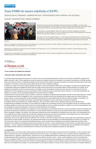 Toma ENBIO de manera indefinida el IEEPO
DESALOJAN AL PERSONAL ADMINISTRATIVO Y PROFESORES PARA CERRAR LOS ACCESOS
HUGUET CUEVAS/FOTOS: AMADO RAMÍREZ
Estudiantes de la Escuela Normal Bilingüe Intercultural de Oaxaca (ENBIO), con sede en San
Jerónimo Tlacochahuaya, "tomaron" ayer, de manera indefinida, las instalaciones del Instituto Estatal
de Educación Pública de Oaxaca (IEEPO) para exigir el cumplimiento de sus demandas.
Los inconformes, quienes llegaron desde las nueve de la mañana, desalojaron al personal
administrativo de esta institución, así como a profesores que acudían a darle seguimiento a diversos
trámites como permutas, jubilación y cambio de clave.
De acuerdo con la vocera, Karla Pereda, a un mes de que el alumnado tomara la escuela normal
para exigir una nueva plantilla de profesores con un perfil académico adecuado a su plan de estudios,
no ha habido respuesta por parte de funcionarios del IEEPO encargados del área de formación
docente.
Asimismo, informó que la protesta se nutriría más adelante con el apoyo de los padres de familia. Explicó que también buscan que se haga una investigación al
interior de la ENBIO, "y se vayan quienes se tengan que ir".
Manifestó que la protesta continuaría de manera indefinida, pues argumentó: "no es un delito pedir una educación de calidad ni mejor infraestructura para
desempeñarnos al cien por ciento".
De igual forma, responsabilizó al ex director de la ENBIO José Ángel Gómez Antonio de atizar la problemática en esta escuela, pues dijo, es quien está
impidiendo que se cumplan las demandas del estudiantado.
al Margen 11/06
Escrito Por Adrián Ortiz Romero Cuevas
+ Foros: pretexto para legitimar ley educativa
+ Discusión estéril: lineamientos están dados
Es una falsa actitud democrática la de insistir en el “consenso” de la nueva Ley Estatal de Educación. El binomio de la Sección 22 del SNTE y el gobierno del
estado ya llevaron a cabo 37 foros regionales en los que se supone que recogieron el sentir de la ciudadanía, los maestros y los expertos en el ámbito educativo.
Ahora, para insistir en lo mismo, el Congreso del estado anunció otros ocho foros. Detrás de eso están escondiendo una iniciativa que nadie sabe si existe, quién
la preparará, qué contiene y, sobre todo, para qué habrán servido los 45 foros realizados al respecto.
En efecto, por un lado el 10 de marzo pasado el gobierno del estado, la Junta de Coordinación Política de la LXII Legislatura y la Sección 22 del SNTE firmaron
una declaración política para establecer las bases sobre las cuales se daría la discusión de la armonización legal en materia educativa en la entidad. Ahí se
estableció que se llevarían a cabo foros para escuchar a la ciudadanía y hacer democrática la construcción de la nueva ley. Así, la Sección 22 anunció la
realización de 37 foros regionales en los que se escucharían a todos los sectores sociales, aunque ellos mismos remarcaron –y así lo avaló el gobernador del
estado en su momento– que los principales participantes en esos foros serían los maestros.
La apariencia de los foros era buena, aunque su tuétano no parece tan homogéneo. El argumento para justificarlos se centró en que Oaxaca imponía un conjunto
de circunstancias que debían ser reflejadas en la ley, y que para eso era necesario escuchar las inquietudes de los maestros para que, a partir de ellas, se
pudiera construir una ley que respondiera a esas necesidades. Para darle forma a esas justificaciones se habló de condiciones sociales, de marginación, de
pobreza y de respeto a la cosmovisión de las etnias, la pluriculturalidad, las lenguas, los usos y costumbres y muchas otras cuestiones.
En realidad muchos de esos elementos son simples distractores. ¿Por qué? Porque a pesar de que en apariencia dicen que buscan apartarse de la
homogenización que establece la ley federal, así como también de la negación de circunstancias de hecho (como la diversidad cultural, las condiciones sociales,
la pobreza, etcétera), lo cierto es que muchos de esos no son temas propios de una ley en materia de educación, y también que muchos de esos problemas han
sido abordados por otras normas federales, e incluso por la misma Constitución de la república.
En ese sentido, los maestros oaxaqueños han exigido que no se les tase igual que a los profesores del centro y norte de la república, donde las condiciones de la
educación son distintas por encontrarse los educandos en una mejor situación económica y social que los de nuestra entidad y todo el sureste de la república.
Eso es entendible y aceptable. Sin embargo, ¿las condiciones de pobreza de los niños oaxaqueños son justificación para que a ellos, como profesionales (ojo, y
no los resultados de su trabajo, influidos por las condiciones sociales) se les evalúe en sus propios conocimientos y se les obligue por la ley a cumplir ciertas
condiciones y requisitos para mantenerse frente a grupo y para ascender en lo profesional y económico?
Obviamente, esa no es una pregunta sencilla de responder. Pero, más bien, lo que está ocurriendo es que ellos quieren evadir ese cuestionamiento a partir de la
argumentación de temas sociales, económicos o de cuestiones relacionadas con la pluriculturalidad en que debe desarrollarse la educación en la entidad. Por
eso, dicen querer incluir en la Ley de Educación Estatal esos temas, cuando muchas de esas cuestiones ya se encuentran tuteladas por el artículo 2 de la
Constitución de la república, que establece las bases para la educación en las etnias –y que es complementario al artículo tercero, que habla propiamente de la
educación–, o que son cuestiones programáticas que el gobierno debe atender (como la marginación o la pobreza) antes que contemplarlas como cuestiones
irreversibles que deben determinar una diferenciación en la forma en cómo debe verse o evaluarse la educación en esas regiones.
¿Y LOS FOROS?
Algo sobre lo cual no se ha dicho nada en estos meses es qué está pasando con los foros para la construcción de la norma educativa, y cómo van éstos a servir
para la construcción de la nueva Ley Estatal de Educación. El asunto no es menor: ya se realizaron 37 foros y se van a realizar ocho más, organizados por los
poderes Ejecutivo y Legislativo, respectivamente, y hasta ahora no ha sido ventilada públicamente la metodología concreta a través de la cual se va a procesar, o
se está procesando toda la información y las propuestas que se han vertido en los foros, y cómo –y quién– es el encargado de construir la iniciativa de ley.
Eso es una verdadera incógnita. Y en esa incertidumbre es claro que hoy los famosos foros de propuestas de la nueva ley educativa, lo mismo pueden ser un
verdadero referente para la construcción de la iniciativa (si se está trabajando con método y a partir del ejercicio plural de reproducir en la ley lo escuchado en los
foros), que una verdadera torre de babel, en la que todos hablan sin que nadie se entienda y en la que no hay ni siquiera una memoria ni el cuidado necesario en
 