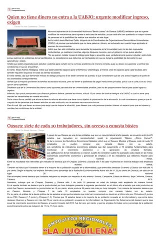 Quien no tiene dinero no entra a la UABJO; urgente modificar ingreso,
exigen
Escrito Por Iván Castellanos / Tiempo
Alumnos aspirantes de la Universidad Autónoma “Benito Juárez” de Oaxaca (UABJO) señalaron que es urgente
modificar los mecanismos para ingresar a esta casa de estudios, ya que cada año van quedando un mayor número
de personas sin la posibilidad de realizar sus estudios en este lugar.
Así lo indicó Jesús Martínez Pablo, dirigente de la Coordinadora de Organizaciones Democráticas Universitarias
(CODU), al precisar que estudiante que no tiene palanca o dinero, es rechazado aun cuando haya aprobado el
examen de conocimientos.
Indicó que han sido civilizados para demandar los espacios en la Universidad, pero no les dan respuestas
contundentes, ya realizaron marchas, algunos bloqueos menores, pero el gobierno no les quiere atender
“No se quieren instalar mesas de diálogo para llegar a acuerdos pues verdaderamente quieren estudiar, sobre todo
porque salimos sin problemas de los bachilleratos, no consideramos que debemos ser rechazados sin que se tenga la posibilidad de demostrar lo que
aprendimos”, reiteró.
Añadió que están preparados para estudiar y además para cumplir con la currícula académica de manera correcta, pues su deseo es superarse y cambiar las
condiciones en que se encuentran.
En tanto, Mayra Ramos Hostigosa, indicó que están pidiendo espacios para Enfermería y Odontología, al menos unos 50 espacios para cada facultad, pero
también requieren espacios en todas las demás facultades.
En este sentido, dijo que demandan mesas de diálogo porque se le es están cerrando las puertas, lo que consideraron que es una actitud negativa de parte de
las autoridades correspondientes.
Señaló que la mayoría provienen de familias de escasos recursos, pero no tienen la posibilidad de pagar instituciones privadas, por lo cual la UABJO es su única
opción para superarse.
Detallaron que en la Universidad les dieron como opciones para estudiar en universidades privadas, pero no les proporcionaron becas para poder lograr su
objetivo.
Además, dijo que el presupuesto que ofrece el gobierno federal y estatal es mínimo, sólo el 10 por ciento del total se designa a la UABJO lo cual no sirve para
atender las necesidades en materia educativa.
De la misma forma, señaló que ahora se tiene la reforma educativa que tiene como objetivo la privatización de la educación, lo cual consideraron grave ya que la
mayoría de las personas que desean estudiar en esta institución son de escasos recursos económicos.
Para lo cual, dijo que tienen acciones para exigir que se mejore la situación, pues desean que más personas puedan obtener un espacio para que se superen y
cambien las condiciones de la entidad.
Oaxaca: siete de cada 10 trabajadores, sin acceso a canasta básica
Escrito Por Misael Sánchez / Tiempo
A pesar de que Oaxaca es una de las entidades que tuvo un repunte laboral el año pasado, se encuentra entre los 23
estados que reprueban en reproductividad, reveló la organización “México ¿Cómo Vamos?”.
Al dar a conocer los Semáforos Económicos Estatales indicó que en Oaxaca, Morelos y Chiapas, siete de cada 10
empleados no pueden comprar una canasta básica con su salario.
Los semáforos de indicadores económicos estatales que dan seguimiento a 10 variables fundamentales para
monitorear el crecimiento económico y la generación de empleos formales.
Las calificaciones de los indicadores se crearon a partir de considerar cuánto ha avanzado cada estado en las metas
económicas (crecimiento económico y generación de empleo) y en los indicadores que debemos mejorar para
cumplir nuestras metas.
Entre los resultados más relevantes por indicador se destaca que en Chiapas, Guerrero y Oaxaca sólo 1 de cada 10 personas en edad de trabajar está empleada
de manera formal.
También se indica que 19 estados tienen a la mayoría de su población ocupada en la informalidad y que entre ellos destacan Guerrero y Oaxaca con más del 70
por ciento. Según el reporte, los empleos formales como porcentaje de la Población Económicamente Activa son del 11.20 por ciento en Oaxaca y se ubica en el
lugar 28 a nivel nacional
Para el empleo formal destaca que 9 estados redujeron su empleo con respecto al año anterior: Sonora, Campeche, Estado de México, Baja California, Oaxaca,
Tabasco y BCS.
Asimismo, subraya que en Chiapas, Guerrero y Oaxaca sólo 1 de cada 10 personas en edad de trabajar está empleada de manera formal.
En el reporte también se destaca que la productividad por hora trabajada presenta la siguiente peculiaridad: en el último año el estado que más productivo se
volvió fue Oaxaca, aumentando su productividad en 16 por ciento, ahora produce 56 pesos más más por hora trabajada. Y en materia de bienestar destaca que
en Oaxaca, Morelos y Chiapas 7 de cada 10 empleados no pueden comprar una canasta básica con su salario.
Por su parte, el análisis de la deuda pública de los estados arroja que los estados que más han incrementado su deuda en el último año son Chihuahua (3 puntos
de su PIB), Oaxaca (1.7 punto) y Chiapas (1.2). Precisa que 19 estados tienen a la mayoría de su población ocupada en la informalidad y que entre éstos
destacan Guerrero y Oaxaca con más del 70 por ciento de su población ocupada en la informalidad. La Organización No Gubernamental destacó que la tasa
anual de crecimiento económico de Oaxaca, al cuarto trimestre del 2013, fue del cero por ciento y que los empleos formales como porcentaje de la población
económicamente activa se redujeron de 11.4 a 11.2 por ciento.
 