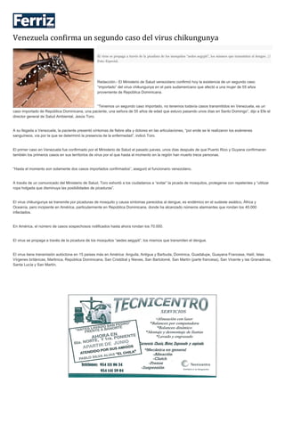 Venezuela confirma un segundo caso del virus chikungunya
El virus se propaga a través de la picadura de los mosquitos “aedes aegypti”, los mismos que transmiten el dengue. //
Foto: Especial.
Redacción.- El Ministerio de Salud venezolano confirmó hoy la existencia de un segundo caso
“importado” del virus chikungunya en el país sudamericano que afectó a una mujer de 55 años
proveniente de República Dominicana.
“Tenemos un segundo caso importado, no tenemos todavía casos transmitidos en Venezuela, es un
caso importado de República Dominicana, una paciente, una señora de 55 años de edad que estuvo pasando unos días en Santo Domingo”, dijo a Efe el
director general de Salud Ambiental, Jesús Toro.
A su llegada a Venezuela, la paciente presentó síntomas de fiebre alta y dolores en las articulaciones, “por ende se le realizaron los exámenes
sanguíneos, vía por la que se determinó la presencia de la enfermedad”, indicó Toro.
El primer caso en Venezuela fue confirmado por el Ministerio de Salud el pasado jueves, unos días después de que Puerto Rico y Guyana confirmaran
también los primeros casos en sus territorios de virus por el que hasta el momento en la región han muerto trece personas.
“Hasta el momento son solamente dos casos importados confirmados”, aseguró el funcionario venezolano.
A través de un comunicado del Ministerio de Salud, Toro exhortó a los ciudadanos a “evitar” la picada de mosquitos, protegerse con repelentes y “utilizar
ropa holgada que disminuya las posibilidades de picaduras”.
El virus chikungunya se transmite por picaduras de mosquito y causa síntomas parecidos al dengue, es endémico en el sudeste asiático, África y
Oceanía, pero incipiente en América, particularmente en República Dominicana, donde ha alcanzado números alarmantes que rondan los 40.000
infectados.
En América, el número de casos sospechosos notificados hasta ahora rondan los 70.000.
El virus se propaga a través de la picadura de los mosquitos “aedes aegypti”, los mismos que transmiten el dengue.
El virus tiene transmisión autóctona en 15 países más en América: Anguila, Antigua y Barbuda, Dominica, Guadalupe, Guayana Francesa, Haití, Islas
Vírgenes británicas, Martinica, República Dominicana, San Cristóbal y Nieves, San Bartolomé, San Martín (parte francesa), San Vicente y las Granadinas,
Santa Lucía y San Martín.
 