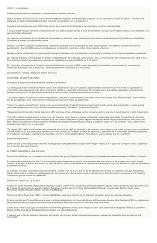 CRECE LA VIOLENCIA
Se eleva nivel de violencia; amenazan con linchamientos y quemar viviendas.
Tras la incursión de la SSP en San Juan Cotzocón, integrantes del grupo encabezado por Gorgonio Tomás, convocaron a través de altavoz a reunirse en la
explanada principal con la finalidad de linchar a quienes no simpatizan con su autogobierno.
Se estima que hay al menos unas 100 familias quienes se encuentran atrincheradas en sus domicilios por temor a ser agredidas.
Y es que desde hace dos semanas se les prohibió salir a la calle acusadas de estar a favor del presidente municipal Jaime Regino Patricio, quien despacha en la
agencia de María Lombardo.
Las personas atrincheradas en su domicilio se han quedado sin alimentos y agua potable porque les fueron cortados los servicios e incluidos en una lista de
ciudadanos a quienes no se les vende víveres.
Desde el 1 de enero, Gorgonio Tomás Mateos y al menos unas 60 personas asesoradas por el ex diputado priísta, Jesús Madrid, tomaron el control del
ayuntamiento y han cometido una serie de violaciones a los derechos humanos de niños, niñas, mujeres y hombres.
Desde esa fecha y hasta ahora, al menos medio centenar de habitantes han sido detenidos, encarcelados y en el caso de las mujeres abusadas sexualmente.
Las mujeres detenidas, fueron puestas en libertad con la prohibición de no reunirse o salir de casa, de lo contrario podrían ser violadas ellas y sus hijos e hijas.
Para obtener su libertad algunas fueron multadas con cantidades que van de los 500 a los 3 mil pesos.
El 31 de mayo, visitadores de la Comisión Nacional de Derechos Humanos (CNDH), fueron detenidos y encarcelados cuando acudieron a constatar las
violaciones denunciadas por el grupo de 27 personas que fueron expulsadas de la comunidad.
Dos operativos, violencia y disparo de armas, denuncian
LA VERSIÓN DE LOS AFECTADOS
De acuerdo al testimonio de los habitantes, recabada vía telefónica:
"La madrugada de este miércoles arribaron policías a la comunidad de San Juan Cotzocón, apenas estaba amaneciendo y en el centro de la población se
encontraban algunas personas entre ellos mayordomos, capillos y la autoridad local quienes de inmediato fueron acorralados, golpeados y tomados como
rehenes por los policías, los policías se dispersaron en la comunidad causando temor entre la población.
"Los policías dijeron que había una orden de aprehensión para seis o nueve personas, entre ellos contra Simón Reyes Díaz, Mayolo Ortega, Braulio Santos
Pío. En ese operativo, otros vecinos fueron tomados presos sin existir orden de aprehensión.
"Fueron los policías quienes hicieron disparos con sus armas de fuego. Hasta el momento suman cuatro muertos, entre ellos una abuelita. La gente que fue
capturada se la llevaron con rumbo a la agencia de María Lombardo, al parecer a la cárcel de Tuxtepec.
"Después se dio otro operativo donde detuvieron a 170 personas. Esa es la lista que se hizo porque la gente no aparece. A nuestro pueblo lo están masacrando.
"El conflicto político social se agravó porque. Juan Eliel Inocente, Héctor Lorenzo Inocente (ex diputado local panista-perredista), Ernesto Remigio, Cornelio
Luciano, tercamente quieren el poder municipal. Ellos han querido manipular a la gente. Algunos de ellos han tenido cargos en el municipio, otros como Juan
Eliel, Héctor Lorenzo Inocente han querido ser presidente municipal sin alcanzar el cargo porque la gente del pueblo no lo ha permitido, ya que ellos no han
prestado ningún servicio en la comunidad.
"En este año 2014 se hizo una elección para presidente, en donde se eligió un candidato, a las personas mencionadas no les gustó porque no ganó su candidato
que era Juan Eliel. Lo que hicieron fue agruparse con todos los ricos de Cotzocón. Violaron los derechos y costumbres de la comunidad. Entonces en el pueblo,
en la cabecera municipal se registraron dos candidatos uno de la comunidad (Gorgonio Tomás Mateos) y otro particular que fue Juan Eliel".
Parte de los testimonios.
Cabe citar que al final de la jornada electoral, resultó ganador como presidente municipal Jaime Regino Patricio, con el apoyo de la mayoría de las 21 agencias
que componen San Juan Cotzocón.
EL PODER MUNICIPAL A UNA AGENCIA
Frente a la conflictividad en la cabecera municipal entre los dos grupos, Regino Patricio estableció los poderes municipales en la agencia de María Lombardo.
En días pasados, el edil declaró a NOTICIAS que quien intenta desestabilizar social y políticamente a ese municipio es "el ex diputado local, Jesús Madrid
Jiménez, quien atiza la división y el encono. Al señor de filiación priísta, se le acabaron los negocios en ese municipio y por eso alienta a un grupo de personas en
la cabecera municipal".
La autoridad municipal, reconocida constitucionalmente, --resaltó el 30 de mayo-- que en las 21 agencias del municipio de Cotzocón, "hay paz, tranquilidad,
trabajo. Solamente en la cabecera está la pugna entre dos grupos, por ello los poderes están en la agencia de María Lombardo, regresaremos a la cabecera
cuando esos grupos diriman sus diferencias".
GORGONIO, PRÓFUGO DE LA LEY
Anoche, en rueda de prensa, el procurador de justicia, Joaquín Carrillo Ruiz y el secretario general de gobierno, Alfonso Gómez Sandoval, precisaron que de las
20 órdenes de aprehensión, se lograron capturar 8 personas: Nivardo Inocente Toledo, Olegario Mateo Guzmán, Nivardo Julián Bartolo, Evodio López
Domínguez, Maclovio Nicolás Atilano y Cornelio Ruiz Márquez.
Además de Simón Reyes Díaz y Mario Francisco Santibáñez, quienes al momento de su detención portaban 4 armas de fuego tipo escopetas.
En tanto que Gorgonio Tomás Mateos se encuentra prófugo de la justicia, por lo que solicitarán a la Procuraduría General de la República (PGR) su colaboración
para detenerlos bajo los cargos de privación ilegal de la libertad, abuso sexual, robo de vehículos, entre otros delitos.
Carrillo Ruiz señaló que al lugar se trasladaron el coordinador general de la AEI, Jaciel Vásquez Castro y el Comisionado de Seguridad Pública, Cuauhtémoc
Zúñiga Bonilla, para realizar las diligencias ministeriales y de seguridad pública.
Y aseguró que el Ejército Mexicano, resguarda el municipio con el apoyo de las corporaciones policiacas, quienes han despejado todos los caminos a la
comunidad.
 