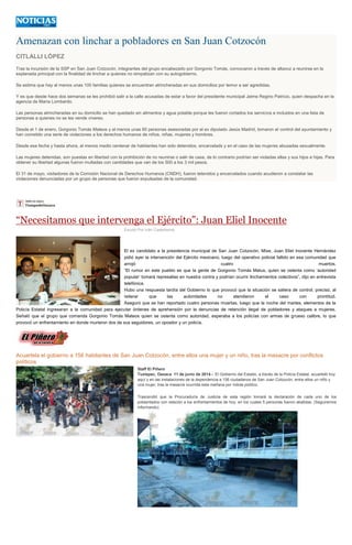 Amenazan con linchar a pobladores en San Juan Cotzocón
CITLALLI LÓPEZ
Tras la incursión de la SSP en San Juan Cotzocón, integrantes del grupo encabezado por Gorgonio Tomás, convocaron a través de altavoz a reunirse en la
explanada principal con la finalidad de linchar a quienes no simpatizan con su autogobierno.
Se estima que hay al menos unas 100 familias quienes se encuentran atrincheradas en sus domicilios por temor a ser agredidas.
Y es que desde hace dos semanas se les prohibió salir a la calle acusadas de estar a favor del presidente municipal Jaime Regino Patricio, quien despacha en la
agencia de María Lombardo.
Las personas atrincheradas en su domicilio se han quedado sin alimentos y agua potable porque les fueron cortados los servicios e incluidos en una lista de
personas a quienes no se les vende víveres.
Desde el 1 de enero, Gorgonio Tomás Mateos y al menos unas 60 personas asesoradas por el ex diputado Jesús Madrid, tomaron el control del ayuntamiento y
han cometido una serie de violaciones a los derechos humanos de niños, niñas, mujeres y hombres.
Desde esa fecha y hasta ahora, al menos medio centenar de habitantes han sido detenidos, encarcelads y en el caso de las mujeres abusadas sexualmente.
Las mujeres detenidas, son puestas en libertad con la prohibición de no reunirse o salir de casa, de lo contrario podrían ser violadas ellas y sus hijos e hijas. Para
obtener su libertad algunas fueron multadas con cantidades que van de los 500 a los 3 mil pesos.
El 31 de mayo, visitadores de la Comisión Nacional de Derechos Humanos (CNDH), fueron tetenidos y encarcelados cuando acudieron a constatar las
violaciones denunciadas por un grupo de personas que fueron expulsadas de la comunidad.
“Necesitamos que intervenga el Ejército”: Juan Eliel Inocente
Escrito Por Iván Castellanos
El ex candidato a la presidencia municipal de San Juan Cotzocón, Mixe, Juan Eliel Inocente Hernández
pidió ayer la intervención del Ejército mexicano, luego del operativo policial fallido en esa comunidad que
arrojó cuatro muertos.
“El rumor en este pueblo es que la gente de Gorgonio Tomás Matus, quien se ostenta como ‘autoridad
popular’ tomará represalias en nuestra contra y podrían ocurrir linchamientos colectivos”, dijo en entrevista
telefónica.
Hubo una respuesta tardía del Gobierno lo que provocó que la situación se saliera de control, precisó, al
reiterar que las autoridades no atendieron el caso con prontitud.
Aseguró que se han reportado cuatro personas muertas, luego que la noche del martes, elementos de la
Policía Estatal ingresaran a la comunidad para ejecutar órdenes de aprehensión por la denuncias de retención ilegal de pobladores y ataques a mujeres.
Señaló que el grupo que comanda Gorgonio Tomás Mateos quien se ostenta como autoridad, esperaba a los policías con armas de grueso calibre, lo que
provocó un enfrentamiento en donde murieron dos de sus seguidores, un opositor y un policía.
Acuartela el gobierno a 156 habitantes de San Juan Cotzocón, entre ellos una mujer y un niño, tras la masacre por conflictos
políticos
Staff El Piñero
Tuxtepec, Oaxaca 11 de junio de 2014.- El Gobierno del Estado, a través de la Policía Estatal, acuarteló hoy
aquí y en las instalaciones de la dependencia a 156 ciudadanos de San Juan Cotzocón, entre ellos un niño y
una mujer, tras la masacre ocurrida esta mañana por índole político.
Trascendió que la Procuraduría de Justicia de esta región tomará la declaración de cada uno de los
presentados con relación a los enfrentamientos de hoy, en los cuales 5 personas fueron abatidas. (Seguiremos
informando)
 