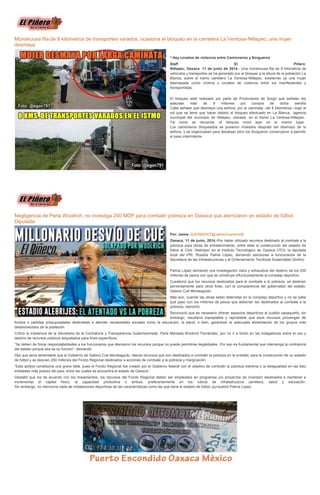 Monstruosa fila de 8 kilómetros de transportes varados, ocasiona el bloqueo en la carretera La Ventosa-Niltepec; una mujer
desmaya
* Hay conatos de violencia entre Camioneros y Sorgueros
Staff El Piñero
Niltepec, Oaxaca 11 de junio de 2014.- Una monstruosa fila de 8 kilómetros de
vehiculos y transportes se ha generado por el bloqueo a la altura de la población La
Blanca, sobre el tramo carretero La Ventosa-Niltepec, existiendo ya una mujer
desmayada como víctima y conatos de violencia entre los manifestantes y
transportistas.
El bloqueo está realizado por parte de Productores de Sorgo que señalan les
adeudan más de 9 millones por compra de dicha semilla
Cabe señalar que desmayó una señora, por la caminata –de 8 kilometros—bajo el
sol que se tiene que hacer debido al bloqueo efectuado en La Blanca, agencia
municipal del municipio de Niltepec, ubicada en el tramo La Ventosa-Niltepec.
Tal como se recuerda el bloqueo inició ayer en el mismo lugar.
Los camioneros bloqueados se pusieron molestos después del desmayo de la
señora, y se organizaban para desalojar pero los Sorgueron comenzaron a permitir
el paso intermitente.
Negligencia de Perla Woolrich, no investiga 200 MDP para combatir pobreza en Oaxaca que aterrizaron en estadio de fútbol:
Diputada
Por: Jaime GUERRERO/@JaimeGuerrero08
Oaxaca, 11 de junio, 2014.-Por haber utilizado recursos destinado al combate a la
pobreza para obras de entretenimiento, entre ellas la construcción del estadio de
futbol al Club “Alebrijes” en el Instituto Tecnológico de Oaxaca (ITO), la diputada
local del PRI, Rosalía Palma López, demandó sanciones a funcionarios de la
Secretaría de las Infraestructuras y el Ordenamiento Territorial Sustentable (Sinfra).
Palma López demandó una investigación clara y exhaustiva del destino de los 200
millones de pesos con que se construye infructuosamente el complejo deportivo.
Cuestionó que los recursos destinados para el combate a la pobreza, se destinen
perversamente para otros fines, con la complacencia del gobernador del estado,
Gabino Cué Monteagudo.
Más aún, cuando las obras están detenidas en el complejo deportivo y no se sabe
qué paso con los millones de pesos que deberían ser destinados al combate a la
pobreza, reprochó.
Reconoció que es necesario ofrecer espacios deportivos al pueblo oaxaqueño, sin
embargo, resultaría inaceptable y reprobable que esos recursos provengan de
fondos o partidas presupuestales destinadas a atender necesidades sociales como la educación, la salud, o bien, garantizar la adecuada alimentación de los grupos más
desfavorecidos de la población.
Criticó la indolencia de la Secretaria de la Contraloría y Transparencia Gubernamnetal, Perla Marisela Woolrich Fernández, por no ir a fondo en las indagatorias sobre el uso y
destino de recursos públicos etiquetados para fines específicos.
“Se deben de fincar responsabilidades a los funcionarios que desviaron los recursos porque no puede permitirse ilegalidades. Por eso es fundamental que intervenga la contraloría
del estado porque esa es su función”, demandó.
Dijo que sería lamentable que el Gobierno de Gabino Cué Monteagudo, desvie recursos que son destinados a combatir la pobreza en la entidad, para la construcción de un estadio
de futbol y se desvíen 200 millones del Fondo Regional destinados a acciones de combate a la pobreza y marginación.
“Esta actitud constituiría una grave falta, pues el Fondo Regional fue creado por el Gobierno federal con el objetivo de combatir la pobreza extrema y la desigualdad en las diez
entidades más pobres del país, entre las cuales se encuentra el estado de Oaxaca”.
Destalló que los de acuerdo con los lineamientos, los recursos del Fondo Regional deben ser empleados en programas y/o proyectos de inversión destinados a mantener e
incrementar el capital físico, la capacidad productiva o ambos, preferentemente en los rubros de infraestructura carretera, salud y educación.
Sin embargo, no menciona nada de instalaciones deportivas de las características como las que tiene el estadio de futbol, puntualizó Palma López.
 