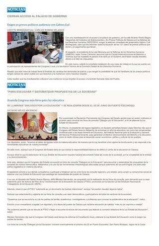 CIERRAN ACCESO AL PALACIO DE GOBIERNO
Exigen ex presos políticos audiencia con Gabino Cué
LIZETTE MENDOZA/Foto: CARLOS ROMAN VELASCO
Con una manifestación en el acceso a la palacio de gobierno, por la calle Ricardo Flores Magón,
integrantes del Colectivo de Sobrevivientes y Ex Presos Políticos de Oaxaca por la Defensa de
los Derechos Humanos (SEPODDH), exigen la atención inmediata del gobernador Gabino Cué
Monteguado, para que les informen sobre la situación de los 131 casos de presos políticos que
tienen y el seguimiento que llevan.
Al respecto, el presidente de la Liga Mexicana por la Defensa de los Derechos Humanos
(LIMEDH), Isaac Torres Carmona, denunció que el Comité Interinstirucional de Atención a
Víctimas que fue instalado el pasado 8 de abril por el Gobierno del Estado resulta obsoleto,
debido a la falta de respuestas.
En este marco, solicitó la inmediata instalación de una mesa de trabajo en la que se cuente con
la participación de representantes del Congreso Local y la Secretaría Técnica de la Comisión Estatal de los Derechos Humanos.
Resaltó que esta mesa de trabajo tiene la finalidad de canalizar las demandas de justicia y que tengan la posibilidad de que los familiares de los presos políticos
tengan certeza de saber cuáles son sus derechos y la manera en cómo hacerlos respetar.
Cabe resaltar que los manifestantes colocaron una manta con la que impiden el acceso a la también llamada Casa del Pueblo.
"PARA ESCUCHAR Y SISTEMATIZAR PROPUESTAS DE LA SOCIEDAD"
Acuerda Congreso más foros para ley educativa
SE LLAMARÁN "DIÁLOGOS POR LA EDUCACIÓN" Y SE REALIZARÁN DESDE EL 20 DE JUNIO EN PUERTO ESCONDIDO
OCTAVIO VÉLEZ ASCENCIO
Por unanimidad, la Diputación Permanente del Congreso del Estado aprobó ayer en sesión ordinaria un
acuerdo para convocar los foros de consulta "Diálogos por la Educación", a fin de elaborar la Ley
Estatal de Educación.
En tribuna, el presidente del órgano legislativo, el diputado perredista Sergio López Sánchez dijo que el
Congreso del Estado tiene la obligación de armonizar la reforma educativa, así como las consecuentes
modificaciones a las leyes General de Educación, del Instituto Nacional para la Evaluación y General
del Servicio Profesional Docente, para garantizar el efectivo reconocimiento del derecho a la educación,
como el medio idóneo para el desarrollo social, económico, político y cultural de los pueblos.
Los diputados, anotó, "tenemos el deber de legislar sobre la materia educativa, de manera que la Ley beneficie a los sujetos de la educación y así responda a las
necesidades educativas de nuestra sociedad".
De este modo, subrayó que el Congreso del Estado tiene en sus manos la responsabilidad histórica de definir el rumbo de la educación en Oaxaca.
Aunque observó que la elaboración de la Ley Estatal de Educación requiere hacerse escuchando todas las voces de la sociedad, por la complejidad de la entidad
y su pluricomposición.
Ante esto, destacó que el Congreso del Estado convocará los foros de consulta "Diálogos por la Educación" para escuchar y sistematizar las propuestas de la
sociedad de manera democrática, deliberativa y en uso de las herramientas metodológicas adecuadas porque solamente así se podrá lograr una adecuada
política legislativa en materia educativa.
El legislador exhortó a sus demás compañeros a participar y fortalecer así los ocho foros de consulta regional y uno estatal, para cumplir su compromiso social de
elaborar una Ley Estatal de Educación que satisfaga las necesidades del pueblo de Oaxaca.
A su vez, el diputado del Partido Nueva Alianza, Jefté Méndez Hernández, se congratuló con la realización de los foros de consulta, pero demandó que no sean
solamente para dar lectura del Plan de la Transformación de la Educación de Oaxaca (PTEO), promovido por la Sección 22 del Sindicato Nacional de
Trabajadores de la Educación (SNTE).
Además, observó que el PTEO "solamente es un documento de buenas intenciones", aunque "se pueden rescatar algunos datos".
Subrayó que estará atento y vigilante de los foros de consulta y así sean democráticos y participativos de todos los sectores de la sociedad.
"Queremos que se escuche la voz de los padres de familia, académicos, investigadores y profesores que conocen la problemática de la educación", indicó.
Exhortó a sus compañeros a legislar con dignidad y a la altura del pueblo de Oaxaca que reclama educación de calidad, "más no por capricho e interés".
"No podemos permitir que se discuta el PTEO o llegar a escuchar la lectura del documento que elabora la comisión redactora de la Ley Estatal de Educación",
indicó.
Méndez Hernández dijo que el Congreso del Estado está tiempo de reformar la Constitución local y elaborar la Ley Estatal de Educación como lo exigen los
padres de familia.
Los foros de consulta "Diálogos por la Educación" iniciarán eventualmente el próximo día 20 en Puerto Escondido, San Pedro Mixtepec, región de la Costa.
 