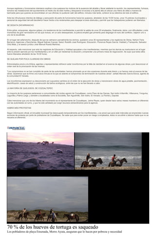 Aunque regidores y funcionarios intentaron explicar a los quejosos los motivos de la ausencia del alcalde y llevar adelante la reunión, los representantes, furiosos,
tomaron las instalaciones del ayuntamiento al medio día de este martes y bloquearon el acceso a la planta alta al colocar una hilera de sillas a manera de
barricada para que quienes se encontraban en sus oficinas no pudieran salir del edificio; minutos más tarde, cortaron la luz eléctrica de todo el edificio.
Ante los infructuosos intentos de diálogo y persuasión de parte de funcionarios hacia los quejosos, alrededor de las 15:00 horas, unos 15 policías municipales y
personal de seguridad del edil decidieron hacer frente a los reclamantes para despejar el área obstruida y permitir que los trabajadores pudieran ser liberados.
SE DESATA ZAFARRANCHO
Entre gritos, empujones, algunos golpes y la resistencia de los manifestantes a permitir la salida de unos 20 empleados, finalmente, éstos -con dificultades y ante
momentos de gran nerviosismo en los que incluso, en un acto desesperado, la policía empleó gas pimienta para disgregar el nudo del conflicto-, bajaron uno a
uno de la escalinata.
En el lugar del zafarrancho, después de que se calmaron parcialmente los ánimos, quedaron unos 30 representantes y los regidores de Obras, Nahúm Feria
Barranco; Agencias y Rancherías, Miguel Salinas Cuevas; Salud, Rodolfo José Rodríguez; Educación, Florencia Reyes García; Vialidad y Transporte, Salvador
Ortiz Mata, y el asesor jurídico José Manuel Rueda Martínez.
Al respecto, vale mencionar que solo los regidores de Educación y Vialidad apoyaban a los manifestantes, mientras que los demás se mantuvieron en el lugar
ante la presión ejercida por los manifestantes y en un afán por destensar la situación y emprender una primera mesa de negociación. Se supo que todos ellos
fueron liberados alrededor de las 16:30 horas.
SE QUEJAN POR POCA CLARIDAD EN OBRAS
Entrevistados previo a la trifulca, agentes y representantes refirieron estar inconformes por la falta de claridad en el avance de algunas obras y por desconocer el
orden real de la priorización de las mismas.
"Los compromisos no se han cumplido de parte de las autoridades; hemos priorizado ya en dos ocasiones durante este trienio y no hemos visto el avance de las
obras. Queremos que se firme una nueva minuta en la que se asiente el compromiso de terminación de nuestras obras", señaló Marcelo García Elorza, agente de
la comunidad El Venado.
Los inconformes expresaron su desconcierto por supuestos cambios en el orden de la ejecución de obras y mencionaron obras de agua potable, pavimentación,
electrificación, casas de salud y construcción de baños ecológicos, entre las que no se han llevado a cabo.
LA MAYORÍA DE QUEJOSOS, DE COZOALTEPEC
La mayoría de los quejosos pertenecen a comunidades del núcleo agrario de Cozoaltepec, como Paso de las Garzas, San Isidro Infiernillo, Villanueva, Yonguina,
Lagunilla y Palma Larga, y también a localidades como la Escobilla, San Agustinillo, San Isidro, El Venado, La Florida y Zapotal.
Cabe mencionar que uno de los líderes del movimiento es el representante de Cozoaltepec, Jaime Reyes, quien desde hace varios meses mantiene un diferendo
con las autoridades en turno, y que ha sido señalado por exigir recursos extraordinarios para la agencia.
HABRÁ MÁS PROTESTAS
Según información oficial, el inmueble municipal fue desocupado temporalmente por los manifestantes, y se prevé que para este miércoles se emprendan nuevas
acciones de protesta por parte de pobladores de Cozoaltepec. Se sabe que para evitar poner en riesgo a empleados, éstos no acudirán a laborar hasta que no se
resuelva el diferendo.
70 % de los huevos de tortuga es saqueado
Los pobladores de playa Ensenada, Morro Ayuta, aseguran que lo hacen por pobreza y necesidad
 