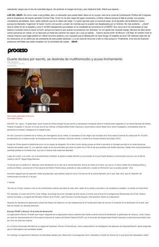 ostentando cargos que no les dio autoridad alguna. Se pondrían al margen de la ley y eso implicaría bote. Habrá que esperar….
LAS DEL ABUR.- No me lo crean a pie juntillas, pero no descarten que pueda haber relevo en la Jucopo, esto es la Junta de Coordinación Política del Congreso,
ante la inoperancia del loquito apodado Chucho Falp. Como no ha sido capaz de lograr consensos y unificar criterios porque le falla la azotea, sus propios
compañeros perredistas, dicen, están pidiendo que se le releve del cargo. Y a quien apuntan para un eventual canje, es al diputado Jaime Bolaños Cacho,
aunque los llamados “orgánicos” le hacen mucho a la succión y andan de mamilas que no pueden ser desplazados por un foráneo. No más anótenlo… ¿Será?
Que el Cártel 22 dio la espalda a unos 5 mil 800 trabajadores que estaban en la modalidad de honorarios en el IEEPO. Son cerca de 6 mil camaradas en esa
tesitura a quienes todos le hacen el fuchi, porque los capos lo que quieren es presencia con activistas, no con gente que necesite trabajo. Muchos de ellos tienen
varias quincenas sin cobrar, en un descuido ya hasta las cobraron los capos, así o que ya sabrás… Cotorro asunto entre “El Bronco” y El Peje. El norteño invitó al
mesías tropical a que haga política sin utilizar recursos públicos y por supuesto que el tabasqueño se hace tarugo. El angelito se tizna 120 melones cada año de
los mexicanos, en su delirio por ser presidente de este pueblo bananero, y no es cosa de renunciar a ello no más porque sí. Finalmente, a los dos los financian
poderosos del billete que están enojados con el camarada del copete… ABUR.
Duarte declara por escrito, se deslinda de multihomicidio y acusa linchamiento
NOÉ ZAVALETA
11 DE AGOSTO DE 2015
DESTACADO
Javier Duarte, gobernador de Veracruz.
Foto: Rubén Espinosa
XALAPA, Ver. (apro).- El gobernador Javier Duarte de Ochoa entregó hoy por escrito su declaración ministerial sobre el multihomicidio registrado en la colonia Narvarte del Distrito
Federal, el pasado 31 de julio, en el que dos de las víctimas, el fotoperiodista Rubén Espinosa y la promotora cultural Nadia Vera, fueron hostigados y amenazados antes de
abandonar la entidad y refugiarse en la capital el país.
Sin dar a conocer el contenido de la misma y sin interrogatorio de por medio, el mandatario la hizo llegar a los enviados de la Procuraduría General de Justicia del DF (PGJDF),
encabezados por el subprocurador de Averiguaciones Previas Centrales, Edmundo Garrido, a través de la Fiscalía General del Estado (FEG).
Duarte de Ochoa preparó la testimonial junto con su equipo de abogados. No le llevó mucho tiempo porque se limitó a reproducir el mensaje que leyó en la rueda de prensa
matutina del pasado lunes 10, y en adjuntar copias de las documentales que obran en poder de la FGE en las que acreditan que Rubén Espinosa y Nadia Vera nunca presentaron
querellas penales en el ámbito local, que sólo lo hicieron ante instancias federales.
Luego de cumplir, a su modo, con el procedimiento ministerial, el gobierno estatal difundió un comunicado en el que Duarte destaca la comunicación que tuvo con el jefe de
Gobierno del DF, Miguel Ángel Mancera:
“El día de ayer le solicité al Dr. Mancera rendir declaración en el caso de la colonia Narvarte. Nunca he creído en el fuero, así que en un hecho inédito de la historia política y
jurídica de México, personal de la Procuraduría del Distrito Federal estuvo presente en esta jurisdicción y recabó la información que yo pudiera aportar”, dice.
Asimismo asegura que ya respondió “todas las preguntas” que pudieran surgir en torno a los hechos de la colonia Narvarte, por lo que “dejo claro” que se “deslinda” del
multihomicidio ocurrido el 31 de julio.
Y remata:
“No creo en el fuero, tampoco creo en los linchamientos públicos que lejos de crear valor, alejan de la verdad y encubren a los verdaderos culpables. La verdad nos hará libres”.
Por separado, el vocero de la FEG, Omar Zúñiga, se encargó de enviar mensajes de texto dando a conocer que la fiscal de Investigaciones Ministeriales de la FGE, Rosario
Zamora González, y el agente del Ministerio Público de la PGJDF, José Francisco Coronilla Argueta, intercambiaron oficios de colaboración.
Decenas de reporteros se apersonaron afuera del Palacio de Gobierno y en las instalaciones de la Fiscalía para tratar de conocer el contenido de la declaración de Duarte, pero
todo se manejó con absoluta discreción.
Excluye PGJDF a Artículo 19 de toma de declaración
La organización Artículo 19 aclaró que ningún integrante de la organización estuvo presente este martes durante la toma de declaración al gobernador de Veracruz, Javier Duarte,
por parte de representantes de la Procuraduría General de Justicia del Distrito Federal (PGJDF) por el homicidio del fotoperiodista Rubén Espinosa y la activista social Nadia Vera,
así como de otras tres mujeres.
En un breve comunicado difundido en su página de Facebook, Artículo 19 recordó que, como coadyuvante en la investigación del asesinato de Espinosa Becerril, aportó preguntas
para el interrogatorio del mandatario estatal.
Sin embargo, la organización defensora de periodistas destacó que “desconoce si las preguntas fueron realizadas (a Duarte de Ochoa) por lo que ignora las respuestas a éstas”.
 