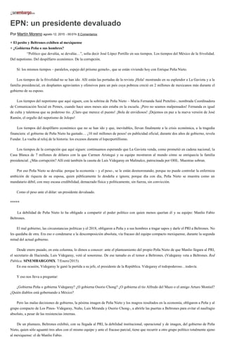 EPN: un presidente devaluado
Por Martín Moreno agosto 12, 2015 - 00:01h 8 Comentarios
+ El pesito y Beltrones exhiben al mexiquense
+ ¿Gobierna Peña o sus hombres?
“Político que devalúa, se devalúa…”, solía decir José López Portillo en sus tiempos. Los tiempos del México de la frivolidad.
Del nepotismo. Del despilfarro económico. De la corrupción.
Sí: los mismos tiempos – paralelos, espejo del priismo gemelo-, que se están viviendo hoy con Enrique Peña Nieto.
Los tiempos de la frivolidad no se han ido. Allí están las portadas de la revista ¡Hola! mostrando en su esplendor a La Gaviota y a la
familia presidencial, en desplantes agraviantes y ofensivos para un país cuya pobreza creció en 2 millones de mexicanos más durante el
gobierno de su esposo.
Los tiempos del nepotismo que aquí siguen, con la sobrina de Peña Nieto – María Fernanda Said Pretelini-, nombrada Coordinadora
de Comunicación Social en Pemex, cuando hace unos meses aún estaba en la escuela. ¡Pero no seamos malpensados! Fernanda es igual
de culta y talentosa que su poderoso tío. ¡Claro que merece el puesto! ¡Bola de envidiosos! ¡Dejemos en paz a la nueva versión de José
Ramón, el orgullo del nepotismo de Jolopo!
Los tiempos del despilfarro económico que no se han ido y que, inevitables, llevan finalmente a la crisis económica, a la tragedia
financiera: el gobierno de Peña Nieto ha gastado… ¡10 mil millones de pesos! en publicidad oficial, durante dos años de gobierno, revela
Fundar. La vuelta al reloj de la historia: los excesos durante el lopezportillismo.
Los tiempos de la corrupción que aquí siguen: continuamos esperando que La Gaviota venda, como prometió en cadena nacional, la
Casa Blanca de 7 millones de dólares con la que Carmen Aristegui y su equipo mostraron al mundo cómo se enriquecía la familia
presidencial. ¿Más corrupción? Allí está también la casota de Luis Videgaray en Malinalco, patrocinada por OHL. Muestras sobran.
Por eso Peña Nieto se devalúa: porque la economía – y el peso-, se le están desmoronando; porque no puede controlar la enfermiza
ambición de riqueza de su esposa, quien públicamente lo desdeña e ignora; porque día con día, Peña Nieto se muestra como un
mandatario débil, con muy escasa credibilidad, demacrado física y políticamente, sin fuerza, sin convicción.
Como el peso ante el dólar: un presidente devaluado.
*****
La debilidad de Peña Nieto lo ha obligado a compartir el poder político con quien menos querían él y su equipo: Manlio Fabio
Beltrones.
El mal gobierno, las circunstancias políticas y el 2018, obligaron a Peña y a sus hombres a tragar sapos y darle el PRI a Beltrones. No
les quedaba de otra. Era eso o condenarse a la descomposición absoluta, vía fracaso del equipo compacto mexiquense, durante la segunda
mitad del actual gobierno.
Desde enero pasado, en esta columna, lo dimos a conocer: ante el planteamiento del propio Peña Nieto de que Manlio llegara al PRI,
el secretario de Hacienda, Luis Videgaray, vetó al sonorense. De ese tamaño es el temor a Beltrones. (Videgaray veta a Beltrones. Red
Pública. SINEMBARGOMX. 7/Enero/2015).
En esa ocasión, Videgaray le ganó la partida a su jefe, el presidente de la República. Videgaray el todopoderoso…todavía.
Y eso nos lleva a preguntar:
¿Gobierna Peña o gobierna Videgaray? ¿O gobierna Osorio Chong? ¿O gobierna el tío Alfredo del Mazo o el amigo Arturo Montiel?
¿Quién diablos está gobernando a México?
Pero las malas decisiones de gobierno, la pésima imagen de Peña Nieto y los magros resultados en la economía, obligaron a Peña y al
grupo compacto de Los Pinos- Videgaray, Nuño, Luis Miranda y Osorio Chong-, a abrirle las puertas a Beltrones para evitar el naufragio
absoluto, a pesar de las resistencias internas.
De un plumazo, Beltrones exhibió, con su llegada al PRI, la debilidad institucional, operacional y de imagen, del gobierno de Peña
Nieto, quien sólo aguantó tres años con el mismo equipo y ante el fracaso parcial, tiene que recurrir a otro grupo político totalmente ajeno
al mexiquense: el de Manlio Fabio.
 
