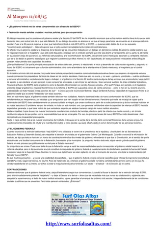 Al Margen 11/08/15
Escrito Por Adrián Ortiz Romero Cuevas
+ ¿El gobierno federal está de veras comprometido con el rescate del IEEPO?
+ Federación manda señales cruzadas: muchos policías, pero poca supervisión
El diálogo maquineo que hoy sostienen el gobierno estatal y la Sección 22 del SNTE les ha impedido reconocer que en los matices está la clave de lo que se está
haciendo bien, pero sobre todo de lo que está fallando. En su diálogo de sordos no alcanzan a ver que el riesgo para todos se encuentra en el arranque del ciclo
escolar. Pues si la 22 peca de ingenua al creer que habrá boicot total al ciclo 2015-2016, el IEEPO —y quienes están detrás de él, en su supuesta
“reconformación estratégica”— fallan al suponer que el ciclo escolar irremediablemente iniciará sin contratiempos.
En efecto, hoy el gobierno estatal y la dirigencia de la Sección 22 se encuentran trabados en un diálogo sin derroteros visibles. El gobierno estatal sostiene que
no negociará nada con el magisterio y que sólo está dispuesto a dialogar con el sindicato siempre que éste sea abierto y transparente; por su parte, la 22 insiste
en su posición añeja de oponerse a las reformas estructurales y a la reconformación del IEEPO, únicamente como medio para esconder su verdadera intención,
que es la de doblar al gobierno estatal para que negocien cuestiones que ellos mismos no han especificado. En esas posiciones irreductibles ambos bloques
parecen haber perdido toda capacidad de análisis.
¿De qué hablamos? De que la principal preocupación de ambos debe ser, primero, lo relacionado al inicio y desarrollo del ciclo escolar siguiente; y segundo, el
futuro del IEEPO no únicamente por su función administrativa, sino como el emblema de la afrenta entre el Estado mexicano y el magisterio por el control
educativo.
En lo relativo al inicio del ciclo escolar, hoy nadie tiene certeza porque tanto maestros como autoridades educativas tienen que esperar a la siguiente semana,
cuando comienzan los preparativos del inicio de clases en los centros escolares. Hasta que eso no ocurra, y no vean —gobierno y sindicato— cuántos profesores
y personal administrativo verdaderamente llegan a trabajar, ni el gobierno ni la Sección 22 tendrán certeza alguna de las acciones que emprenderán, luego del 24
de agosto, o para declarar un paro general, o para conjurar las amenazas, o para iniciar las sanciones y traer personal sustituto de otras entidades federativas.
Respecto al futuro del IEEPO, tanto el gobierno como la Sección 22 comienzan con sendos fracasos airados. ¿Por qué? Porque, por ejemplo, si el magisterio
pretende obligar al gobierno a negociar los términos de la reforma al IEEPO con supuestos cercos de veinte personas —como lo hizo en su reciente anuncio,
materializado con todo fracaso en las acciones de ayer— lo único que será es provocar lástima y seguir perdiendo fuerza y capacidad de negociación frente a un
gobierno estatal que se siente “fortalecido” con esas acciones.
Pero en esa misma lógica, el gobierno estatal también debe ser más cuidadoso. Nada ha lastimado más a la nueva conformación del IEEPO, que los
señalamientos por inexperiencia, por reciclaje y por amiguismos que han surgido en las últimas semanas. Pareciera que nadie se encargó de vigilar que la
reformación del IEEPO fuera verdaderamente un proceso cuidado e integral, que creara confianza a partir de su sola conformación y de los nombres incluidos en
su nueva estructura. El problema es que, de entrada, no hubo un solo nombre; uno, que generara certidumbre sobre la capacidad de relanzar al IEEPO hacia la
expectativa generada, o que fuera indicio de que verdaderos expertos se estaban haciendo cargo del nuevo instituto educativo.
Nada en realidad. Lejos de eso, los nuevos funcionarios resultaron ser producto del reciclaje, electos a partir de criterios que nadie conoció, y sin brindar
certidumbre alguna de que podían con la responsabilidad que se les encargaba. Por eso, las primeras tareas del nuevo IEEPO han sido desastrosas y han
demostrado una incapacidad preocupante.
Nadie ni nada exhibió más a los nuevos funcionarios del instituto, ni los puso en la senda de la derrota, tanto como las filtraciones de la semana previa, los
cuestionamientos imposibles de refutar y la incertidumbre sobre el inicio escolar, que para ellos ha sido el común denominador de las semanas recientes.
¿Y EL GOBIERNO FEDERAL?
Cuando se anunció la extinción del llamado “viejo IEEPO” vino a Oaxaca el vocero de la presidencia de la república, y los titulares de las Secretarías de
Educación Pública y Desarrollo Social, para respaldar la decisión anunciada por el gobernador Gabino Cué Monteagudo. Cuando se anunció la refundación del
instituto, se dijo que esto se haría en un marco de coordinación entre los dos niveles de gobierno, refrendando lo que dice la Constitución, en el sentido de que la
educativa es una facultad concurrente de la federación, los estados y los municipios. La pregunta, frente a todo esto, sigue siendo ¿dónde quedó el gobierno
federal en este proceso que políticamente es vital para el Estado mexicano?
La pregunta no es ociosa. Pues no se trata de que la federación venga a suplir las responsabilidades que le corresponden al gobierno estatal respecto a la
reforma educativa, pero sí de que si este anuncio constituía la respuesta del gobierno federal al cuestionamiento de dónde había quedado la fuerza del Estado
mexicano, luego de la fuga del Chapo Guzmán, lo menos que debió hacer es estar vigilando no sólo el momento del anuncio, sino toda la implementación del
llamado “nuevo IEEPO”.
Es que muchos pensamos —y no era una posibilidad descabellada— que el gobierno federal enviara personal específico para reforzar la ingeniería reconstitutiva
del IEEPO. Esto, según los hechos, no ocurrió. Pues de haber sido así, entonces el gobierno estatal no habría cometido tantos errores como con los que ha
venido trastabillando en su intento por echar a andar la maquinaria educativa teniendo a un sector —el radical— de la Sección 22 en contra.
CONTRADICCIONES
Pareciera entonces que el gobierno federal toma y deja el federalismo según sus conveniencias. Lo asaltó al forzar la decisión de la extinción del viejo IEEPO,
pero ahora inusitadamente pretende “respetarlo” —y dejar a Oaxaca a la deriva— ahora que se necesitaba más que nunca su colaboración y vigilancia para
asegurar la supervivencia y el éxito del nuevo instituto educativo, y para garantizar el arranque del próximo ciclo escolar, independientemente de las condiciones
sociales o políticas que se presenten. Pero todos parecen extraviados. ¿Entonces?
 