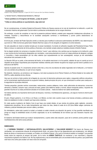 CIUDAD MILITARIZADA
Categoría: Firmas | Publicado el Miércoles, 12 Agosto 2015 08:39 | Escrito por Julio Cesar Martínez Gandarillas
* ¿Y Germán Tenorio? ¿Y Netzahualcóyotl Salvatierra? ¿Y Monroy?
* Grave parálisis en el Congreso del Estado, ¿culpa de quién?
* Fallas en obras públicas en ayuntamiento, algo está mal
No sin complicaciones, el Instituto Estatal de Educación Pública de Oaxaca avanza en la ruta de transformar la institución, a partir de
la decisión histórica del gobernador Cué de retirar a profesores sindicalizados de los cargos directivos.
Sin embargo, a punto de cumplirse un mes de la presencia policiaca federal y estatal para resguardar instalaciones educativas, la
molestia, inquietud y desconfianza en la sociedad oaxaqueña comienza a manifestarse y pronto podría desbordarse en
manifestaciones.
El 20 de julio, el titular del Poder Ejecutivo emitió un decreto para modificar la estructura administrativa del IEEPO, tras determinación
que tomó en 1992 el entonces gobernador Heladio Ramírez López a fin de otorgarle al magisterio el control absoluto.
Ha sido plausible sin duda la medida tomada por el actual mandatario; ha tenido el suficiente respaldo del Presidente Enrique Peña
Nieto e incluso no solamente de forma política y financiera, sino también amplia cobertura mediática desde el Distrito Federal.
No ha dejado también de comenzar a inquietar el término “nuevo”, para referirse a los cambios que se impulsan en la institución, pese
a que muchos de los funcionarios designados son reciclados, o que presuntamente se incurre en viejas prácticas de designar a amigos
o conocidos y hasta escandalizar por los altos salarios que supuestamente se han autoasignado, aunque ya las autoridades
educativas han precisado en ello.
La Sección XXII por su parte, a tres semanas del hecho, no ha sabido reaccionar o no ha querido, sabedor de que no cuenta ya con el
respaldo de las bases mayoritarias para emprender medidas violentas para intentar recuperar los cargos que les fueron quitados en la
estructura del IEEPO.
Apenas el pasado lunes 10, únicamente cerraron entre tres y cinco de una decena de sedes regionales de la institución, y lo hicieron
con una veintena de profesores, lo cual no tuvo impacto.
No obstante, decíamos, ya comienza a ser riesgosa y mal vista la presencia de la Policía Federal y la Policía Estatal en las sedes del
IEEPO y calles aledañas de las oficinas.
Hay que ver primero el lado positivo de la llegada de unos seis mil elementos policiacos para vigilar y resguardar edificios educativos:
se ha incrementado significativamente la ocupación hotelera, desde principios de junio, en que comenzaron a arribar para coadyuvar a
la seguridad en el proceso electoral.
Tiendas pequeñas, grandes centros comerciales, restaurantes, puestos callejeros, todos, están atiborrados de elementos; consumen
alimentos y bebidas; compran ropa y artículos de aseo; gastan para telefonía celular y normal; utilizan transporte público, requieren de
grandes insumos en su base provisional ubicada en la Ciudad Judicial… hasta los boleros han salido beneficiados.
Ha habido además una importante disminución de bloqueos, marchas y manifestaciones agresivas, y de alguna manera la disminución
de delitos.
El pero. Ningún gobierno, ni en China o en Rusia o en México, es bien visto cuando ocupa a las fuerzas armadas y policiacas para
tratar de establecer el orden o impedir que haya actos violentos.
En nada ayuda al gobierno de Gabino Cué el que haya una ciudad sitiada, el que cientos de policías estén vigilando, cercando,
instalaciones educativas. No es nada tranquilizante que todos los días, desde la sede de la 28 Zona Militar salgan camiones de
militares y policías federales para recorrer calles y carretera.
Es intimidatorio, sobre todo cuando la ciudad y el estado no están viviendo una situación de guerra; no hay guerrilla manifiesta que
ponga en riesgo la estabilidad social; el crimen organizado no se ha manifestado de tal manera que sea necesario imponer esa
fuerza...
El Gobierno del Estado tendrá que evaluar necesariamente y cuanto antes esta situación, pues de lo contrario pronto podrían surgir
manifestaciones ante tanto acoso policiaco.
NIMIEDADES
1.- ¿Y GERMÁN TENORIO? ¿Y NETZAHUALCÓYOTL SALVATIERRA? ¿Y SALVADOR MONROY? Se fueron de Oaxaca muy
campantes, con acusaciones severas de enriquecimiento ilícito, con grave crisis en las dependencias que encabezaron, con alforjas
llenas de dinero e inversiones en el estado, en Puebla, en el Distrito Federal. ¿Por qué la Contraloría estatal no investigó? Las grandes
dudas sobre los negocios al amparo del poder, de la mano de JORGE CASTILLO, se mantienen y han manchado y seguirán
manchando el gobierno de Gabino Cué. No hay explicaciones y eso es lamentable para una sociedad ávida de justicia, que justamente
votó hace cinco años para acabar con esos vicios de corrupción.
 