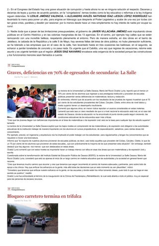 2.- En el Congreso del Estado hay una grave situación de corrupción y hasta ahora no se ve ninguna solución al respecto. Decenas y
decenas de leyes y puntos de acuerdo parados, en la “congeladora”; temas torales como la ley educativa o reformas a la ley indígena
siguen detenidas. Ni LESLIE JIMÉNEZ VALENCIA, ni ALEJANDRO AVILÉS, NATIVIDAD DÍAZ oJESÚS LÓPEZ RODRÍGUEZ han
levantado la mano para poner un alto, para erigirse en liderazgo que despierte al Poder Legislativo y acabe de una vez por todas con
tan grave crisis, parálisis y desdén por sesionar; por lo menos desde hace un mes simplemente no hay interés de nadie por ocupar su
curul.
3.- Nadie duda que a pesar de las limitaciones presupuestales, el gobierno de JAVIER VILLACAÑA JIMÉNEZ esté impulsando obras
públicas en el Centro Histórico y en las colonias marginadas de las 13 agencias. En el centro, por ejemplo hay calles que se están
remozando con una increíble belleza, respetando plenamente el entorno. Pero de manera extraña, en dos obras en el barrio de
Jalatlaco, la calzada de la República y la calle 5 de Mayo, hay severas fallas del área de obra pública; no hubo planeación suficiente,
se ha tolerado a las empresas que en el caso de la calle, han levantado hasta en tres ocasiones las baldosas; en el segundo, se
echaron a perder toneladas de concreto y no pasa nada. Es urgente que el Cabildo, una vez que regrese de vacaciones, retome este
asunto y es urgente también que el regidor JESÚS DÍAZ NAVARRO encabece esta exigencia de la sociedad porque las constructoras
y los funcionarios menores sean llamados a cuenta.
Graves, deficiencias en 70% de egresados de secundaria: La Salle
Escrito Por Juan C. Medrano
La rectora de la Universidad La Salle Oaxaca, María del Rocío Ocádiz Luna, reportó que al menos un
70% por ciento de los alumnos que ingresan a esa prestigiosa institución y proceden de escuelas
públicas presentan serias deficiencias en matemáticas, lectura y redacción.
En entrevista, informó que de acuerdo con los resultados de las pruebas de ingreso muestran que el 70
por ciento de los estudiantes procedentes del Cobao, Cecyteo, Cbetis, entre otros de nivel básico y
medio superior tienen un desempeño insuficiente.
Comentó que algunos otros, en menor índice reportan un avance considerable en estas materias.
Lamentó que esto sea un claro resultado de que si a nivel nacional la educación está mal, en el caso del
estado de Oaxaca, donde la educación no ha encontrado el punto donde pueda seguir creciendo, las
condiciones educativas de los educandos sean más críticas.
“Creo que los jóvenes llegan con deficiencias importantes en el área de matemáticas o de expresión oral; esto es la base para cualquier tipo de estudio superior”,
lamentó.
La rectora de la Universidad La Salle-Oaxaca explicó que los bajos niveles en comprensión de las matemáticas y de expresión oral obligaron a las autoridades
educativas de la institución trabajar de manera importante con los alumnos en cursos propedéuticos, de especialización, sabatinos, para ciertas áreas del
conocimiento.
Por ejemplo, precisó, en ingeniería y arquitectura nos ha implicado el poder trabajar con los estudiantes para regularizarlos y tengan los conocimientos que se
requieren e iniciar una licenciatura.
Informó que “la mayoría de nuestros alumnos provienen de escuelas públicas; es decir, casi todos aquellos que proceden del Cobao, Cecyteo, Cbetis, lo que da
un 70 por ciento de los alumnos que provienen de estas escuelas,, que son prácticamente la mayoría de los que presentan esta situación”. Sin embargo, también
destacó que hay algunos –los menos– que son destacados en estas áreas.
Ocádiz Luna comentó que con estos niveles es importante hacer un trabajo intenso con ellos en esas dos áreas que son matemáticas y de expresión oral y
escrita.
Cuestionada sobre la transformación del Instituto Estatal de Educación Pública de Oaxaca (IEEPO), la rectora de la Universidad La Salle Oaxaca, María del
Rocío Ocádiz Luna, consideró que esto es apenas el inicio de un largo camino en materia educativa que las autoridades y la sociedad en general tienen que
recorrer.
“Creo que tenemos mucho camino que recorrer y creo que tenemos que seguir recorriendo el camino de manera adecuada y pertinente, pero sobre todo de
apoyo a los chicos. Hay que enfocar los esfuerzos en la gente, más allá todas las decisiones que en este momento se ven plausibles”, indicó.
“Considero que tenemos que enfocar nuestro esfuerzo en la gente, en las escuelas y donde están los niños tomando clases, pues todo lo que se haga en ese
sentido es positivo”, meditó.
Ocádiz Luna fue entrevistada al término de la inauguración de la Clínica de Fisioterapia y Rehabilitación, la cual está abierta a todo el público, muy en especial
para las personas de escasos recursos.
Bloqueo carretero termina en trifulca
Escrito Por Ruta 135
 