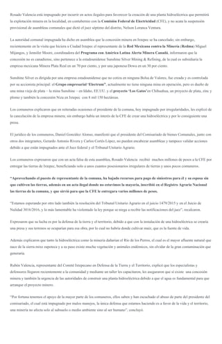 Rosado Valencia está impugnado por incurrir en actos ilegales para favorecer la creación de una planta hidroeléctrica que permitirá
la explotación minera en la localidad, en contubernio con la Comisión Federal de Electricidad (CFE), y no acata la suspensión
provisional de asambleas comunales que dictó el juez séptimo del distrito, Nelson Loranca Ventura.
La autoridad comunal impugnada ha dicho en asamblea que la concesión minera en Ixtepec se ha cancelado; sin embargo,
recientemente en la visita que hiciera a Ciudad Ixtepec el representante de la Red Mexicana contra la Minería (Redma) Miguel
Mijangos, y Jennifer Moore, coordinadora del Programa con América Latina Alerta Minera Canadá, informaron que la
concesión no es canadiense, sino pertenece a la estadounidense Sunshine Silver Mining & Refining, de la cual es subsidiaria la
empresa mexicana Minera Plata Real en un 70 por ciento, y por una japonesa Dowa en un 30 por ciento.
Sunshine Silver es dirigida por una empresa estadounidense que no cotiza en ninguna Bolsa de Valores, fue creada y es controlada
por su accionista principal: el Grupo empresarial ‘Electrum”, actualmente no tiene ninguna mina en operación, pero es dueño de
una mina vieja de plata – la mina Sunshine – en Idaho, EE.UU. y el proyecto ‘Los Gatos’en Chihuahua, un proyecto de plata, zinc y
plomo y también la concesión Niza en Ixtepec con 8 mil 150 hectáreas.
Los comuneros explicaron que en reiteradas ocasiones el presidente de la comuna, hoy impugnado por irregularidades, les explicó de
la cancelación de la empresa minera; sin embargo había un interés de la CFE de crear una hidroeléctrica y por lo consiguiente una
presa.
El jurídico de los comuneros, Daniel González Alonso, manifestó que el presidente del Comisariado de bienes Comunales, junto con
otros dos integrantes, Gerardo Antonio Rivera y Carlos Cortés López, no pueden encabezar asambleas y tampoco validar acciones
debido a que están impugnados ante el Juez federal y el Tribunal Unitario Agrario.
Los comuneros expresaron que con un acta falsa de esta asamblea, Rosado Valencia recibió muchos millones de pesos a la CFE por
entregar las tierras de Ixtepec, beneficiando solo a unos cuantos posesionarios irregulares de tierras y unos pocos comuneros.
“Aprovechando el puesto de representante de la comuna, ha bajado recursos para pago de siniestros para él y su esposa sin
que cultiven las tierras, además en un acta ilegal donde no estuvimos la mayoría, inscribió en el Registro Agrario Nacional
las tierras de la comuna, y que sirvió para que la CFE le entregara varios millones de pesos.
“Estamos esperando por otro lado también la resolución del Tribunal Unitario Agrario en el juicio 1479/2015 y en el Juicio de
Nulidad 3016/2016, y lo más lamentable ha violentado la ley porque se niega a recibir las notificaciones del juez”, recalcaron.
Expresaron que su lucha es por la defensa de la tierra y el territorio, debido a que con la instalación de una hidroeléctrica se crearía
una presa y sus terrenos se ocuparían para esa obra, por lo cual no habría donde cultivar maíz, que es la fuente de vida.
Además explicaron que tanto la hidroeléctrica como la minería dañarían el Río de los Perros, el cual es el mayor afluente natural que
nace de la sierra mixe zapoteca y a su paso existe mucha vegetación y animales endémicos, sin olvidar de la gran contaminación que
generaría.
Rubén Valencia, representante del Comité Ixtepecano en Defensa de la Tierra y el Territorio, explicó que los especialistas y
defensores llegaron recientemente a la comunidad y mediante un taller les capacitaron, les aseguraron que sí existe una concesión
minera y también la urgencia de las autoridades de construir una planta hidroeléctrica debido a que el agua es fundamental para que
arranque el proyecto minero.
“Por fortuna tenemos el apoyo de la mayor parte de los comuneros, ellos saben y han escuchado el abuso de parte del presidente del
comisariado, el cual está impugnado por malos manejos, la única defensa que estamos haciendo es a favor de la vida y el territorio,
una minería no afecta solo al subsuelo o medio ambiente sino al ser humano”, concluyó.
 