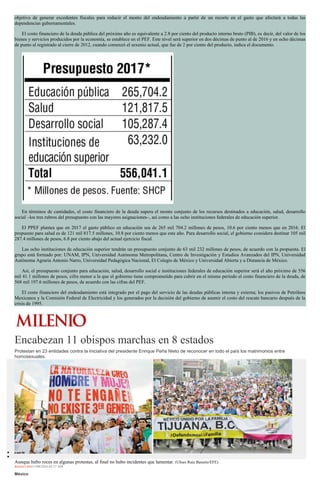objetivo de generar excedentes fiscales para reducir el monto del endeudamiento a partir de un recorte en el gasto que afectará a todas las
dependencias gubernamentales.
El costo financiero de la deuda pública del próximo año es equivalente a 2.8 por ciento del producto interno bruto (PIB), es decir, del valor de los
bienes y servicios producidos por la economía, se establece en el PEF. Este nivel será superior en dos décimas de punto al de 2016 y en ocho décimas
de punto al registrado al cierre de 2012, cuando comenzó el sexenio actual, que fue de 2 por ciento del producto, indica el documento.
En términos de cantidades, el costo financiero de la deuda supera el monto conjunto de los recursos destinados a educación, salud, desarrollo
social –los tres rubros del presupuesto con las mayores asignaciones–, así como a las ocho instituciones federales de educación superior.
El PPEF plantea que en 2017 el gasto público en educación sea de 265 mil 704.2 millones de pesos, 10.6 por ciento menos que en 2016. El
propuesto para salud es de 121 mil 817.5 millones, 10.8 por ciento menos que este año. Para desarrollo social, el gobierno considera destinar 105 mil
287.4 millones de pesos, 6.8 por ciento abajo del actual ejercicio fiscal.
Las ocho instituciones de educación superior tendrán un presupuesto conjunto de 63 mil 232 millones de pesos, de acuerdo con la propuesta. El
grupo está formado por: UNAM, IPN, Universidad Autónoma Metropolitana, Centro de Investigación y Estudios Avanzados del IPN, Universidad
Autónoma Agraria Antonio Narro, Universidad Pedagógica Nacional, El Colegio de México y Universidad Abierta y a Distancia de México.
Así, el presupuesto conjunto para educación, salud, desarrollo social e instituciones federales de educación superior será el año próximo de 556
mil 41.1 millones de pesos, cifra menor a la que el gobierno tiene comprometido para cubrir en el mismo periodo el costo financiero de la deuda, de
568 mil 197.6 millones de pesos, de acuerdo con las cifras del PEF.
El costo financiero del endeudamiento está integrado por el pago del servicio de las deudas públicas interna y externa; los pasivos de Petróleos
Mexicanos y la Comisión Federal de Electricidad y los generados por la decisión del gobierno de asumir el costo del rescate bancario después de la
crisis de 1995.
Encabezan 11 obispos marchas en 8 estados
Protestan en 23 entidades contra la iniciativa del presidente Enrique Peña Nieto de reconocer en todo el país los matrimonios entre
homosexuales.
Aunque hubo roces en algunas protestas, al final no hubo incidentes que lamentar. (Ulises Ruiz Basurto/EFE)
REDACCIÓN11/09/2016 03:17 AM
México
 