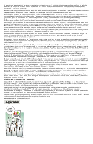 A pesar de que la sociedad civil fue la que convocó a las marchas de ayer en 23 entidades del país para manifestarse a favor de la familia
tradicional; 11 obispos de la Iglesia católica encabezaron en 8 estados las movilizaciones; también participaron integrantes de iglesias
evangélicas y mormonas, entre otras.
En Veracruz, el obispo Luis Felipe Gallardo Martín del Campo, reiteró que el movimiento “es ciudadano” y que esperan que frene la iniciativa
de ley enviada por el presidente Enrique Peña Nieto para legalizar el matrimonio entre personas del mismo sexo.
En Tamaulipas, el obispo de la diócesis de Tampico, José Luis Dibildox Martínez, dio un mensaje en el que destacó no estar contra que la
comunidad lésbico-gay adopte; sin embargo, pidió a legisladores no acreditarlo como “matrimonio”, sino llamarlo “sociedad de convivencia”,
y que como Iglesia no intervendrán en el trabajo de legisladores locales y que no pretendían hacer presión respecto a esta ley.
En Durango, el arzobispo José Antonio Hernández Hurtado señaló que están contra la figura jurídica que se busca legislar.
Otros obispos que encabezaron las marchas fueron en Puebla, el arzobispo Víctor Sánchez Espinosa y sus obispos auxiliares, Felipe Pozos
y Eugenio Lira Rugarcía; Ramón Castro, de Cuernavaca, Morelos; y Francisco Javier Chavolla, de Toluca; en Tijuana el arzobispo Francisco
Moreno Barrón y el arzobispo emérito Rafael Romo Muñoz, acompañados del diputado local panista Rodolfo Olimpo, y Faustino Armendáriz,
obispo de Querétaro, marchó al lado de los diputados locales Juan Luis Íñiguez y Carmen Zúñiga, también de extracción panista.
Miles de personas respondieron a la convocatoria del Frente Nacional por la Familia (FNF) para manifestarse a favor de la familia y contra la
iniciativa presidencial de matrimonios igualitarios y la adopción por parte de éstos.
Exhortaron a los asistentes a ubicar a su diputado local, federal, senador, gobernador, los distintos candidatos, y pedirles que apoyen a la
familia. No obstante, dejaron en claro que su manifestación no busca ofender a nadie y que respetan la dignidad de toda persona,
independientemente de su forma de vivir y convivir.
En Querétaro, después de la marcha del Frente Nacional por la Familia, en el Plaza de Armas se realizó una concentración denominada No
más homofobia, en la que participaron unas 700 personas y afirmaron que no es una “contramarcha”, sino simplemente la solicitud de sus
derechos a las uniones civiles.
En Veracruz, el vocero de la arquidiócesis de Xalapa, José Manuel Suazo Reyes, retó a los colectivos en defensa de los derechos de la
comunidad lésbico-gay a dar a conocer los nombres de los sacerdotes homosexuales y negó que haya clérigos con esta preferencia sexual.
Se realizaron movilizaciones en los municipios de Coatzacoalcos, Córdoba, Poza Rica, Orizaba, Tuxpan, San Andrés Tuxtla, Martínez de la
Torre y Veracruz.
En Chiapas, la movilización organizada y convocada por la arquidiócesis de Tuxtla Gutiérrez, causó rechazo entre las organizaciones
defensoras de los Derechos Humanos por ser promovida como una marcha contra las familias lésbico-gay. Héctor Estrada Avelar,
presidente de la organización civil Unidos Diferentes, advirtió que los clérigos que promovieron y participaron en la peregrinación serán
denunciados ante la Secretaría de Gobernación y el Consejo Nacional para Prevenir la Discriminación.
De igual forma en Oaxaca, la marcha del Frente Nacional por la Familia se encaró con activistas del movimiento de la comunidad LGBTTTI,
ambos grupos habían previsto realizar manifestaciones callejeras por rumbos distintos, pero a última hora ambos contingentes partieron del
mismo punto, pero no hubo ningún enfrentamiento, solo un roce de palabras e intercambios de insultos.
Otras entidades con participantes y sin incidentes fueron Tabasco, Estado de México, Hidalgo, Guanajuato, Jalisco, Coahuila, Campeche,
Guerrero, Nuevo León, Nayarit, San Luis Potosí, Zacatecas, Michoacán y Yucatán.
Para hoy, la comunidad Lésbico, Gay, Bisexual, Transgénero, Transexual, Travesti o Intersexual (LGBTTTI) realizarán una marcha pacífica
para exigir el respeto al Estado laico y por un alto a la propagación de mensajes de odio contra la comunidad, el contingente partirá a las
10:00 horas de la Plaza Tlaxcoaque con dirección al Zócalo frente a la Catedral metropolitana.
Con información de: Mónica García, Margarita Rojas, Isabel Zamudio, Hermes Chávez, Javier Trujillo, Antonio González Vázquez, Mariel
Arroyo, Estrella Álvarez, Lauro Galicia, Óscar Rodríguez, Juan José García Amaro, Francisco García Davish, Rogelio Agustín, Ana Salazar,
Édgar Icthe y Eugenia Jiménez.
INTENSIFICAN “DESINFORMACIÓN Y HOMOFOBIA”
La presidenta de la Comisión de Derechos Humanos del Senado, la perredista Angélica de la Peña, advirtió que en las últimas horas el
Frente Nacional por la Familia ha intensificado su campaña de “desinformación y homofobia” para convocar a la sociedad a marchar contra
las iniciativas del Ejecutivo federal para constitucionalizar el matrimonio igualitario.
La legisladora descalificó las marchas de este sábado en distintas entidades, porque emplea “falsedades” para generar temor y
animadversión contra la comunidad LGBTTTI y de esta manera coaccionar a las instituciones del Estado laico para impedir el
reconocimiento de un derecho, “la insensatez de estos grupos ultraconservadores es tal que acusan al gobierno de pretender quitar la patria
potestad a los padres de familia para que no puedan oponerse a la ideología de género”.
Lamentó que los grupos parlamentarios del PRI en el Congreso de la Unión hayan cedido ante las amenazas de la Iglesia católica y el sector
más conservador de la sociedad y pretendan congelar la discusión del tema.
Con información de: Silvia Arellano/México.
 