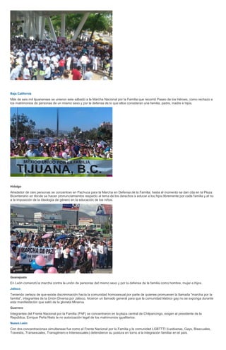 Baja California
Más de seis mil tijuanenses se unieron este sábado a la Marcha Nacional por la Familia que recorrió Paseo de los Héroes, como rechazo a
los matrimonios de personas de un mismo sexo y por la defensa de lo que ellos consideran una familia, padre, madre e hijos.
Hidalgo
Alrededor de cien personas se concentran en Pachuca para la Marcha en Defensa de la Familia; hasta el momento se dan cita en la Plaza
Bicentenario en donde se hacen pronunciamientos respecto al tema de los derechos a educar a los hijos libremente por cada familia y el no
a la imposición de la ideología de género en la educación de los niños.
Guanajuato
En León comenzó la marcha contra la unión de personas del mismo sexo y por la defensa de la familia como hombre, mujer e hijos.
Jalisco
Teniendo certeza de que existe discriminación hacía la comunidad homosexual por parte de quienes promueven la llamada "marcha por la
familia", integrantes de la Unión Diversa por Jalisco, hicieron un llamado general para que la comunidad lésbico gay no se exponga durante
esta manifestación que salió de la glorieta Minerva.
Guerrero
Integrantes del Frente Nacional por la Familia (FNF) se concentraron en la plaza central de Chilpancingo, exigen al presidente de la
República, Enrique Peña Nieto la no autorización legal de los matrimonios igualitarios.
Nuevo León
Con dos concentraciones simultaneas fue como el Frente Nacional por la Familia y la comunidad LGBTTTI (Lesbianas, Gays, Bisexuales,
Travestis, Transexuales, Transgénero e Intersexuales) defendieron su postura en torno a la integración familiar en el país.
 