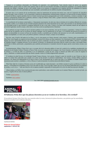 Tampoco es un problema relacionado con libertades de expresión o de manifestación. Tanto derecho tienen de ejercer sus garantías
constitucionales quienes están en contra como quienes están en favor de esa iniciativa favorable al matrimonio igualitario. Las marchas públicas
realizadas este sábado y domingo, en uno u otro sentido, tienen, en su esencia, el componente de la legítima decisión de ciudadanos de expresar
activamente sus puntos de vista y pretender que sean escuchados y procesados por los ámbitos de poder correspondientes.
El punto clave, en el contexto de las movilizaciones contra los matrimonios de personas del mismo sexo, está en la injerencia de específicos
ámbitos de poder, como el clerical, y en la consecuente violación de ordenamientos constitucionales contrarios a su intervención en asuntos políticos.
La historia de México registra episodios lesivos al interés nacional que fueron protagonizados por la élite eclesiástica, e incluso se produjo el siglo
pasado la confrontación armada entre el gobierno, entonces a cargo de Plutarco Elías Calles, y grupos insurrectos autodenominados cristeros, con la
participación abierta de la jerarquía católica.
La exacerbación de los ánimos conservadores, o francamente reaccionarios, ha sido muy clara en términos de la insidiosa difusión de versiones,
sin sustento verídico, en el sentido de que el Estado pretende apropiarse del control doctrinario de los niños, para iniciarlos en una ideología proclive
a la diversidad sexual, lo que incluiría su temprana definición en uno u otro roles. Colocar a los hijos como inminente materia de una especie de
perversión legalizada, incentiva enojos, sobre todo en una base social con predisposición al fanatismo.
Si se analizara con rigor el hecho de que la iniciativa peñista no crea nuevos derechos, sino que los reconoce y generaliza, e incluso la evidencia
política de que ese peñismo está en un proceso de abierto repliegue, casi de claudicación en ese tema, y si la difusión del proyecto de iniciativa se
hiciera con puntualidad, sin excesos en busca de incendios sociales, es probable que no hubiese sido necesario ver en la calle, manifestándose, a 11
obispos (acompañados, en varios casos, por políticos panistas e incluso por monjas y monjes con sus hábitos).
Pero hoy, ante el declive del poder de Los Pinos, y con la vista puesta en el futuro electoral, varios actores y factores, antes acaramelados con
Peña Nieto, creen llegada con urgencia la hora del deslinde e incluso de la ofensa con fines expiatorios. En el horizonte de 2018, la derecha considera
llegada una nueva oportunidad electoral, ante un priísmo que parece condenado a la derrota y una izquierda dividida (PRD y Morena) y susceptible
de múltiples trampas y campañas adversas. En ese contexto, la derecha y la ultraderecha mexicanas están de vuelta en las calles, convocando masas,
enturbiando el debate, polarizando y preparándose para enarbolar próximamente el estandarte electoral de alguna opción conservadora cercana a sus
intereses.
Involuntariamente, Hillary Clinton llevó ayer a un punto alto de la discusión pública el tema de la salud de los candidatos presidenciales (no
solamente los de Estados Unidos). Presente en Nueva York, en un acto en recuerdo de los ataques a las Torres Gemelas, la aspirante demócrata hubo
de retirarse y, a la hora de subir a su camioneta, se le vio tambaleante, a punto de caer. Luego se informó que había sido a causa de ungolpe de
calor y, finalmente, su médica personal dijo que desde el pasado viernes se le había diagnosticado neumonía.
El incidente de salud favorece al revitalizado Donald Trump (¡Gracias, Luis; gracias, Enrique!), quien ha insistido en que Clinton no tiene la
salud ni el estado físico adecuados para cumplir con el duro rol de presidir a la potencia estadunidense. Ayer mismo, mientras Hillary reaparecía
sonriente a las afueras del departamento de su hija en Nueva York, proclamando que se sentía muy bien, ya se hablaba en Estados Unidos de los
mecanismos para sustituir a candidatos y volvía a florecer el sueño de postular al socialista democráticoBernie Sanders.
Peña Nieto dudó de sí mismo al bromear acerca de la publicidad que estaría haciendo a una bebida causante de graves problemas de salud en
México: “el Presidente de la República toma Coca-Cola todos los días, Coca-Cola light. Espero que eso sea una buena publicidad para los productos
de ustedes, o no lo sé ya…”, dijo ante directivos de la empresa mundial, responsable en buena parte de la crisis de salud mexicana por obesidad.
¡Hasta mañana, con Bellas Artes en promoción para renta a particulares, como acaba de suceder con el cantante Mijares en concierto privado, con
Lucero y Angélica Rivera entre el selecto público!
Twitter: @julioastillero
Facebook: Julio Astillero
Fax: 5605-2099 •juliohdz@jornada.com.mx
El Sabueso: Peña dice que las plazas docentes ya no se venden ni se heredan. ¿Es verdad?
El presidente Enrique Peña Nieto hizo una mención sobre la venta y herencia de plazas docentes, una práctica que las autoridades
buscaron erradicar con la reforma educativa.
Cuartoscuro Archivo
Redacción Animal Político
septiembre 11 2016 07:59
 