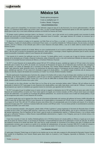 México SA
Deuda oprime presupuesto
Costo se multiplicó por 13
Cordero, Meade, Videgaray
CARLOS FERNÁNDEZ-VEGA
Por obra y gracia de la clasepolítica, los mexicanos se han dedicado a pagar los lujos de la alta burocracia, los excesos gubernamentales y del gran
capital, y la voluminosa deuda pública que avanza a paso veloz, y lo que el Fondo Monetario Internacional apenas un año atrás registraba como un
desafío para el país, hoy es una cruda realidad que amenaza con derribar las finanzas del Estado.
El siempre creativo gobierno mexicano (junto a sus barones –o al revés–, que se han servido con la cuchara grande) creyó encontrar la piedra
filosofal que resolvería los grandes problemas nacionales: endeudarse hasta la coronilla… para pagar intereses de la deuda, sin reconocer que el
circuito es interminable y su costo financiero insaciable.
En datos duros, lo anterior se traduce en lo siguiente: con Peña Nieto en Los Pinos, y a su lado –o viceversa– su fabuloso ministro del (d) año,
Luis Videgaray, el saldo de la deuda pública se incrementó 50 por ciento, o si se prefiere alrededor de 3 billones de pesos. De este monto, en números
cerrados, cerca de 2 billones se han utilizado para cubrir el costo financiero del propio débito, y aun así el citado saldo ha crecido hasta rozar 9
billones de pesos.
A pesar del vertiginoso aumento de la deuda, México no crece económicamente ni en lo social su población reporta mejoría (no hay desarrollo,
pues), y año tras año se encojen los presupuestos para educación, salud, ciencia y tecnología y demás renglones prioritarios para la nación, mientras
avanza incontenible el destinado a cubrir el costo financiero de la deuda pública.
Una muestra de lo anterior fue publicado ayer por La Jornada: “la deuda pública creció a un punto que el pago de intereses consume más
recursos de los destinados por el Estado a financiar la educación, salud, el desarrollo social y a las ocho instituciones federales de educación superior,
incluidas la Universidad Nacional Autónoma de México y el Instituto Politécnico Nacional.
En 2017 el costo financiero de la deuda pública sumará 568 mil 197.6 millones de pesos, cantidad que supera en 18.9 por ciento a los recursos
destinados para el mismo fin en 2016, de acuerdo con el proyecto de Presupuesto de Egresos de la Federación para el próximo año, entregado el
jueves pasado a la Cámara de Diputados por el secretario de Hacienda, José Antonio Meade (elaborado, en realidad, por Luis Videgaray). “En
cambio, para educación, salud, desarrollo social y las instituciones de educación superior el presupuesto previsto sumará 556 mil 41.1 millones de
pesos, cantidad que equivale a 97 por ciento de lo destinado al pago de la deuda pública… La cantidad a pagar el próximo año de intereses de la
deuda es la más alta, respecto del tamaño de la economía, en 16 años” (La Jornada, Roberto González Amador).
Resulta espeluznante el panorama para el próximo año, aunque en los hechos sólo se suma a lo que de tiempo atrás constituye una de las grandes
debilidades de las finanzas públicas, especialmente a partir de que se resolvió el problema de la deuda (Carlos Salinas utilizó por primera vez esta
frase, en 1990; 11 años después la repitió Vicente Fox y tras la crisis de 2008-2009 la refrendó Felipe Calderón), es decir, endeudarse para pagar
deuda, mientras el saldo de la misma crece a paso veloz.
De acuerdo con las cifras oficiales, con Peña Nieto en Los Pinos de las arcas nacionales habrán salido 2 billones 100 mil millones de pesos
(incluyendo el cálculo de 2017) para pagar el costo financiero de la deuda pública, cuyo saldo, hasta ahora, creció más de 3 billones. A ese paso, no
hay presupuesto que soporte ni ciudadanos que aguanten (menos los mexicanos, que aguantan todo sin chistar).
En 2017 (con ganas de que la realidad crezca el monto real que se pagará) se destinarían más de 568 mil millones de pesos para cubrir el costo
financiero de la deuda pública, un monto casi 19 por ciento superior al erogado, por el mismo concepto, en 2016, y 86 por ciento mayor con respecto
al cierre del calderonato, o si se prefiere en el arranque del gobierno peñanietista. Así, sexenio tras sexenio crece el saldo de la deuda pública, a la par
que las erogaciones para cubrir el costo financiero de la misma.
Lo anterior queda claro con lo siguiente (las cifras son de la Secretaría de Hacienda): del comienzo del gobierno de Ernesto Zedillo (diciembre de
1994) al cuarto año de Peña Nieto (2016) el costo financiero de la deuda pública se incrementó mil 230 por ciento (si se prefiere, se multiplicó por
13), al pasar de 34 mil 744 a 462 mil 372 millones de pesos (esta última cifra es la presupuestada, pero en los hechos será mayor). Si se incluye la
estimación de pagos para 2017, entonces el aumento habrá sido cercano a mil 600 por ciento. Y en ese mismo periodo el crecimientode la economía a
duras penas promedia 2 por ciento anual.
Ante este panorama aterrador, cabe preguntar ¿dónde estaba el Poder Legislativo?, porque legalmente la Secretaría de Hacienda (léase el titular)
no puede irse por la libre. El Congreso debe autorizar y supervisar no sólo la contratación de deuda pública, sino en qué se utilizarán los recursos y
dar puntual seguimiento. Para los inquilinos de San Lázaro, ¿pasó de noche un endeudamiento superior a 3 billones de pesos, y no se dieron cuenta
para qué se utilizarían? Entonces, si deben fincarse responsabilidades administrativas y legales a Luis Videgaray, pues que la cortesía incluya a los
legisladores involucrados.
Como bien recuerda el Centro de Análisis Multidisciplinario de la UNAM,la historia de la deuda pública en México, al igual que en la mayor
parte de los países de América Latina, es una historia de dispendio e irresponsabilidad por parte de los gobernantes en turno de cada país. Se observa
una tendencia creciente de la deuda total desde 1982, pero ésta ha venido acelerando su crecimiento en los últimos ocho años; la tendencia ha sido
incesantemente creciente, pero se aprecia un cambio en la celeridad del endeudamiento, tal que para el periodo 2008-2015 el saldo de la deuda se
triplicó con respecto a 2007; es decir, en siete años endeudaron al país en un monto 3.16 veces mayor al acumulado en los 26 años anteriores.
Las rebanadas del pastel
¿Y quién paga el desastre? Desde luego no lo harán los tres itamitas que en esos ocho años ocuparon la silla principal de Hacienda: Ernesto Cordero
(hoy senador de la República), José Antonio Meade (quien ahora repite en el puesto) y Luis Videgaray, reposando en Malinalco. Y los tres tan
campantes.
Twitter: @cafevega
D.R.: cfvmexico_sa@hotmail.com
 