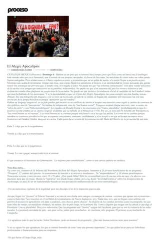 Diputados protestan contra Peña en San Lázaro. Foto: Octavio Gómez
El Alegre Apocalipsis
POR FABRIZIO MEJÍA MADRID , 11 SEPTIEMBRE, 2016TIEMPO FUERA
CIUDAD DE MÉXICO (Proceso).- Domingo 4.- Habitan en un país que se terminó hace tiempo, pero que flota como un barco tras el naufragio:
todo mundo sabe que ya es fantasmal, aun el sonido de sus propias carcajadas, el chocar de las copas, las anécdotas de cómo todos sus robos jamás
fueron castigados. Pero actúan como si el barco siguiera su curso y presienten que, en un golpe de suerte, a lo mejor llegan a un puerto seguro.
Mientras todo acaba de terminarse, vengan más risas, más copas, bájale los pantalones al mesero. Con incredulidad los vemos pensando que quizás
tienen una estrategia tan perversa que, a simple vista, nos engaña a todos. No puede ser que “las reformas estructurales” sean para vender porciones
de la nación a los amigos que conocieron en su pueblito, Atlacomulco. No puede ser que a los maestros del país los metan a toletazos a una
evaluación cuando ellos plagiaron su propia tesis de licenciados. No puede ser que inviten a la residencia oficial al candidato de los Estados Unidos
que peor ha hablado de los mexicanos. Y sí, la incredulidad es que, en el país del Alegre Apocalipsis, las cosas siempre son más burdas, toscas,
obtusas: hay una fotografía del plagiario, con su título de licenciado, al lado de su mamá; la llegada del candidato anti-mexicano fue con una
invitación de la propia Presidencia porque “pensamos que no vendría”.
Hablan un lenguaje tangencial: no se pide perdón por incurrir en un conflicto de interés al aceptar una mansión como regalo a cambio de contratos de
obra pública, sino de “percepción”. No hablan de indignación, sino de “mal humor social”. Tampoco aceptan plagiar una tesis, sino, si acaso, un
“error de estilo” o una “falla metodológica”. Los insultos de Donald Trump a los mexicanos son “malos entendidos” (probablemente porque los
insultos racistas estaban en su idioma original: el alemán que se hablaba en el Múnich de 1934). Por eso, el lema del IV Informe del Presidente es:
“las cosas buenas no se cuentan”. Las cosas buenas no se cuentan porque sólo benefician a los que las pactan. Las cosas no se cuentan porque
suceden en reuniones privadas en las que se reparten concesiones, contratos, candidaturas y, si se aceptó o no que se levante un nuevo muro
fronterizo con Estados Unidos, tampoco se cuenta. Cada quien da su versión de la construcción del Muro del Burrito en la privacidad de sus tuits:
Peña: Le dije que no lo aceptábamos.
Trump: Le dije que lo construiríamos.
Peña: Le dije que no lo pagaríamos.
Trump: Lo van a pagar, aunque todavía ni se enteran.
El que remata es el Secretario de Gobernación: “Lo trajimos para sensibilizarlo”, como si una caricia pudiera ser enfática.
Tres días antes…
Ya como sea, vámonos al IV Informe del Presidente del País del Alegre Apocalipsis. Juntamos a 25 jóvenes beneficiarios de mi programa
“Prospera”, 17 cadetes del ejército –lo acusaríamos de traición si se atreven a insultarnos–, 36 “emprendedores”, y 10 atletas paraolímpicos.
Trescientos sesenta y siete jóvenes, entre 15 y 29 años. ¿Qué puede fallar? Sólo la verosimilitud, pero de esa me echo un taco y la aderezo con
alacranes para que me pique. Quizás la “narrativa” nos puede llegar a fallar, pero esa, desde “la verdad histórica” sobre los desaparecidos de
Ayotzinapa, no pasa de ser un malentendido-basado-en-una-percepción-malhumorada-de-un-error-metrodológico.
–Fui un meticuloso vigilante de la legalidad, pero me disculpo si les di la impresión equivocada.
Así que llegan los “jóvenes” al Palacio Nacional y se trata de una charla entre amigos, en mangas de camisa –veremos qué opinan mis vestuaristas–,
como si fuera tipo “nos reunimos en el recibidor del ayuntamiento de Nueva Inglaterra, wey. Nada más, wey, que no llegan como señoras con
gorritos de pionera ni agricultores con pipa y azadones, sino chavos, puros chavos”. Se dispone de los cuerpos juveniles como escenografía: los que
usan sillas de ruedas, un medallista olímpico, un militar, dos de pelo largo, en la primera fila. Tener a alguien que niegue con la cabeza lo que diga el
Presidente. Una es pluralidad. Dos ya es subversión. Que las preguntas más “fuertes” vengan del Facebook, para que se vea la violencia de las redes
sociales. La juventud convidada de palo –son para verlos, jamás para escucharlos– no cuestiona, sólo pregunta. El primero es un muchacho de
Campeche:
–Le agradezco todo lo que ha hecho. Señor Presidente, (ardo en deseos) de preguntarle: ¿Qué más buenas noticias tiene para nosotros?
Y así se siguen los que agradecen, los que se sienten honrados de estar “ante una persona importante”, los que piden becas para ser futbolistas
profesionales o financiamientos para sus empresas.
–Ni que fueras el Grupo Higa, mijo.
 