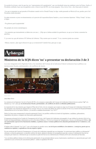 Se suceden los jóvenes, entre los que hay seis “representantes de la gendarmería”, que van abordando temas tan candentes como las Pymes. Suelto, el
Presidente confunde al que saca las papeletas como si fuera el azar del INE con el que pregunta –Ezra, Javier, Ezra–, dice frases para el mármol:
–Los que se preguntan en qué pensaba el Presidente cuando invitó a Donald Trump, les digo: estaba pensando en México.(O sea, perdón, pero el tal
Presidente estaba distraído).
En algún momento se pone involuntariamente en la posición del izquierdista Bernie Sanders y crea al monstruo bipartista: “Hilary Trump”. Se hace
el digno:
–No gobierno para la popularidad.
Da ejemplos de errores metodológicos:
–Los aumentos que mensualmente se daban mes con mes (…) Dije que se habían acabado los gasolinazos, no que ya no fueran a aumentar las
gasolinas.
Y, ya como sea, que ahí termine el IV Informe de Gobierno: “Hay cuentos que no cuestan”. Y no, a nosotros jamás nos cuestan.
–Música, maestro. ¡Que siga la fiesta de lo que ya se desmoronó! Cuéntelo bien, para que se sepa.
Ministros de la SCJN dicen ‘no’ a presentar su declaración 3 de 3
Los once integrantes de la Suprema Corte y los miembros del Consejo de la Judicatura Federal rechazaron hacer públicas sus
declaraciones fiscales, patrimoniales y de conflictos de interés.
Foto: SCJN
Juan Omar Fierro
Los ministros de la Suprema Corte de la Nación (SCJN) y los consejeros responsables del Consejo de la Judicatura Federal dieron su primer “no” a la
llamada Ley 3 de 3, para que sus declaraciones fiscales, patrimoniales y de conflictos de interés se difundan públicamente.
La respuesta de los once ministros que integran el Pleno de la Corte y de seis consejeros que ocupan un cargo en el Consejo de la Judicatura Federal (CJF)
fue entregada a una solicitud de información de Aristegui Noticias en el marco del debate que generó el artículo 29 de la Ley General de Responsabilidades
Administrativas de los Servidores Públicos y la iniciativa ciudadana denominada “Ley 3 de 3”.
Dicha Ley busca para transparentar la situación patrimonial, fiscal y los posibles conflictos de interés de legisladores, candidatos, gobernadores,
impartidores de justicia y cualquier otro funcionario gubernamental.
El argumento principal de los Comités de Transparencia de la Corte y del Consejo de la Judicatura está apegada a lo que señalan los artículos 40 de la Ley
Federal de Responsabilidades Administrativas de los Servidores Públicos y 70 de la Ley General de Transparencia y Acceso a la Información Pública: sólo
con autorización expresa de los funcionarios aludidos, se podrían conocer versiones públicas de la situación patrimonial de los 11 ministros y seis
consejeros.
El debate sobre la llamada “Ley 3 de 3”, que se dio durante los pasados meses, no sirvió para sensibilizar a los ministros y consejeros, puesto que no
cambiaron su opinión y respondieron con una negativa tajante.
En una resolución del Comité de Transparencia, el Consejo de la Judicatura respondió que sus integrantes “no autorizaron hacer pública su información”
referente a evolución patrimonial y un posible conflicto de interés, además de declarar su incompetencia para dar a conocer la declaración fiscal de los
consejeros por tratarse de información que se encuentra en poder del Servicio de Administración Tributaria (SAT) de la Secretaría de Hacienda.
“Los servidores públicos titulares de la información patrimonial a la que pretende obtener acceso el peticionario, manifestaron su oposición para que lo ahí
contenido no (sic) se hiciera del conocimiento público”, señala el expediente 683/2016.
 