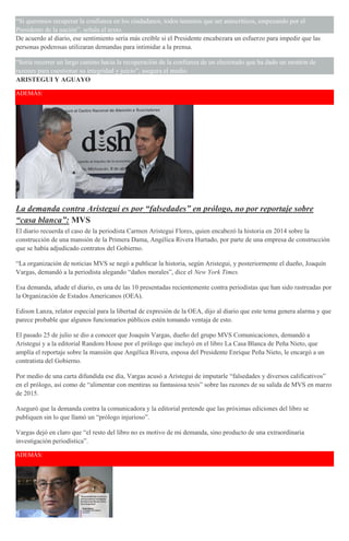 “Si queremos recuperar la confianza en los ciudadanos, todos tenemos que ser autocríticos, empezando por el
Presidente de la nación”, señala el texto.
De acuerdo al diario, ese sentimiento sería más creíble si el Presidente encabezara un esfuerzo para impedir que las
personas poderosas utilizaran demandas para intimidar a la prensa.
“Sería recorrer un largo camino hacia la recuperación de la confianza de un electorado que ha dado un montón de
razones para cuestionar su integridad y juicio”, asegura el medio.
ARISTEGUI Y AGUAYO
ADEMÁS:
La demanda contra Aristegui es por “falsedades” en prólogo, no por reportaje sobre
“casa blanca”: MVS
El diario recuerda el caso de la periodista Carmen Aristegui Flores, quien encabezó la historia en 2014 sobre la
construcción de una mansión de la Primera Dama, Angélica Rivera Hurtado, por parte de una empresa de construcción
que se había adjudicado contratos del Gobierno.
“La organización de noticias MVS se negó a publicar la historia, según Aristegui, y posteriormente el dueño, Joaquín
Vargas, demandó a la periodista alegando “daños morales”, dice el New York Times.
Esa demanda, añade el diario, es una de las 10 presentadas recientemente contra periodistas que han sido rastreadas por
la Organización de Estados Americanos (OEA).
Edison Lanza, relator especial para la libertad de expresión de la OEA, dijo al diario que este tema genera alarma y que
parece probable que algunos funcionarios públicos estén tomando ventaja de esto.
El pasado 25 de julio se dio a conocer que Joaquín Vargas, dueño del grupo MVS Comunicaciones, demandó a
Aristegui y a la editorial Random House por el prólogo que incluyó en el libro La Casa Blanca de Peña Nieto, que
amplía el reportaje sobre la mansión que Angélica Rivera, esposa del Presidente Enrique Peña Nieto, le encargó a un
contratista del Gobierno.
Por medio de una carta difundida ese día, Vargas acusó a Aristegui de imputarle “falsedades y diversos calificativos”
en el prólogo, así como de “alimentar con mentiras su fantasiosa tesis” sobre las razones de su salida de MVS en marzo
de 2015.
Aseguró que la demanda contra la comunicadora y la editorial pretende que las próximas ediciones del libro se
publiquen sin lo que llamó un “prólogo injurioso”.
Vargas dejó en claro que “el resto del libro no es motivo de mi demanda, sino producto de una extraordinaria
investigación periodística”.
ADEMÁS:
 