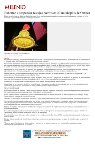 Exhortan a suspender festejos patrios en 20 municipios de Oaxaca
El secretario General de Gobierno, Carlos Santiago, afirmó que hay varias localidades con escenarios de polarización a los que se le ha
exhortado suprimir los festejos para evitar algún incidente.
Fiestas patrias. (Tomada de @ManceraMiguelMX)
ÓSCAR RODRÍGUEZ11/09/2016 06:56 PM
Oaxaca
Por conflictos políticos y vació de autoridad en al menos unos 20 municipios de Oaxaca no se festejará la noche del Grito de Independencia
ni el Desfile Militar del 16 septiembre, confirmaron autoridades estatales.
En entrevista el secretario General de Gobierno, Carlos Santiago Carrasco, afirmó que hay 20 localidades con escenarios de polarización a
los que se le ha exhortado suprimir los festejos patrióticos para evitar algún incidente de violencia o de confrontación, "pero la última palabra
la tendrán las propias autoridades de cada uno de los poblados, ya que gozan soberanía y autonomía propia".
Identificó que en los 20 municipios en mención, hay 16 palacios municipales tomados y fungen como autoridades municipales sustitutas
administradores provisionales, designados por la legislatura local que despachan en muchos casos en sedes alternas.
Aseguró que para garantizar escenarios pacíficos y de convivencia civilizada, se ordenó desplegar un operativo de seguridad el 15 de
septiembre, y el 16 cuando se desarrolla el Desfile Militar.
En ese sentido, el secretario de Seguridad Pública de Oaxaca, Jorge Ruiz, dio a conocer que se desplegará un operativo de seguridad para
garantizar las fiestas patrias donde se desplegarán más de tres mil elementos de las fuerzas estatales de seguridad.
Adelantó que se espera contar con refuerzos de la fuerza federal, desplegada en el territorio estatal.
Adelantó que en los municipios donde hay vacíos de poder y hay palacios tomados, se buscará vigilar que se no generen situaciones de
confrontación, pensado que podría haber en estos poblados hasta dos festejos paralelos.
NO HAY FOCOS ROJOS
El secretario General de Gobierno, Carlos Santiago Carrasco, negó que haya focos rojos por las inconformidades generadas, derivado de
los resultados electorales del pasado proceso electoral del 5 de junio pasado.
Aclaró que los conflictos son los menos, porque hace falta todavía que se realicen elecciones en 366 municipios que se rigen por Usos y
Costumbres, por los sistemas normativos Internos.
"Nosotros no vemos focos rojos en estas elecciones y que el tema de elecciones no será un problema o conflicto que se dé en la transición.
Normalmente los conflictos electorales se dan una vez que toman posesión las autoridades municipales. Las que fueron electas para un
año, año y medio y tres años tomarán posesión el 1 de enero y seguramente en esa fecha será cuando haya posibles inconformidades,
porque algunos creen que sus intereses no fueron atendidos."
El titular de la política interna también identificó 60 municipios con problemas de ingobernabilidad, generadas por la disputa de recursos e
indefiniciones agrarias.
En cuanto a los problemas de operación de los proyectos eólicos y el surgimiento de organizaciones antieólicas en la zona del Istmo de
Tehuantepec, afirmó que están encauzando por la vía de la legalidad.
Recordó el último caso del parque eólico acordado en las inmediaciones de San Mateo del Mar, que fue válida su instalación mediante una
consulta pública.
Dijo que el caso ya está en la decisión de un tribunal que resuelve un amparo presentado por un grupo de ciudadanos que se oponen al
proyecto.
"Creemos que en San Mateo del Mar la madurez y sabiduría de los pueblos huaves se va a imponer sobre aquellos que están
interrumpiendo la tranquilidad de los pueblos".
 