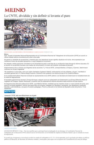 La CNTE, dividida y sin definir si levanta el paro
Algunos consideran que el cierre de escuelas desgasta más la lucha.
Movilización de ayer en la CdMx. (Jesús Quintanar)
FRANCISCO MEJÍA, ALEJANDRO MADRIGAL, FERNANDO RODRÍGUEZ Y ALBERTO VALIENTE11/09/2016 03:53 AM
México
Ayer, durante la Asamblea Nacional Representativa de la Coordinadora Nacional de Trabajadores de la Educación (CNTE) se suscitó un
intenso debate sobre la conveniencia de volver a las aulas.
Se generó un ambiente de acusaciones y mientras para unos abandonar el paro significa claudicar en la lucha, otros expresaron que
mantener el cierre de escuelas representa un mayor desgaste al movimiento.
No obstante, ambas posiciones coincidieron en la necesidad de pasar a otra fase de su movilización hasta derogar la reforma educativa. En
la reunión no se permitió el acceso a los medios de comunicación y al cierre de la edición continuaba la discusión.
Anteriormente se dio a conocer que dirigentes de las secciones 7 y 14 de la CNTE, correspondientes a Chiapas y Guerrero, determinaron
continuar con el paro magisterial.
“No aceptamos ir a las aulas; como nos quiere chantajear el gobierno federal, continuaremos con las protestas y el paro”, manifestó el
secretario general de la 14, Ramos Reyes Guerrero, durante el mitin posterior a la marcha de ayer en la Ciudad de México.
En la protesta del Auditorio Nacional al Zócalo los representantes de la CNTE pidieron a la Secretaría de Gobernación el restablecimiento de
la mesa de negociaciones.
El secretario general de la sección 9, Enrique Enríquez, aseguró que el ex subsecretario de Gobernación Luis Enrique Miranda ofreció al
magisterio de Chiapas, Oaxaca, Michoacán y Guerrero que se suspendería la reforma educativa hasta el término de este sexenio.
El integrante de la dirección política de la CNTE, Juan Melchor Román, manifestó que los maestros inician un nuevo periodo de lucha, pero
ahora en el ámbito legislativo. Informó que tienen lista una iniciativa, trabajada con diputados y senadores, que desaparece cuestiones
laborales y administrativas y recupera el carácter pedagógico. Previó su discusión en la Cámara de Diputados antes del próximo 13 de
septiembre.
Anuncia CNTE más movilizaciones en el país
AGENCIA REFORMA
CIUDAD DE MÉXICO 11-Sep .- Tras una asamblea que se prolongó hasta la madrugada de este domingo, la Coordinadora Nacional de
Trabajadores de la Educación (CNTE) anunció nuevas movilizaciones con la finalidad de emplazar al Gobierno federal a que se reanuden las mesas
de negociación.
Se acordó que el magisterio se movilizará en todos los estados de la República el 12, 13 y 14 de septiembre, por lo que harán actividades en edificios
públicos de Educación, de Hacienda, de Gobiernos estatales y municipales, para seguir con la exigencia de la reinstalación de la mesa de diálogo.
 