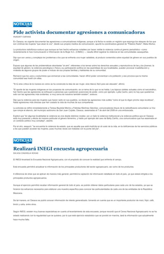 Pide activista documentar agresiones a comunicadoras
HUGUET CUEVAS

En Oaxaca, es urgente documentar las agresiones a comunicadoras indígenas, porque a la fecha no existe un registro que exponga los ataques de los que
son víctimas las mujeres "que alzan la voz", desde sus propios medios de comunicación, apuntó la coordinadora general de "Palabra Radio", Maka Muñoz.

La productora radiofónica sostuvo que aunque se han hecho esfuerzos notables por hacer visible la violencia contra el gremio periodístico --como
recientemente lo hizo Comunicación e Información de la Mujer A.C. (CIMAC) --, resulta difícil registrar la violencia en las comunidades oaxaqueñas.

Dijo que son varios y complejos los problemas a los que se enfrenta una mujer radialista, al producir contenidos sobre equidad de género en sus pueblos de
origen.

Expuso que algunas de las problemáticas abordadas "al aire", referentes a los temas sobre los derechos sexuales y reproductivos de las y los jóvenes, la
equidad de género, la violencia psicológica o física y su participación política en las asambleas de sus localidades, pueden provocar insatisfacción y
molestia de algunos grupos de poder e incluso de sus propias familias y habitantes de su comunidad.

Remarcó que los usos y costumbres que enmarcan a las comunidades, hacen difícil poder concientizar a la población y eso provoca que la misma
comunidad sea hostil con ellas.

"Si tú eres crítica de la manera en cómo se ha construido la idea de ser mujer, eres blanco fácil para ser atacada", afirmó.

"El aporte de las mujeres indígenas en los proyectos de comunicación, es un tema de lo que no se habla. Los tópicos visibles actuales como el narcotráfico,
han hecho que las agresiones se enfoquen a personas que cuestionan posiciones de poder, como por ejemplo, Lydia Cacho, pero no hay que quedarnos
solo con las agresiones más evidentes, si muy cerca de nosotros también existen", sostuvo.

Dijo que la violencia para las mujeres que hacen radio en sus pueblos, va desde las agresiones más sutiles "como el que te digan pinche vieja revoltosa",
hasta agresiones más directas que han costado la vida de muchas de sus compañeras.

La activista se refirió inmediatamente a Teresa Bautista Merino y Felicitas Martínez Sánchez, comunicadoras triquis de la radiodifusora comunitaria La Voz
que rompe el silencio, del municipio autónomo de San Juan Copala, Oaxaca, asesinadas el 7 de abril del 2008 en una emboscada.

Explicó que "en algunas localidades la violencia se vive desde distintos niveles: por un lado la violencia institucional y la violencia política que en Oaxaca
está muy presente y afecta de manera particular al género femenino, y hablo por ejemplo del caso de Betty Cariño, una comunicadora que fue asesinada en
un contexto político muy complejo", asentó.

Por el otro, aseguró: "se encuentra la violencia de estado, que es aquella que está implícita en el costo de la vida, en la deficiencias de los servicios públicos
a los que pueden acceder las mujeres, pues muchas veces son tratadas con la punta del pie".




Realizará INEGI encuesta agropecuaria
SILVIA CHAVELA RIVAS


El INEGI levantará la Encuesta Nacional Agropecuaria, con el propósito de conocer la realidad que enfrenta el campo.


Esta encuesta permitirá actualizar la información de los principales productores del sector agropecuario, así como de los productos.


A diferencia de otras que se aplican de manera más general, permitirá la captación de información detallada en todo el país, ya que estará dirigida a los
principales productos agropecuarios.


Aunque el ejercicio permitirá recabar información general de todo el país, se podrán obtener datos particulares para cada uno de los estados, ya que se
hicieron los esfuerzos necesarios para elaborar una muestra específica para conocer las particularidades de cada una de las entidades de la República
Mexicana.


De tal manera, en Oaxaca se podrá conocer información de interés generalizado, tomando en cuenta que es un importante productor de maíz, frijol, café,
limón y caña, entre otros.


Según INEGI, existen muy buenas expectativas en cuanto al levantamiento de esta encuesta, porque recordó que el Censo Nacional Agropecuario no se ha
estado realizando con la regularidad que se quisiera, por lo que este ejercicio estadístico que se pondrá en marcha, dará la información que actualmente
hace mucha falta.
 